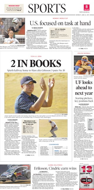 COLLEGE BASEBALL
Associated Press/TED KIRK
Florida catcher JJ Schwarz hit 18
home runs this season.
UF looks
ahead to
next year
Starting pitchers,
key positions back
SPORTS SECTION
B
NEWS-JOURNAL
MONDAY, JUNE 22, 2015
WEEKEND SWEEP
Erik Jones won the Xfinity race
at Chicago after taking the Truck
Series race at Iowa. PAGE 3B
Associated Press/JONATHAN HEYWARD
Alex Morgan, front, will lead the Americans
against the Colombians tonight.
By ANNE M. PETERSON
Associated Press
EDMONTON, Alberta — Never mind the
infamous punch and the trash talk:
The U.S. women’s team said the only
motivation it needs for defeating Co-
lombia is the opportunity to move on
at the World Cup.
When the teams met almost three
years ago in the London Olympics,
Colombia striker Lady Andrade
sucker-punched U.S. star Abby Wam-
bach in the eye, drawing a two-match
suspension.
Then in advance of Monday’s game
in the round of 16 at the Women’s
World Cup, Andrade made provocative
statements about the Americans to a
reporter.
U.S. striker Alex Morgan wasn’t
taking the bait.
“Yes, we’ve seen what Lady said,”
Morgan said. “We’ve always respected
them. We want to let our actions speak
on the field.”
Coach Jill Ellis said she understands
Andrade’s posturing, but it has no
impact on the United States’ approach
to the match.
“She should say she’s going to win.
Every athlete here is an elite athlete.
At that level, you should have self-be-
lief in what you can do,” Ellis said.
“Does it derail us? Do we focus on it?
No. I just want to win the game.”
The second-ranked Americans
emerged from the so-called Group of
Death on top and drew No. 28 Colom-
bia. A victory against Las Cafeteras
WOMEN’S WORLD CUP
U.S. focused on task at hand
Associated Press/TED S. WARREN
Jordan Spieth joined an elite club Sunday, becoming just the sixth golfer to win the Masters and the U.S. Open
in the same season with his win at Chambers Bay in University Place, Washington.
115TH U.S. OPEN
2 IN BOOKSSpieth halfway home to Slam after Johnson 3-putts No. 18
Jordan Spieth.................-5
Dustin Johnson..............-4
Louis Oosthuizen............-4
Adam Scott....................-3
Cameron Smith..............-3
Branden Grace...............-3
Charl Schwartzel............-2
Brandt Snedeker............-1
Three tied at.....................E
INSIDE: Day couldn’t
duplicate Saturday’s re-
markableeffortinSunday’s
finalround,scores,PAGE5B
LEADERBOARD
Associated Press/CHARLIE RIEDEL
Dustin Johnson missed a chance to force a playoff
with a three-putt on No. 18.
U.S. vs. Colombia
Where: Edmonton, Alberta
When: 8 tonight
TV: Fox Sports 1
At stake: Winner plays China at
7:30 p.m. Friday in a quarterfinal in
Ottawa, Ontario.
By KEVIN BROCKWAY
The Gainesville Sun
OMAHA, Neb. — Shortly after Florida
was eliminated from the College
World Series, it was tough for coach
Kevin O’Sullivan to look ahead to
the 2016 season.
The Gators (52-18) finished with
a run differential of plus-23 in
five CWS games (39-13), but were
undone in by a pair
of one-run losses to
Virginia, including
Saturday night’s 5-4
setback.
“You look at our
roster and the guys
we have coming in,
we’ll probably be one
of those teams that
will be highly thought
of,” O’Sullivan said.
“(We) got a lot coming
back (and) a lot coming in. It’s hard
for me to think about next year.
There’s going to be time to reflect,
time to look back. This team de-
serves that.”
In reaching the CWS for the
fourth time in the past six seasons,
Florida’s 52 wins are second-most
in school history. The only team
that eclipsed that was the Gators’
2011 team that reached the CWS Fi-
nals Series against South Carolina
with a 53-19 record.
“There’s a lot of things we’ll pull
away from this year,” O’Sullivan
said. “But there’s a lot of positive
things. There’s only going to be one
team standing at the end of the year
that’s going to be the champion.
Inside
CWS
finals is
repeat
from
2014,
glance,
PAGE 5B
SEE UF, PAGE 5B
SEE TASK, PAGE 6B
By DOUG FERGUSON
Associated Press
UNIVERSITY PLACE, Wash. —
Another major for Jordan
Spieth. Another stunning
loss for Dustin Johnson.
Chambers Bay delivered
heart-stopping drama Sun-
day in the U.S. Open when
Spieth birdied his final hole
to become only the sixth
player to win the Masters
and the U.S. Open in the
same year. The real surprise
was not that he won, but
how he won.
Johnson had a 12-foot eagle
putt for the victory. Two
putts would force an 18-hole
playoff today. Less than a
minute later, Spieth was
shocked to be the youngest
U.S. Open champion since
1923.
Johnson’s eagle putt ran
by the cup and stopped more
than 3 feet away. With his
future father-in-law Wayne
Gretzky watching, John-
son’s short birdie putt rolled
by the left edge.
“I’m still amazed that
I won, let alone that we
weren’t playing (Monday),”
Spieth said. “So for that
turnaround right there, to
watch that happen, I feel for
Dustin, but I haven’t been
able to put anything in per-
spective yet.”
Lost in Johnson’s blun-
der was the clutch play of
News-Journal/NIGEL COOK
Sebastian Eriksson goes airborne on his way to
winning the Supercar final Sunday.
By CHRIS BOYLE
chris.boyle@news-jrnl.com
DAYTONA BEACH — Sebastian Eriksson
and Austin Cindric each led wire-to-
wire in their respective Red Bull Global
Rallycross races Sunday to capture
victories on the final day of the series’
doubleheader at Daytona International
Speedway.
Eriksson capped what he described as
a “great weekend” with his first series
victory in the Supercar class. He opened
up a gap of more than two seconds on
Ken Block in the early going and com-
fortably held off the pack.
“We struggled a little bit (Saturday),”
said Eriksson, who unofficially took an
eight-point lead in the overall standings
ahead of Block. “We didn’t have the
pace to hold up with the faster guys. I
could do my own race (Sunday) and,
this time, it was enough.”
The 22-year-old from Sweden finished
fourth in Fort Lauderdale to start the
season and third in Saturday’s race. He
did not compete in the series last
GLOBAL RALLYCROSS
Eriksson, Cindric earn wins
SEE RALLYCROSS, PAGE 3B
Only players to win
Masters and U.S. Open
in same year
1941: Craig Wood
1951, ’53: Ben Hogan
1960: Arnold Palmer
1972: Jack Nicklaus
2002: Tiger Woods
2015: Jordan Spieth
SEE OPEN, PAGE 5B
0002135931
ADVERTISEMENT
DAYS UNTIL ...
July 5
daytonainternationalspeedway.com
J l
 