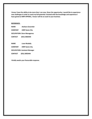 I know I have the ability to be more then I am now. Given the opportunity, I would like to experience
new challenges in order to reach my full potential. Assisted with the knowledge and experience I
have gained at MRP APPEREL, I know I will be an asset to your business.
REFERENCES
NAME : Barbara Govender
COMPANY : MRP Game City
OCCUPATION: Store Manageress
CONTACT (031) 3092444
NAME : Leon Mudally
COMPANY : MRP Game City
OCCUPATION: Assistant Manager
CONTACT (031) 3092444
I kindly awaits your favourable response.
 