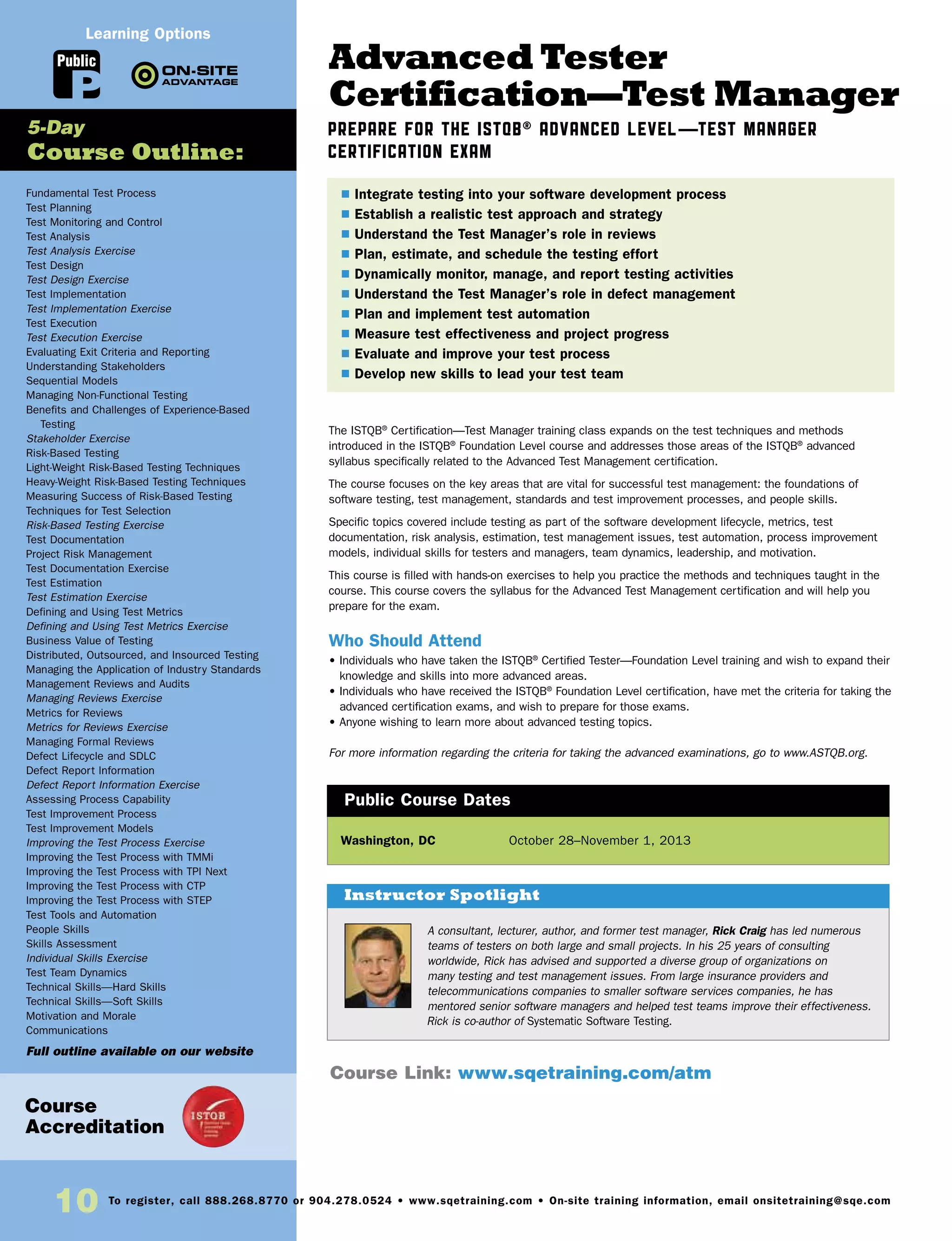 10 To register, call 888.268.8770 or 904.278.0524 • www.sqetraining.com • On-site training information, email onsitetraining@sqe.com
Advanced Tester
Certification—Test Manager
Prepare for the ISTQB® Advanced Level—Test Manager
Certification Exam
The ISTQB®
Certification—Test Manager training class expands on the test techniques and methods
introduced in the ISTQB®
Foundation Level course and addresses those areas of the ISTQB®
advanced
syllabus specifically related to the Advanced Test Management certification.
The course focuses on the key areas that are vital for successful test management: the foundations of
software testing, test management, standards and test improvement processes, and people skills.
Specific topics covered include testing as part of the software development lifecycle, metrics, test
documentation, risk analysis, estimation, test management issues, test automation, process improvement
models, individual skills for testers and managers, team dynamics, leadership, and motivation.
This course is filled with hands-on exercises to help you practice the methods and techniques taught in the
course. This course covers the syllabus for the Advanced Test Management certification and will help you
prepare for the exam.
Who Should Attend
• Individuals who have taken the ISTQB®
Certified Tester—Foundation Level training and wish to expand their
knowledge and skills into more advanced areas.
• Individuals who have received the ISTQB®
Foundation Level certification, have met the criteria for taking the
advanced certification exams, and wish to prepare for those exams.
• Anyone wishing to learn more about advanced testing topics.
For more information regarding the criteria for taking the advanced examinations, go to www.ASTQB.org.
Washington, DC	 October 28–November 1, 2013
$ Integrate testing into your software development process
$ Establish a realistic test approach and strategy
$ Understand the Test Manager’s role in reviews
$ Plan, estimate, and schedule the testing effort
$ Dynamically monitor, manage, and report testing activities
$ Understand the Test Manager’s role in defect management
$ Plan and implement test automation
$ Measure test effectiveness and project progress
$ Evaluate and improve your test process
$ Develop new skills to lead your test team
Public Course Dates
Course Link: www.sqetraining.com/atm
Course
Accreditation
A consultant, lecturer, author, and former test manager, Rick Craig has led numerous
teams of testers on both large and small projects. In his 25 years of consulting
worldwide, Rick has advised and supported a diverse group of organizations on
many testing and test management issues. From large insurance providers and
telecommunications companies to smaller software services companies, he has
mentored senior software managers and helped test teams improve their effectiveness.
Rick is co-author of Systematic Software Testing.
Instructor Spotlight
Fundamental Test Process
Test Planning
Test Monitoring and Control
Test Analysis
Test Analysis Exercise
Test Design
Test Design Exercise
Test Implementation
Test Implementation Exercise
Test Execution
Test Execution Exercise
Evaluating Exit Criteria and Reporting
Understanding Stakeholders
Sequential Models
Managing Non-Functional Testing
Benefits and Challenges of Experience-Based
Testing
Stakeholder Exercise
Risk-Based Testing
Light-Weight Risk-Based Testing Techniques
Heavy-Weight Risk-Based Testing Techniques
Measuring Success of Risk-Based Testing
Techniques for Test Selection
Risk-Based Testing Exercise
Test Documentation
Project Risk Management
Test Documentation Exercise
Test Estimation
Test Estimation Exercise
Defining and Using Test Metrics
Defining and Using Test Metrics Exercise
Business Value of Testing
Distributed, Outsourced, and Insourced Testing
Managing the Application of Industry Standards
Management Reviews and Audits
Managing Reviews Exercise
Metrics for Reviews
Metrics for Reviews Exercise
Managing Formal Reviews
Defect Lifecycle and SDLC
Defect Report Information
Defect Report Information Exercise
Assessing Process Capability
Test Improvement Process
Test Improvement Models
Improving the Test Process Exercise
Improving the Test Process with TMMi
Improving the Test Process with TPI Next
Improving the Test Process with CTP
Improving the Test Process with STEP
Test Tools and Automation
People Skills
Skills Assessment
Individual Skills Exercise
Test Team Dynamics
Technical Skills—Hard Skills
Technical Skills—Soft Skills
Motivation and Morale
Communications
Full outline available on our website
5-Day
Course Outline:
Public
Learning Options
 