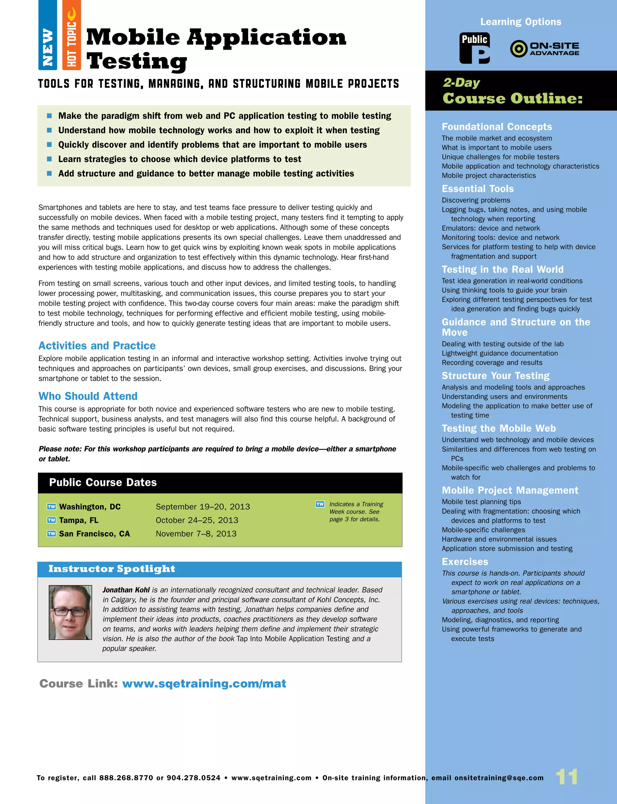 11To register, call 888.268.8770 or 904.278.0524 • www.sqetraining.com • On-site training information, email onsitetraining@sqe.com
Mobile Application
Testing
Tools for Testing, Managing, and Structuring Mobile Projects
Smartphones and tablets are here to stay, and test teams face pressure to deliver testing quickly and
successfully on mobile devices. When faced with a mobile testing project, many testers find it tempting to apply
the same methods and techniques used for desktop or web applications. Although some of these concepts
transfer directly, testing mobile applications presents its own special challenges. Leave them unaddressed and
you will miss critical bugs. Learn how to get quick wins by exploiting known weak spots in mobile applications
and how to add structure and organization to test effectively within this dynamic technology. Hear first-hand
experiences with testing mobile applications, and discuss how to address the challenges.
From testing on small screens, various touch and other input devices, and limited testing tools, to handling
lower processing power, multitasking, and communication issues, this course prepares you to start your
mobile testing project with confidence. This two-day course covers four main areas: make the paradigm shift
to test mobile technology, techniques for performing effective and efficient mobile testing, using mobile-
friendly structure and tools, and how to quickly generate testing ideas that are important to mobile users.
Activities and Practice
Explore mobile application testing in an informal and interactive workshop setting. Activities involve trying out
techniques and approaches on participants’ own devices, small group exercises, and discussions. Bring your
smartphone or tablet to the session.
Who Should Attend
This course is appropriate for both novice and experienced software testers who are new to mobile testing.
Technical support, business analysts, and test managers will also find this course helpful. A background of
basic software testing principles is useful but not required.
Please note: For this workshop participants are required to bring a mobile device—either a smartphone
or tablet.
Foundational Concepts
The mobile market and ecosystem
What is important to mobile users
Unique challenges for mobile testers
Mobile application and technology characteristics
Mobile project characteristics
Essential Tools
Discovering problems
Logging bugs, taking notes, and using mobile
technology when reporting
Emulators: device and network
Monitoring tools: device and network
Services for platform testing to help with device
fragmentation and support
Testing in the Real World
Test idea generation in real-world conditions
Using thinking tools to guide your brain
Exploring different testing perspectives for test
idea generation and finding bugs quickly
Guidance and Structure on the
Move
Dealing with testing outside of the lab
Lightweight guidance documentation
Recording coverage and results
Structure Your Testing
Analysis and modeling tools and approaches
Understanding users and environments
Modeling the application to make better use of
testing time
Testing the Mobile Web
Understand web technology and mobile devices
Similarities and differences from web testing on
PCs
Mobile-specific web challenges and problems to
watch for
Mobile Project Management
Mobile test planning tips
Dealing with fragmentation: choosing which
devices and platforms to test
Mobile-specific challenges
Hardware and environmental issues
Application store submission and testing
Exercises
This course is hands-on. Participants should
expect to work on real applications on a
smartphone or tablet.
Various exercises using real devices: techniques,
approaches, and tools
Modeling, diagnostics, and reporting
Using powerful frameworks to generate and
execute tests
$ Make the paradigm shift from web and PC application testing to mobile testing
$ Understand how mobile technology works and how to exploit it when testing
$ Quickly discover and identify problems that are important to mobile users
$  Learn strategies to choose which device platforms to test
$ Add structure and guidance to better manage mobile testing activities
2-Day
Course Outline:
Course Link: www.sqetraining.com/mat
Public
Learning Options
Jonathan Kohl is an internationally recognized consultant and technical leader. Based
in Calgary, he is the founder and principal software consultant of Kohl Concepts, Inc.
In addition to assisting teams with testing, Jonathan helps companies define and
implement their ideas into products, coaches practitioners as they develop software
on teams, and works with leaders helping them define and implement their strategic
vision. He is also the author of the book Tap Into Mobile Application Testing and a
popular speaker.
Instructor Spotlight
NEW
TW Washington, DC	 September 19–20, 2013
TW Tampa, FL	 October 24–25, 2013
TW San Francisco, CA	 November 7–8, 2013
Public Course Dates
TW Indicates a Training
Week course. See
page 3 for details.
HOTTOPIC
 