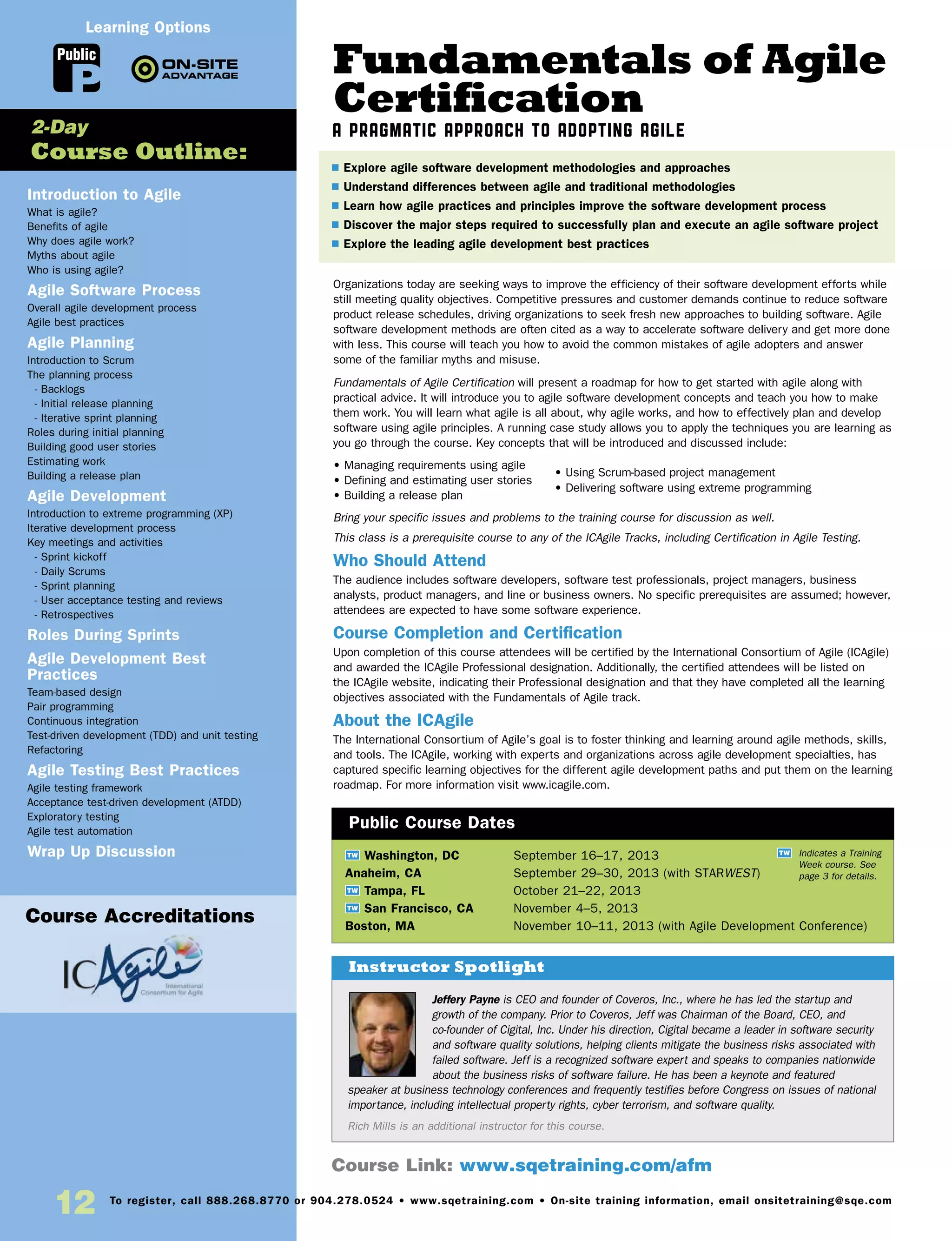 12 To register, call 888.268.8770 or 904.278.0524 • www.sqetraining.com • On-site training information, email onsitetraining@sqe.com
Fundamentals of Agile
Certification
A Pragmatic Approach to Adopting Agile
Organizations today are seeking ways to improve the efficiency of their software development efforts while
still meeting quality objectives. Competitive pressures and customer demands continue to reduce software
product release schedules, driving organizations to seek fresh new approaches to building software. Agile
software development methods are often cited as a way to accelerate software delivery and get more done
with less. This course will teach you how to avoid the common mistakes of agile adopters and answer
some of the familiar myths and misuse.
Fundamentals of Agile Certification will present a roadmap for how to get started with agile along with
practical advice. It will introduce you to agile software development concepts and teach you how to make
them work. You will learn what agile is all about, why agile works, and how to effectively plan and develop
software using agile principles. A running case study allows you to apply the techniques you are learning as
you go through the course. Key concepts that will be introduced and discussed include:
• Managing requirements using agile
• Defining and estimating user stories
• Building a release plan
Bring your specific issues and problems to the training course for discussion as well.
This class is a prerequisite course to any of the ICAgile Tracks, including Certification in Agile Testing.
Who Should Attend
The audience includes software developers, software test professionals, project managers, business
analysts, product managers, and line or business owners. No specific prerequisites are assumed; however,
attendees are expected to have some software experience.
Course Completion and Certification
Upon completion of this course attendees will be certified by the International Consortium of Agile (ICAgile)
and awarded the ICAgile Professional designation. Additionally, the certified attendees will be listed on
the ICAgile website, indicating their Professional designation and that they have completed all the learning
objectives associated with the Fundamentals of Agile track.
About the ICAgile
The International Consortium of Agile’s goal is to foster thinking and learning around agile methods, skills,
and tools. The ICAgile, working with experts and organizations across agile development specialties, has
captured specific learning objectives for the different agile development paths and put them on the learning
roadmap. For more information visit www.icagile.com.
TW Washington, DC	 September 16–17, 2013
Anaheim, CA	 September 29–30, 2013 (with STARWEST)
TW Tampa, FL	 October 21–22, 2013
TW San Francisco, CA	 November 4–5, 2013
Boston, MA	 November 10–11, 2013 (with Agile Development Conference)
Jeffery Payne is CEO and founder of Coveros, Inc., where he has led the startup and
growth of the company. Prior to Coveros, Jeff was Chairman of the Board, CEO, and
co-founder of Cigital, Inc. Under his direction, Cigital became a leader in software security
and software quality solutions, helping clients mitigate the business risks associated with
failed software. Jeff is a recognized software expert and speaks to companies nationwide
about the business risks of software failure. He has been a keynote and featured
speaker at business technology conferences and frequently testifies before Congress on issues of national
importance, including intellectual property rights, cyber terrorism, and software quality.
Rich Mills is an additional instructor for this course.
$ Explore agile software development methodologies and approaches
$ Understand differences between agile and traditional methodologies
$ Learn how agile practices and principles improve the software development process
$ Discover the major steps required to successfully plan and execute an agile software project
$ Explore the leading agile development best practices
Instructor Spotlight
Public Course Dates
TW Indicates a Training
Week course. See
page 3 for details.
Introduction to Agile
What is agile?
Benefits of agile
Why does agile work?
Myths about agile
Who is using agile?
Agile Software Process
Overall agile development process
Agile best practices
Agile Planning
Introduction to Scrum
The planning process
- Backlogs
- Initial release planning
- Iterative sprint planning
Roles during initial planning
Building good user stories
Estimating work
Building a release plan
Agile Development
Introduction to extreme programming (XP)
Iterative development process
Key meetings and activities
- Sprint kickoff
- Daily Scrums
- Sprint planning
- User acceptance testing and reviews
- Retrospectives
Roles During Sprints
Agile Development Best
Practices
Team-based design
Pair programming
Continuous integration
Test-driven development (TDD) and unit testing
Refactoring
Agile Testing Best Practices
Agile testing framework
Acceptance test-driven development (ATDD)
Exploratory testing
Agile test automation
Wrap Up Discussion
2-Day
Course Outline:
Course Link: www.sqetraining.com/afm
Public
Learning Options
Course Accreditations
• Using Scrum-based project management
• Delivering software using extreme programming
 