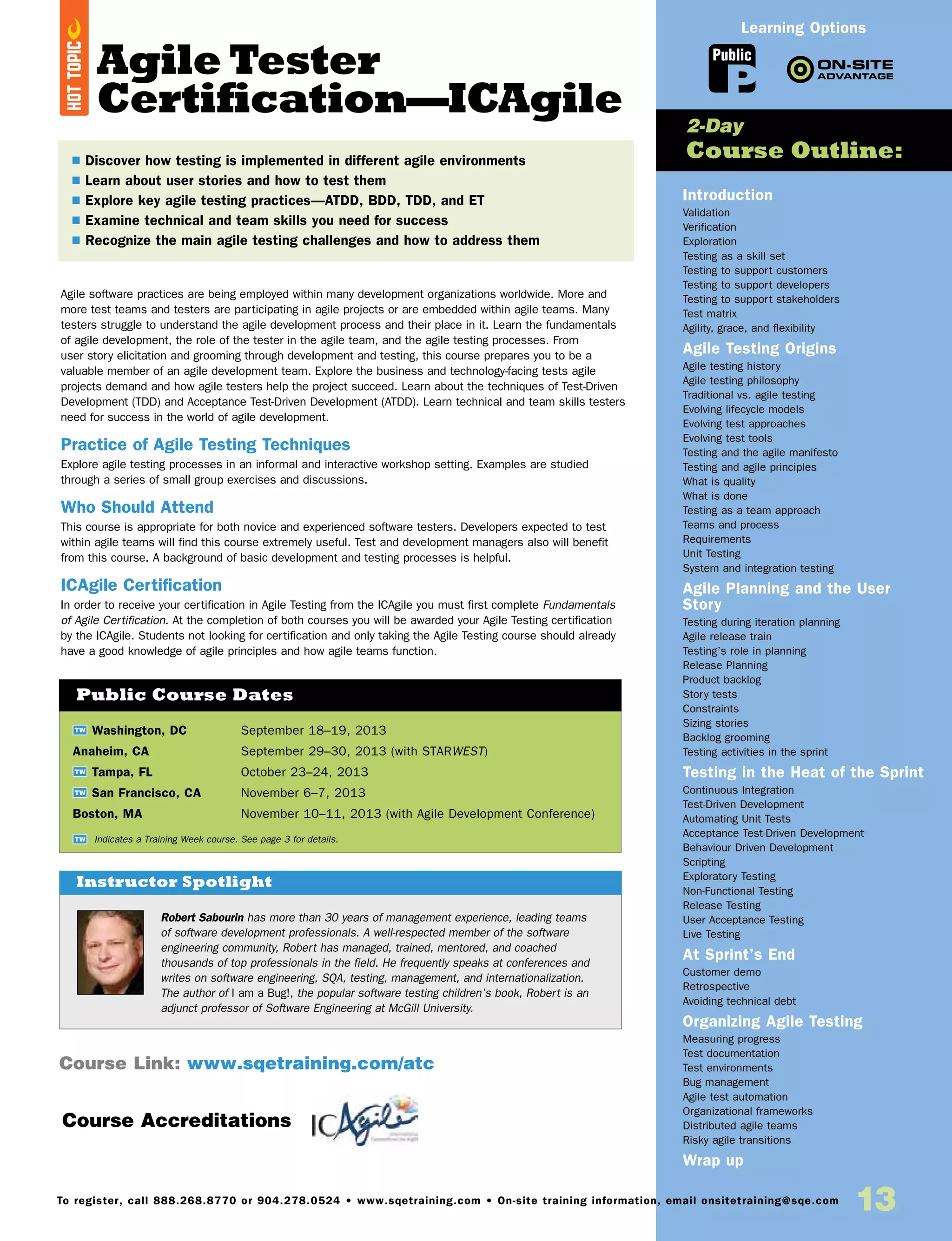 Agile Tester
Certification—ICAgile
Agile software practices are being employed within many development organizations worldwide. More and
more test teams and testers are participating in agile projects or are embedded within agile teams. Many
testers struggle to understand the agile development process and their place in it. Learn the fundamentals
of agile development, the role of the tester in the agile team, and the agile testing processes. From
user story elicitation and grooming through development and testing, this course prepares you to be a
valuable member of an agile development team. Explore the business and technology-facing tests agile
projects demand and how agile testers help the project succeed. Learn about the techniques of Test-Driven
Development (TDD) and Acceptance Test-Driven Development (ATDD). Learn technical and team skills testers
need for success in the world of agile development.
Practice of Agile Testing Techniques
Explore agile testing processes in an informal and interactive workshop setting. Examples are studied
through a series of small group exercises and discussions.
Who Should Attend
This course is appropriate for both novice and experienced software testers. Developers expected to test
within agile teams will find this course extremely useful. Test and development managers also will benefit
from this course. A background of basic development and testing processes is helpful.
ICAgile Certification
In order to receive your certification in Agile Testing from the ICAgile you must first complete Fundamentals
of Agile Certification. At the completion of both courses you will be awarded your Agile Testing certification
by the ICAgile. Students not looking for certification and only taking the Agile Testing course should already
have a good knowledge of agile principles and how agile teams function.
TW Washington, DC	 September 18–19, 2013
Anaheim, CA	 September 29–30, 2013 (with STARWEST)
TW Tampa, FL	 October 23–24, 2013
TW San Francisco, CA	 November 6–7, 2013
Boston, MA	 November 10–11, 2013 (with Agile Development Conference)
Public Course Dates
TW Indicates a Training Week course. See page 3 for details.
Introduction
Validation
Verification
Exploration
Testing as a skill set
Testing to support customers
Testing to support developers
Testing to support stakeholders
Test matrix
Agility, grace, and flexibility
Agile Testing Origins
Agile testing history
Agile testing philosophy
Traditional vs. agile testing
Evolving lifecycle models
Evolving test approaches
Evolving test tools
Testing and the agile manifesto
Testing and agile principles
What is quality
What is done
Testing as a team approach
Teams and process
Requirements
Unit Testing
System and integration testing
Agile Planning and the User
Story
Testing during iteration planning
Agile release train
Testing’s role in planning
Release Planning
Product backlog
Story tests
Constraints
Sizing stories
Backlog grooming
Testing activities in the sprint
Testing in the Heat of the Sprint
Continuous Integration
Test-Driven Development
Automating Unit Tests
Acceptance Test-Driven Development
Behaviour Driven Development
Scripting
Exploratory Testing
Non-Functional Testing
Release Testing
User Acceptance Testing
Live Testing
At Sprint’s End
Customer demo
Retrospective
Avoiding technical debt
Organizing Agile Testing
Measuring progress
Test documentation
Test environments
Bug management
Agile test automation
Organizational frameworks
Distributed agile teams
Risky agile transitions
Wrap up
2-Day
Course Outline:
Course Link: www.sqetraining.com/atc
Robert Sabourin has more than 30 years of management experience, leading teams
of software development professionals. A well-respected member of the software
engineering community, Robert has managed, trained, mentored, and coached
thousands of top professionals in the field. He frequently speaks at conferences and
writes on software engineering, SQA, testing, management, and internationalization.
The author of I am a Bug!, the popular software testing children’s book, Robert is an
adjunct professor of Software Engineering at McGill University.
Instructor Spotlight
Public
Learning Options
$ Discover how testing is implemented in different agile environments
$ Learn about user stories and how to test them
$ Explore key agile testing practices—ATDD, BDD, TDD, and ET
$ Examine technical and team skills you need for success
$ Recognize the main agile testing challenges and how to address them
HOTTOPIC
Course Accreditations
13To register, call 888.268.8770 or 904.278.0524 • www.sqetraining.com • On-site training information, email onsitetraining@sqe.com
 