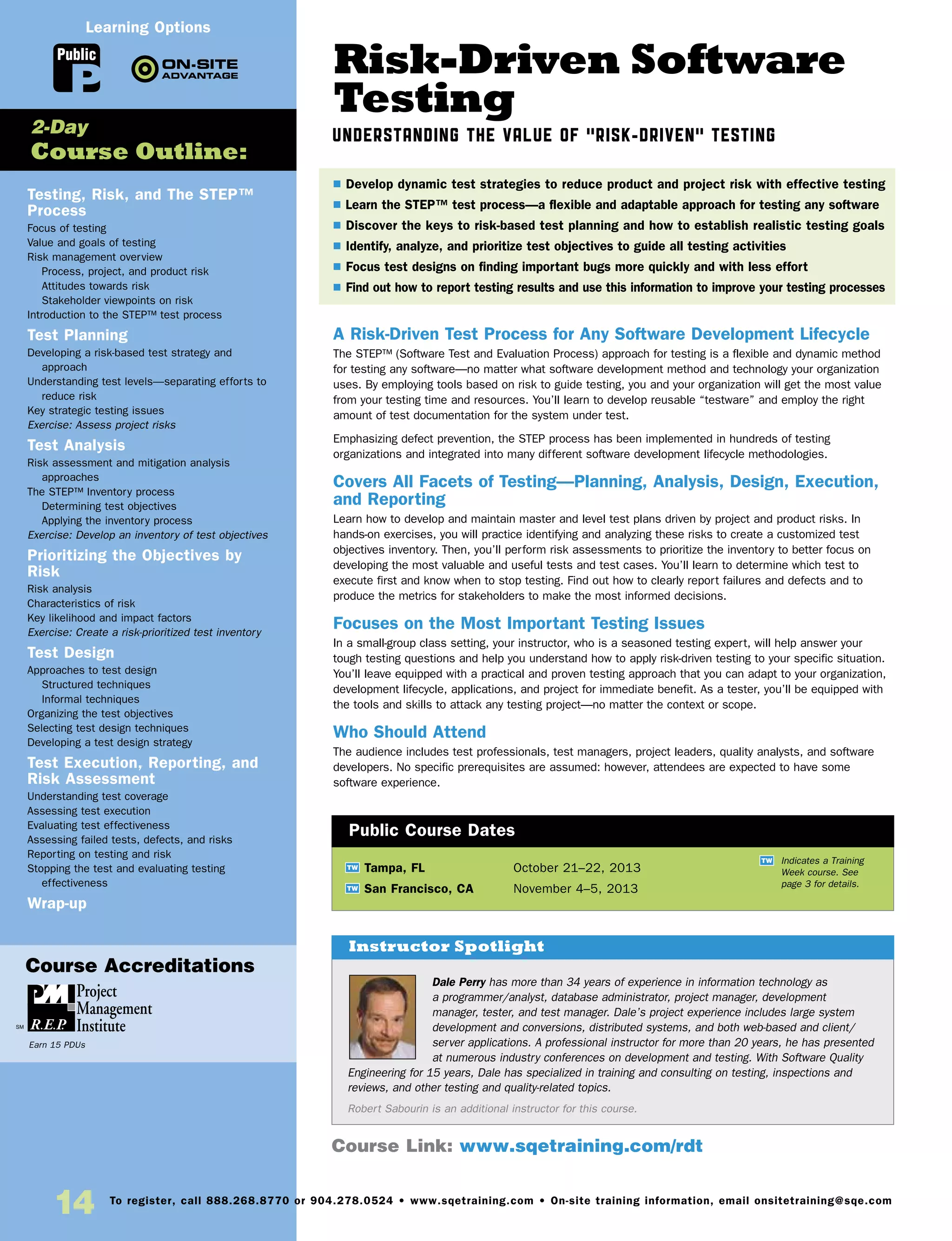 14 To register, call 888.268.8770 or 904.278.0524 • www.sqetraining.com • On-site training information, email onsitetraining@sqe.com
Risk-Driven Software
Testing
Understanding the Value of “Risk-Driven” Testing
A Risk-Driven Test Process for Any Software Development Lifecycle
The STEP™ (Software Test and Evaluation Process) approach for testing is a flexible and dynamic method
for testing any software—no matter what software development method and technology your organization
uses. By employing tools based on risk to guide testing, you and your organization will get the most value
from your testing time and resources. You’ll learn to develop reusable “testware” and employ the right
amount of test documentation for the system under test.
Emphasizing defect prevention, the STEP process has been implemented in hundreds of testing
organizations and integrated into many different software development lifecycle methodologies.
Covers All Facets of Testing—Planning, Analysis, Design, Execution,
and Reporting
Learn how to develop and maintain master and level test plans driven by project and product risks. In
hands-on exercises, you will practice identifying and analyzing these risks to create a customized test
objectives inventory. Then, you’ll perform risk assessments to prioritize the inventory to better focus on
developing the most valuable and useful tests and test cases. You’ll learn to determine which test to
execute first and know when to stop testing. Find out how to clearly report failures and defects and to
produce the metrics for stakeholders to make the most informed decisions.
Focuses on the Most Important Testing Issues
In a small-group class setting, your instructor, who is a seasoned testing expert, will help answer your
tough testing questions and help you understand how to apply risk-driven testing to your specific situation.
You’ll leave equipped with a practical and proven testing approach that you can adapt to your organization,
development lifecycle, applications, and project for immediate benefit. As a tester, you’ll be equipped with
the tools and skills to attack any testing project—no matter the context or scope.
Who Should Attend
The audience includes test professionals, test managers, project leaders, quality analysts, and software
developers. No specific prerequisites are assumed: however, attendees are expected to have some
software experience.
TW Tampa, FL	 October 21–22, 2013
TW San Francisco, CA	 November 4–5, 2013
Dale Perry has more than 34 years of experience in information technology as
a programmer/analyst, database administrator, project manager, development
manager, tester, and test manager. Dale’s project experience includes large system
development and conversions, distributed systems, and both web-based and client/
server applications. A professional instructor for more than 20 years, he has presented
at numerous industry conferences on development and testing. With Software Quality
Engineering for 15 years, Dale has specialized in training and consulting on testing, inspections and
reviews, and other testing and quality-related topics.
Robert Sabourin is an additional instructor for this course.
$ Develop dynamic test strategies to reduce product and project risk with effective testing
$ Learn the STEP™ test process—a flexible and adaptable approach for testing any software
$ Discover the keys to risk-based test planning and how to establish realistic testing goals
$ Identify, analyze, and prioritize test objectives to guide all testing activities
$ Focus test designs on finding important bugs more quickly and with less effort
$ Find out how to report testing results and use this information to improve your testing processes
Instructor Spotlight
Public Course Dates
TW Indicates a Training
Week course. See
page 3 for details.
Testing, Risk, and The STEP™
Process
Focus of testing
Value and goals of testing
Risk management overview
Process, project, and product risk
Attitudes towards risk
Stakeholder viewpoints on risk
Introduction to the STEP™ test process
Test Planning
Developing a risk-based test strategy and
approach
Understanding test levels—separating efforts to
reduce risk
Key strategic testing issues
Exercise: Assess project risks
Test Analysis
Risk assessment and mitigation analysis
approaches
The STEP™ Inventory process
Determining test objectives
Applying the inventory process
Exercise: Develop an inventory of test objectives
Prioritizing the Objectives by
Risk
Risk analysis
Characteristics of risk
Key likelihood and impact factors
Exercise: Create a risk-prioritized test inventory
Test Design
Approaches to test design
Structured techniques
Informal techniques
Organizing the test objectives
Selecting test design techniques
Developing a test design strategy
Test Execution, Reporting, and
Risk Assessment
Understanding test coverage
Assessing test execution
Evaluating test effectiveness
Assessing failed tests, defects, and risks
Reporting on testing and risk
Stopping the test and evaluating testing
effectiveness
Wrap-up
2-Day
Course Outline:
Course Link: www.sqetraining.com/rdt
Public
Learning Options
Course Accreditations
Earn 15 PDUs
 
