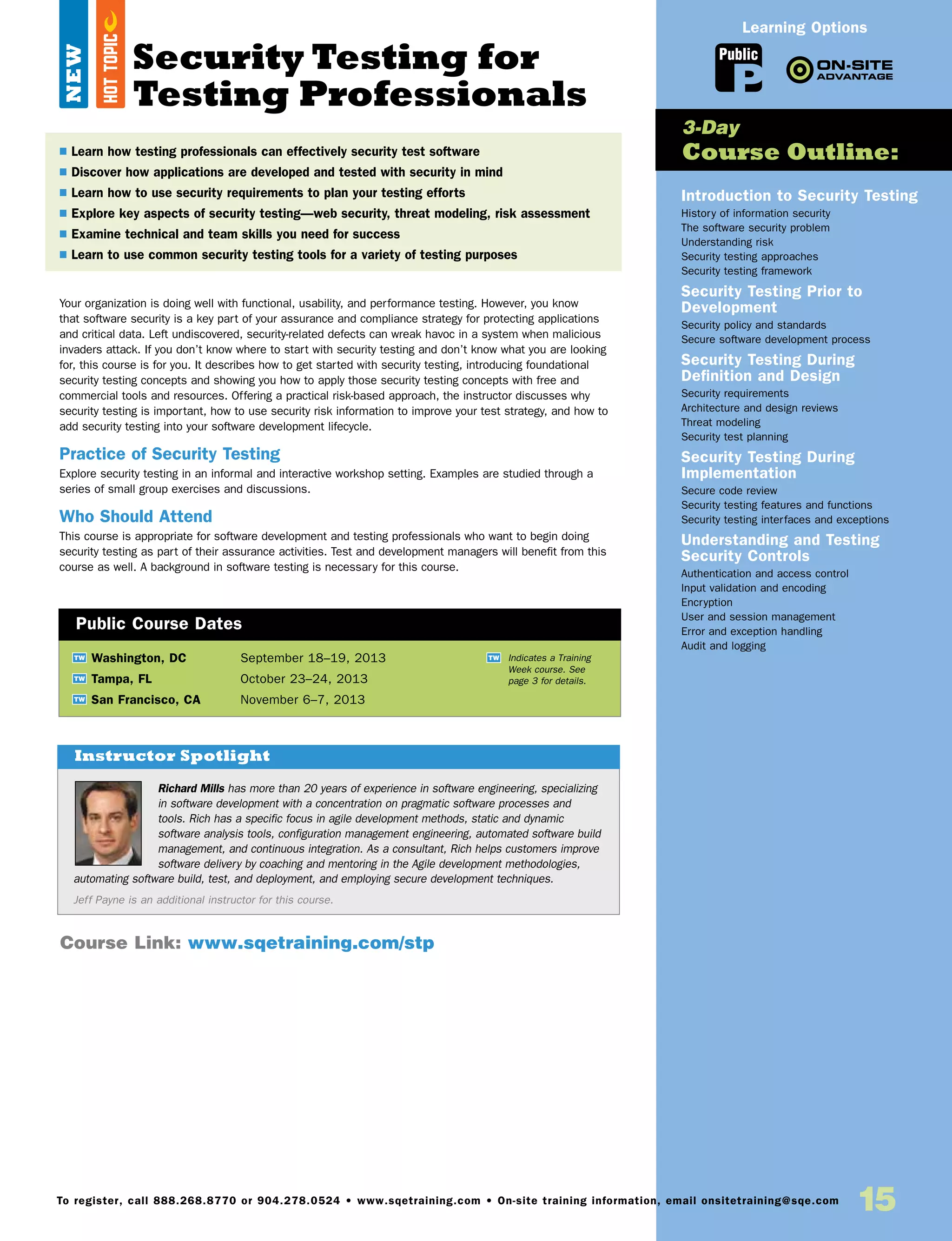 Richard Mills has more than 20 years of experience in software engineering, specializing
in software development with a concentration on pragmatic software processes and
tools. Rich has a specific focus in agile development methods, static and dynamic
software analysis tools, configuration management engineering, automated software build
management, and continuous integration. As a consultant, Rich helps customers improve
software delivery by coaching and mentoring in the Agile development methodologies,
automating software build, test, and deployment, and employing secure development techniques.
Jeff Payne is an additional instructor for this course.
Instructor Spotlight
15To register, call 888.268.8770 or 904.278.0524 • www.sqetraining.com • On-site training information, email onsitetraining@sqe.com
Your organization is doing well with functional, usability, and performance testing. However, you know
that software security is a key part of your assurance and compliance strategy for protecting applications
and critical data. Left undiscovered, security-related defects can wreak havoc in a system when malicious
invaders attack. If you don’t know where to start with security testing and don’t know what you are looking
for, this course is for you. It describes how to get started with security testing, introducing foundational
security testing concepts and showing you how to apply those security testing concepts with free and
commercial tools and resources. Offering a practical risk-based approach, the instructor discusses why
security testing is important, how to use security risk information to improve your test strategy, and how to
add security testing into your software development lifecycle.
Practice of Security Testing
Explore security testing in an informal and interactive workshop setting. Examples are studied through a
series of small group exercises and discussions.
Who Should Attend
This course is appropriate for software development and testing professionals who want to begin doing
security testing as part of their assurance activities. Test and development managers will benefit from this
course as well. A background in software testing is necessary for this course.
Introduction to Security Testing
History of information security
The software security problem
Understanding risk
Security testing approaches
Security testing framework
Security Testing Prior to
Development
Security policy and standards
Secure software development process
Security Testing During
Definition and Design
Security requirements
Architecture and design reviews
Threat modeling
Security test planning
Security Testing During
Implementation
Secure code review
Security testing features and functions
Security testing interfaces and exceptions
Understanding and Testing
Security Controls
Authentication and access control
Input validation and encoding
Encryption
User and session management
Error and exception handling
Audit and logging
TW Washington, DC	 September 18–19, 2013
TW Tampa, FL	 October 23–24, 2013
TW San Francisco, CA	 November 6–7, 2013
$ Learn how testing professionals can effectively security test software
$ Discover how applications are developed and tested with security in mind
$ Learn how to use security requirements to plan your testing efforts
$ Explore key aspects of security testing—web security, threat modeling, risk assessment
$ Examine technical and team skills you need for success
$ Learn to use common security testing tools for a variety of testing purposes
3-Day
Course Outline:
Public Course Dates
TW Indicates a Training
Week course. See
page 3 for details.
Course Link: www.sqetraining.com/stp
Public
Learning Options
Security Testing for
Testing Professionals
NEW
HOTTOPIC
 