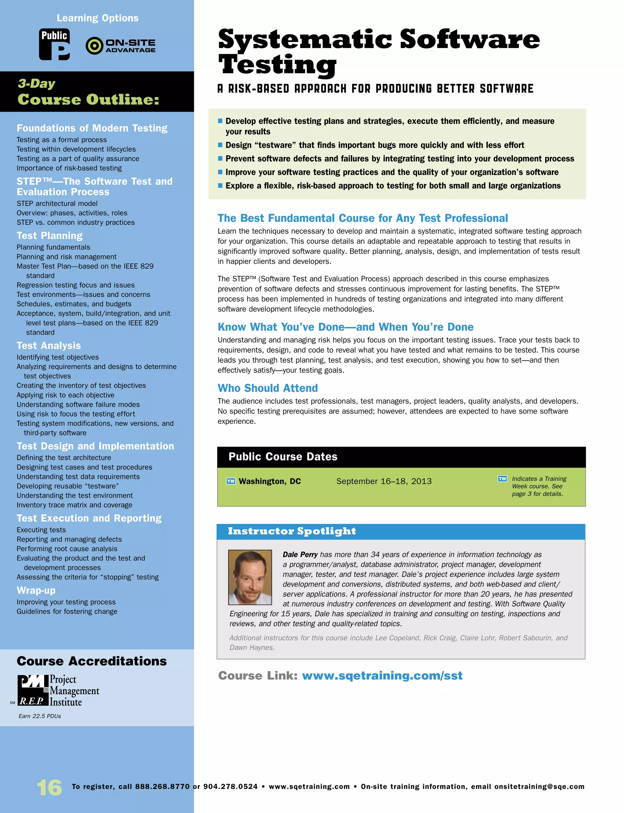 Systematic Software
Testing
A Risk-Based Approach for Producing Better Software
The Best Fundamental Course for Any Test Professional
Learn the techniques necessary to develop and maintain a systematic, integrated software testing approach
for your organization. This course details an adaptable and repeatable approach to testing that results in
significantly improved software quality. Better planning, analysis, design, and implementation of tests result
in happier clients and developers.
The STEP™ (Software Test and Evaluation Process) approach described in this course emphasizes
prevention of software defects and stresses continuous improvement for lasting benefits. The STEP™
process has been implemented in hundreds of testing organizations and integrated into many different
software development lifecycle methodologies.
Know What You’ve Done—and When You’re Done
Understanding and managing risk helps you focus on the important testing issues. Trace your tests back to
requirements, design, and code to reveal what you have tested and what remains to be tested. This course
leads you through test planning, test analysis, and test execution, showing you how to set—and then
effectively satisfy—your testing goals.
Who Should Attend
The audience includes test professionals, test managers, project leaders, quality analysts, and developers.
No specific testing prerequisites are assumed; however, attendees are expected to have some software
experience.
Foundations of Modern Testing
Testing as a formal process
Testing within development lifecycles
Testing as a part of quality assurance
Importance of risk-based testing
STEP™—The Software Test and
Evaluation Process
STEP architectural model
Overview: phases, activities, roles
STEP vs. common industry practices
Test Planning
Planning fundamentals
Planning and risk management
Master Test Plan—based on the IEEE 829
standard
Regression testing focus and issues
Test environments—issues and concerns
Schedules, estimates, and budgets
Acceptance, system, build/integration, and unit
level test plans—based on the IEEE 829
standard
Test Analysis
Identifying test objectives
Analyzing requirements and designs to determine
test objectives
Creating the inventory of test objectives
Applying risk to each objective
Understanding software failure modes
Using risk to focus the testing effort
Testing system modifications, new versions, and
third-party software
Test Design and Implementation
Defining the test architecture
Designing test cases and test procedures
Understanding test data requirements
Developing reusable “testware”
Understanding the test environment
Inventory trace matrix and coverage
Test Execution and Reporting
Executing tests
Reporting and managing defects
Performing root cause analysis
Evaluating the product and the test and
development processes
Assessing the criteria for “stopping” testing
Wrap-up
Improving your testing process
Guidelines for fostering change
TW Washington, DC	 September 16–18, 2013
$ Develop effective testing plans and strategies, execute them efficiently, and measure
your results
$ Design “testware” that finds important bugs more quickly and with less effort
$ Prevent software defects and failures by integrating testing into your development process
$ Improve your software testing practices and the quality of your organization’s software
$ Explore a flexible, risk-based approach to testing for both small and large organizations
3-Day
Course Outline:
Public Course Dates
TW Indicates a Training
Week course. See
page 3 for details.
Course Link: www.sqetraining.com/sst
Public
Learning Options
Dale Perry has more than 34 years of experience in information technology as
a programmer/analyst, database administrator, project manager, development
manager, tester, and test manager. Dale’s project experience includes large system
development and conversions, distributed systems, and both web-based and client/
server applications. A professional instructor for more than 20 years, he has presented
at numerous industry conferences on development and testing. With Software Quality
Engineering for 15 years, Dale has specialized in training and consulting on testing, inspections and
reviews, and other testing and quality-related topics.
Additional instructors for this course include Lee Copeland, Rick Craig, Claire Lohr, Robert Sabourin, and
Dawn Haynes.
Instructor Spotlight
Course Accreditations
Earn 22.5 PDUs
16 To register, call 888.268.8770 or 904.278.0524 • www.sqetraining.com • On-site training information, email onsitetraining@sqe.com
 