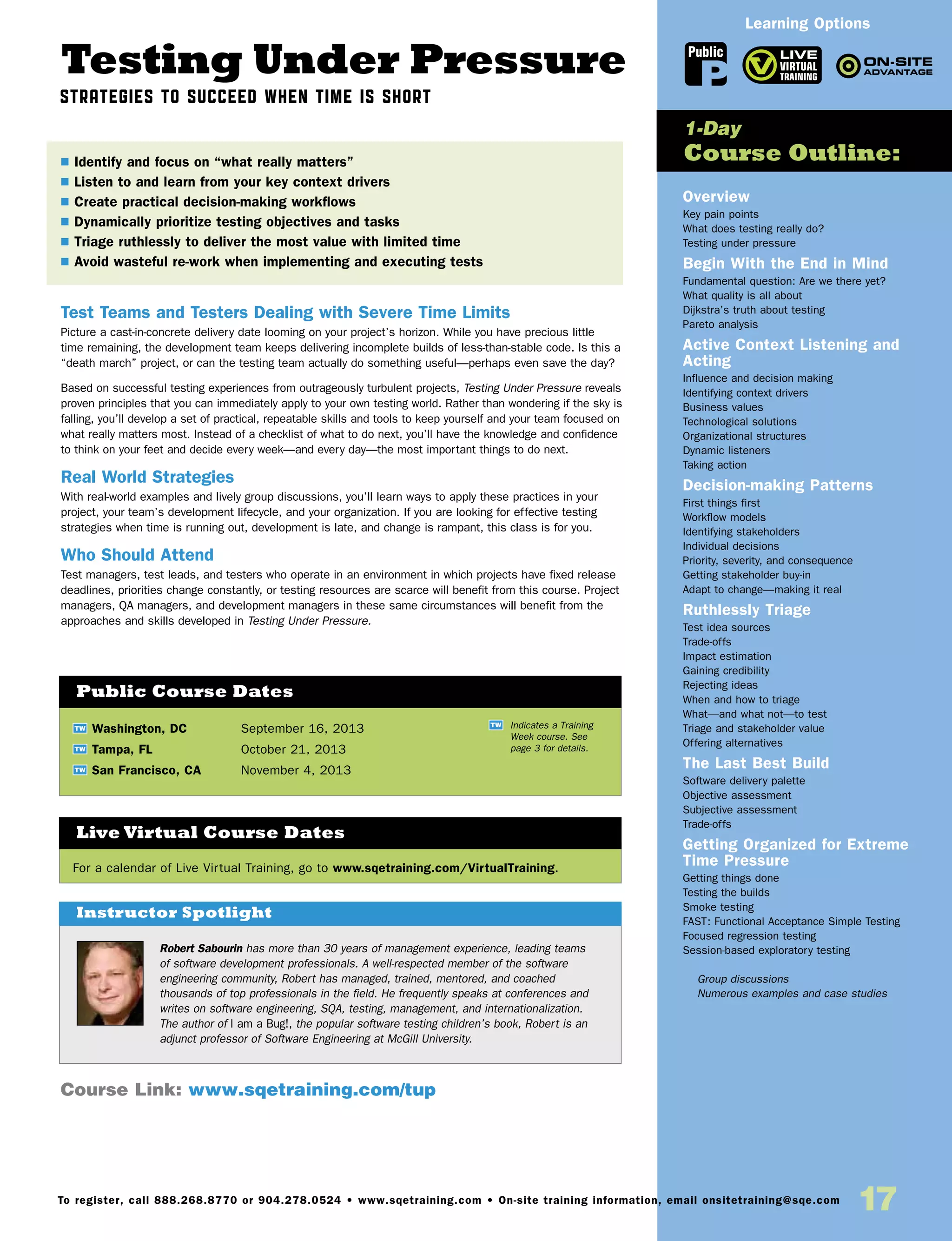 Testing Under Pressure
Strategies to Succeed When Time is Short
Test Teams and Testers Dealing with Severe Time Limits
Picture a cast-in-concrete delivery date looming on your project’s horizon. While you have precious little
time remaining, the development team keeps delivering incomplete builds of less-than-stable code. Is this a
“death march” project, or can the testing team actually do something useful—perhaps even save the day?
Based on successful testing experiences from outrageously turbulent projects, Testing Under Pressure reveals
proven principles that you can immediately apply to your own testing world. Rather than wondering if the sky is
falling, you’ll develop a set of practical, repeatable skills and tools to keep yourself and your team focused on
what really matters most. Instead of a checklist of what to do next, you’ll have the knowledge and confidence
to think on your feet and decide every week—and every day—the most important things to do next.
Real World Strategies
With real-world examples and lively group discussions, you’ll learn ways to apply these practices in your
project, your team’s development lifecycle, and your organization. If you are looking for effective testing
strategies when time is running out, development is late, and change is rampant, this class is for you.
Who Should Attend
Test managers, test leads, and testers who operate in an environment in which projects have fixed release
deadlines, priorities change constantly, or testing resources are scarce will benefit from this course. Project
managers, QA managers, and development managers in these same circumstances will benefit from the
approaches and skills developed in Testing Under Pressure.
Overview
Key pain points
What does testing really do?
Testing under pressure
Begin With the End in Mind
Fundamental question: Are we there yet?
What quality is all about
Dijkstra’s truth about testing
Pareto analysis
Active Context Listening and
Acting
Influence and decision making
Identifying context drivers
Business values
Technological solutions
Organizational structures
Dynamic listeners
Taking action
Decision-making Patterns
First things first
Workflow models
Identifying stakeholders
Individual decisions
Priority, severity, and consequence
Getting stakeholder buy-in
Adapt to change—making it real
Ruthlessly Triage
Test idea sources
Trade-offs
Impact estimation
Gaining credibility
Rejecting ideas
When and how to triage
What—and what not—to test
Triage and stakeholder value
Offering alternatives
The Last Best Build
Software delivery palette
Objective assessment
Subjective assessment
Trade-offs
Getting Organized for Extreme
Time Pressure
Getting things done
Testing the builds
Smoke testing
FAST: Functional Acceptance Simple Testing
Focused regression testing
Session-based exploratory testing
	 Group discussions
	 Numerous examples and case studies
TW Washington, DC	 September 16, 2013
TW Tampa, FL	 October 21, 2013
TW San Francisco, CA	 November 4, 2013
$ Identify and focus on “what really matters”
$ Listen to and learn from your key context drivers
$ Create practical decision-making workflows
$ Dynamically prioritize testing objectives and tasks
$ Triage ruthlessly to deliver the most value with limited time
$ Avoid wasteful re-work when implementing and executing tests
1-Day
Course Outline:
Public Course Dates
TW Indicates a Training
Week course. See
page 3 for details.
Course Link: www.sqetraining.com/tup
Robert Sabourin has more than 30 years of management experience, leading teams
of software development professionals. A well-respected member of the software
engineering community, Robert has managed, trained, mentored, and coached
thousands of top professionals in the field. He frequently speaks at conferences and
writes on software engineering, SQA, testing, management, and internationalization.
The author of I am a Bug!, the popular software testing children’s book, Robert is an
adjunct professor of Software Engineering at McGill University.
Instructor Spotlight
For a calendar of Live Virtual Training, go to www.sqetraining.com/VirtualTraining.
Live Virtual Course Dates
Public
Learning Options
To register, call 888.268.8770 or 904.278.0524 • www.sqetraining.com • On-site training information, email onsitetraining@sqe.com
17
 