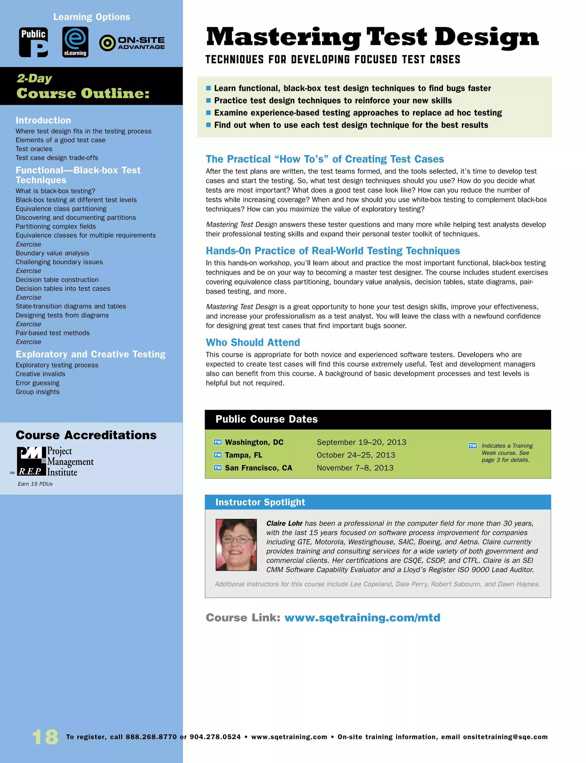 Mastering Test Design
Techniques for Developing Focused Test Cases
The Practical “How To’s” of Creating Test Cases
After the test plans are written, the test teams formed, and the tools selected, it’s time to develop test
cases and start the testing. So, what test design techniques should you use? How do you decide what
tests are most important? What does a good test case look like? How can you reduce the number of
tests while increasing coverage? When and how should you use white-box testing to complement black-box
techniques? How can you maximize the value of exploratory testing?
Mastering Test Design answers these tester questions and many more while helping test analysts develop
their professional testing skills and expand their personal tester toolkit of techniques.
Hands-0n Practice of Real-World Testing Techniques
In this hands-on workshop, you’ll learn about and practice the most important functional, black-box testing
techniques and be on your way to becoming a master test designer. The course includes student exercises
covering equivalence class partitioning, boundary value analysis, decision tables, state diagrams, pair-
based testing, and more.
Mastering Test Design is a great opportunity to hone your test design skills, improve your effectiveness,
and increase your professionalism as a test analyst. You will leave the class with a newfound confidence
for designing great test cases that find important bugs sooner.
Who Should Attend
This course is appropriate for both novice and experienced software testers. Developers who are
expected to create test cases will find this course extremely useful. Test and development managers
also can benefit from this course. A background of basic development processes and test levels is
helpful but not required.
Introduction
Where test design fits in the testing process
Elements of a good test case
Test oracles
Test case design trade-offs
Functional—Black-box Test
Techniques
What is black-box testing?
Black-box testing at different test levels
Equivalence class partitioning
Discovering and documenting partitions
Partitioning complex fields
Equivalence classes for multiple requirements
Exercise
Boundary value analysis
Challenging boundary issues
Exercise
Decision table construction
Decision tables into test cases
Exercise
State-transition diagrams and tables
Designing tests from diagrams
Exercise
Pair-based test methods
Exercise
Exploratory and Creative Testing
Exploratory testing process
Creative invalids
Error guessing
Group insights
	
TW Washington, DC	 September 19–20, 2013
TW Tampa, FL	 October 24–25, 2013
TW San Francisco, CA	 November 7–8, 2013
Claire Lohr has been a professional in the computer field for more than 30 years,
with the last 15 years focused on software process improvement for companies
including GTE, Motorola, Westinghouse, SAIC, Boeing, and Aetna. Claire currently
provides training and consulting services for a wide variety of both government and
commercial clients. Her certifications are CSQE, CSDP, and CTFL. Claire is an SEI
CMM Software Capability Evaluator and a Lloyd’s Register ISO 9000 Lead Auditor.
Additional instructors for this course include Lee Copeland, Dale Perry, Robert Sabourin, and Dawn Haynes.
$ Learn functional, black-box test design techniques to find bugs faster
$ Practice test design techniques to reinforce your new skills
$ Examine experience-based testing approaches to replace ad hoc testing
$ Find out when to use each test design technique for the best results
2-Day
Course Outline:
Instructor Spotlight
Public Course Dates
TW Indicates a Training
Week course. See
page 3 for details.
Course Link: www.sqetraining.com/mtd
Public
eLearning
Learning Options
18 To register, call 888.268.8770 or 904.278.0524 • www.sqetraining.com • On-site training information, email onsitetraining@sqe.com
Course Accreditations
Earn 15 PDUs
 