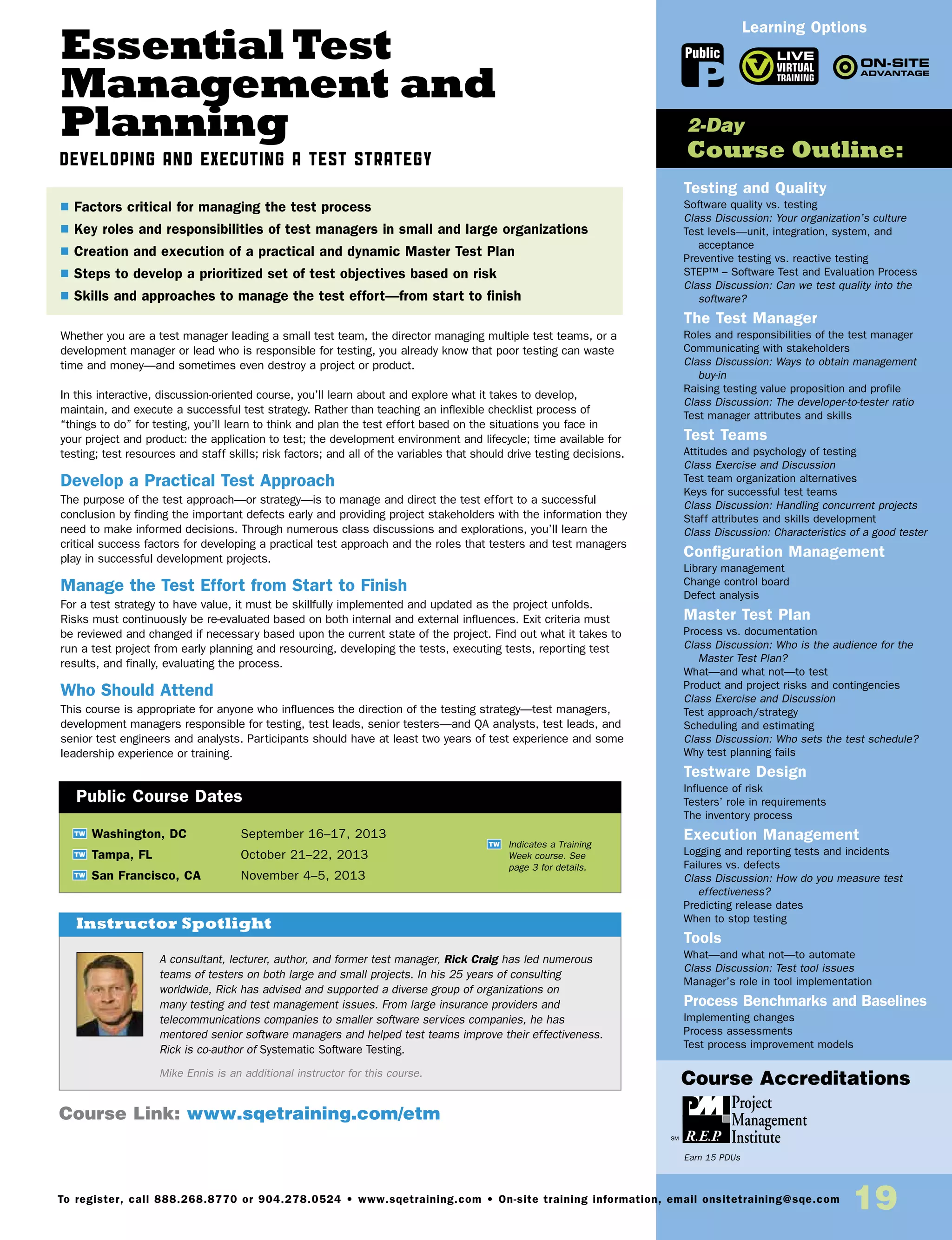 Essential Test
Management and
Planning
Developing and Executing a Test Strategy
Whether you are a test manager leading a small test team, the director managing multiple test teams, or a
development manager or lead who is responsible for testing, you already know that poor testing can waste
time and money—and sometimes even destroy a project or product.
In this interactive, discussion-oriented course, you’ll learn about and explore what it takes to develop,
maintain, and execute a successful test strategy. Rather than teaching an inflexible checklist process of
“things to do” for testing, you’ll learn to think and plan the test effort based on the situations you face in
your project and product: the application to test; the development environment and lifecycle; time available for
testing; test resources and staff skills; risk factors; and all of the variables that should drive testing decisions.
Develop a Practical Test Approach
The purpose of the test approach—or strategy—is to manage and direct the test effort to a successful
conclusion by finding the important defects early and providing project stakeholders with the information they
need to make informed decisions. Through numerous class discussions and explorations, you’ll learn the
critical success factors for developing a practical test approach and the roles that testers and test managers
play in successful development projects.
Manage the Test Effort from Start to Finish
For a test strategy to have value, it must be skillfully implemented and updated as the project unfolds.
Risks must continuously be re-evaluated based on both internal and external influences. Exit criteria must
be reviewed and changed if necessary based upon the current state of the project. Find out what it takes to
run a test project from early planning and resourcing, developing the tests, executing tests, reporting test
results, and finally, evaluating the process.
Who Should Attend
This course is appropriate for anyone who influences the direction of the testing strategy—test managers,
development managers responsible for testing, test leads, senior testers—and QA analysts, test leads, and
senior test engineers and analysts. Participants should have at least two years of test experience and some
leadership experience or training.
TW Washington, DC	 September 16–17, 2013
TW Tampa, FL	 October 21–22, 2013
TW San Francisco, CA	 November 4–5, 2013
A consultant, lecturer, author, and former test manager, Rick Craig has led numerous
teams of testers on both large and small projects. In his 25 years of consulting
worldwide, Rick has advised and supported a diverse group of organizations on
many testing and test management issues. From large insurance providers and
telecommunications companies to smaller software services companies, he has
mentored senior software managers and helped test teams improve their effectiveness.
Rick is co-author of Systematic Software Testing.
Mike Ennis is an additional instructor for this course.
$ Factors critical for managing the test process
$ Key roles and responsibilities of test managers in small and large organizations
$ Creation and execution of a practical and dynamic Master Test Plan
$ Steps to develop a prioritized set of test objectives based on risk
$ Skills and approaches to manage the test effort—from start to finish
Instructor Spotlight
Public Course Dates
TW Indicates a Training
Week course. See
page 3 for details.
Testing and Quality
Software quality vs. testing
Class Discussion: Your organization’s culture
Test levels—unit, integration, system, and
acceptance
Preventive testing vs. reactive testing
STEP™ – Software Test and Evaluation Process
Class Discussion: Can we test quality into the
software?
The Test Manager
Roles and responsibilities of the test manager
Communicating with stakeholders
Class Discussion: Ways to obtain management
buy-in
Raising testing value proposition and profile
Class Discussion: The developer-to-tester ratio
Test manager attributes and skills
Test Teams
Attitudes and psychology of testing
Class Exercise and Discussion
Test team organization alternatives
Keys for successful test teams
Class Discussion: Handling concurrent projects
Staff attributes and skills development
Class Discussion: Characteristics of a good tester
Configuration Management
Library management
Change control board
Defect analysis
Master Test Plan
Process vs. documentation
Class Discussion: Who is the audience for the
Master Test Plan?
What—and what not—to test
Product and project risks and contingencies
Class Exercise and Discussion
Test approach/strategy
Scheduling and estimating
Class Discussion: Who sets the test schedule?
Why test planning fails
Testware Design
Influence of risk
Testers’ role in requirements
The inventory process
Execution Management
Logging and reporting tests and incidents
Failures vs. defects
Class Discussion: How do you measure test
effectiveness?
Predicting release dates
When to stop testing
Tools
What—and what not—to automate
Class Discussion: Test tool issues
Manager’s role in tool implementation
Process Benchmarks and Baselines
Implementing changes
Process assessments
Test process improvement models
2-Day
Course Outline:
Course Link: www.sqetraining.com/etm
Learning Options
To register, call 888.268.8770 or 904.278.0524 • www.sqetraining.com • On-site training information, email onsitetraining@sqe.com
19
Public
Course Accreditations
Earn 15 PDUs
 