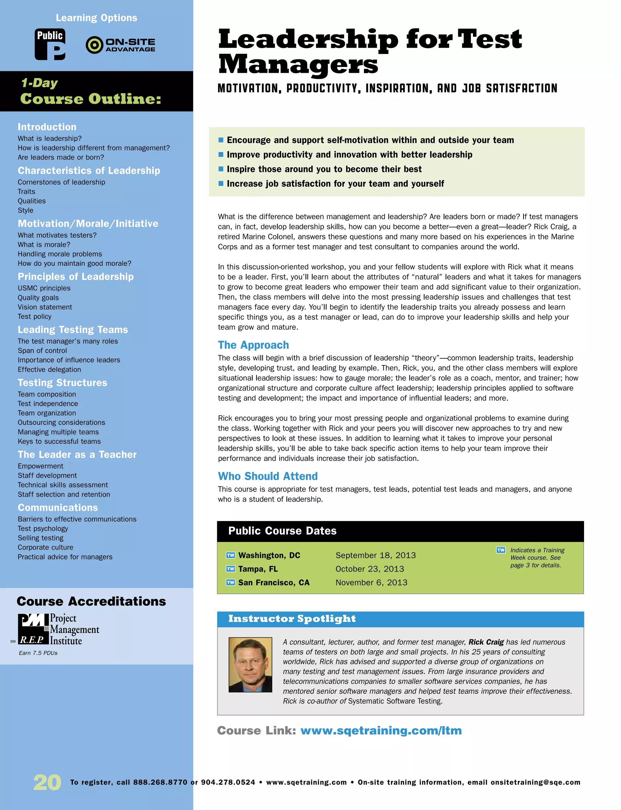 Leadership for Test
Managers
Motivation, Productivity, Inspiration, and Job Satisfaction
What is the difference between management and leadership? Are leaders born or made? If test managers
can, in fact, develop leadership skills, how can you become a better—even a great—leader? Rick Craig, a
retired Marine Colonel, answers these questions and many more based on his experiences in the Marine
Corps and as a former test manager and test consultant to companies around the world.
In this discussion-oriented workshop, you and your fellow students will explore with Rick what it means
to be a leader. First, you’ll learn about the attributes of “natural” leaders and what it takes for managers
to grow to become great leaders who empower their team and add significant value to their organization.
Then, the class members will delve into the most pressing leadership issues and challenges that test
managers face every day. You’ll begin to identify the leadership traits you already possess and learn
specific things you, as a test manager or lead, can do to improve your leadership skills and help your
team grow and mature.
The Approach
The class will begin with a brief discussion of leadership “theory”—common leadership traits, leadership
style, developing trust, and leading by example. Then, Rick, you, and the other class members will explore
situational leadership issues: how to gauge morale; the leader’s role as a coach, mentor, and trainer; how
organizational structure and corporate culture affect leadership; leadership principles applied to software
testing and development; the impact and importance of influential leaders; and more.
Rick encourages you to bring your most pressing people and organizational problems to examine during
the class. Working together with Rick and your peers you will discover new approaches to try and new
perspectives to look at these issues. In addition to learning what it takes to improve your personal
leadership skills, you’ll be able to take back specific action items to help your team improve their
performance and individuals increase their job satisfaction.
Who Should Attend
This course is appropriate for test managers, test leads, potential test leads and managers, and anyone
who is a student of leadership.
TW Washington, DC	 September 18, 2013
TW Tampa, FL	 October 23, 2013
TW San Francisco, CA	 November 6, 2013
$ Encourage and support self-motivation within and outside your team
$ Improve productivity and innovation with better leadership
$ Inspire those around you to become their best
$ Increase job satisfaction for your team and yourself
Public Course Dates
TW Indicates a Training
Week course. See
page 3 for details.
Introduction
What is leadership?
How is leadership different from management?
Are leaders made or born?
Characteristics of Leadership
Cornerstones of leadership
Traits
Qualities
Style
Motivation/Morale/Initiative
What motivates testers?
What is morale?
Handling morale problems
How do you maintain good morale?
Principles of Leadership
USMC principles
Quality goals
Vision statement
Test policy
Leading Testing Teams
The test manager’s many roles
Span of control
Importance of influence leaders
Effective delegation
Testing Structures
Team composition
Test independence
Team organization
Outsourcing considerations
Managing multiple teams
Keys to successful teams
The Leader as a Teacher
Empowerment
Staff development
Technical skills assessment
Staff selection and retention
Communications
Barriers to effective communications
Test psychology
Selling testing
Corporate culture
Practical advice for managers
1-Day
Course Outline:
Course Link: www.sqetraining.com/ltm
A consultant, lecturer, author, and former test manager, Rick Craig has led numerous
teams of testers on both large and small projects. In his 25 years of consulting
worldwide, Rick has advised and supported a diverse group of organizations on
many testing and test management issues. From large insurance providers and
telecommunications companies to smaller software services companies, he has
mentored senior software managers and helped test teams improve their effectiveness.
Rick is co-author of Systematic Software Testing.
Instructor Spotlight
Public
Learning Options
20 To register, call 888.268.8770 or 904.278.0524 • www.sqetraining.com • On-site training information, email onsitetraining@sqe.com
Course Accreditations
Earn 7.5 PDUs
 