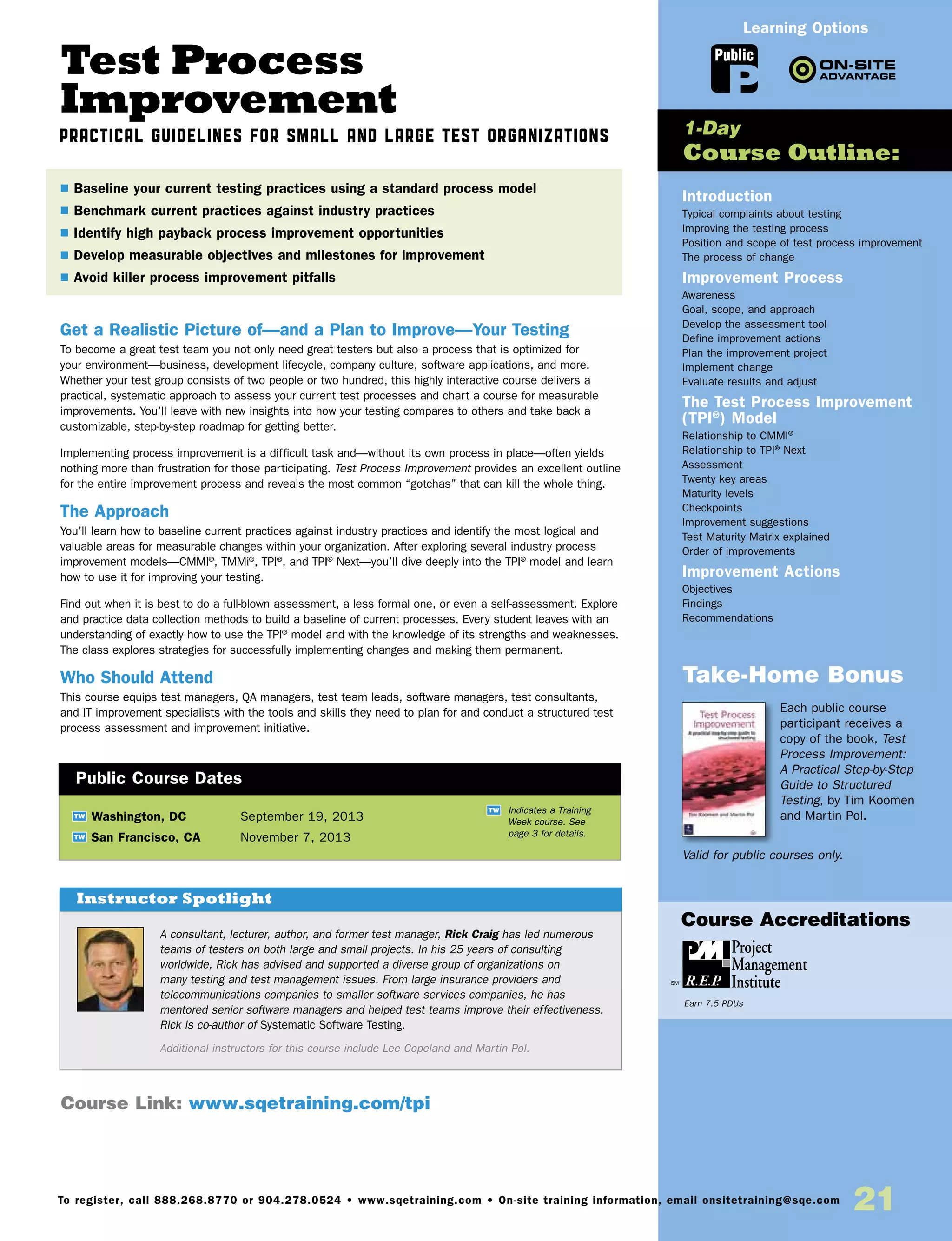 Test Process
Improvement
Practical Guidelines for Small and Large Test Organizations
Get a Realistic Picture of—and a Plan to Improve—Your Testing
To become a great test team you not only need great testers but also a process that is optimized for
your environment—business, development lifecycle, company culture, software applications, and more.
Whether your test group consists of two people or two hundred, this highly interactive course delivers a
practical, systematic approach to assess your current test processes and chart a course for measurable
improvements. You’ll leave with new insights into how your testing compares to others and take back a
customizable, step-by-step roadmap for getting better.
Implementing process improvement is a difficult task and—without its own process in place—often yields
nothing more than frustration for those participating. Test Process Improvement provides an excellent outline
for the entire improvement process and reveals the most common “gotchas” that can kill the whole thing.
The Approach
You’ll learn how to baseline current practices against industry practices and identify the most logical and
valuable areas for measurable changes within your organization. After exploring several industry process
improvement models—CMMI®
, TMMi®
, TPI®
, and TPI®
Next—you’ll dive deeply into the TPI®
model and learn
how to use it for improving your testing.
Find out when it is best to do a full-blown assessment, a less formal one, or even a self-assessment. Explore
and practice data collection methods to build a baseline of current processes. Every student leaves with an
understanding of exactly how to use the TPI®
model and with the knowledge of its strengths and weaknesses.
The class explores strategies for successfully implementing changes and making them permanent.
Who Should Attend
This course equips test managers, QA managers, test team leads, software managers, test consultants,
and IT improvement specialists with the tools and skills they need to plan for and conduct a structured test
process assessment and improvement initiative.
Introduction
Typical complaints about testing
Improving the testing process
Position and scope of test process improvement
The process of change
Improvement Process
Awareness
Goal, scope, and approach
Develop the assessment tool
Define improvement actions
Plan the improvement project
Implement change
Evaluate results and adjust
The Test Process Improvement
(TPI®
) Model
Relationship to CMMI®
Relationship to TPI®
Next
Assessment
Twenty key areas
Maturity levels
Checkpoints
Improvement suggestions
Test Maturity Matrix explained
Order of improvements
Improvement Actions
Objectives
Findings
Recommendations
Take-Home Bonus
Each public course
participant receives a
copy of the book, Test
Process Improvement:
A Practical Step-by-Step
Guide to Structured
Testing, by Tim Koomen
and Martin Pol.
Valid for public courses only.
TW Washington, DC	 September 19, 2013
TW San Francisco, CA	 November 7, 2013
$ Baseline your current testing practices using a standard process model
$ Benchmark current practices against industry practices
$ Identify high payback process improvement opportunities
$ Develop measurable objectives and milestones for improvement
$ Avoid killer process improvement pitfalls
1-Day
Course Outline:
Public Course Dates
TW Indicates a Training
Week course. See
page 3 for details.
Course Link: www.sqetraining.com/tpi
A consultant, lecturer, author, and former test manager, Rick Craig has led numerous
teams of testers on both large and small projects. In his 25 years of consulting
worldwide, Rick has advised and supported a diverse group of organizations on
many testing and test management issues. From large insurance providers and
telecommunications companies to smaller software services companies, he has
mentored senior software managers and helped test teams improve their effectiveness.
Rick is co-author of Systematic Software Testing.
Additional instructors for this course include Lee Copeland and Martin Pol.
Instructor Spotlight
Public
Learning Options
To register, call 888.268.8770 or 904.278.0524 • www.sqetraining.com • On-site training information, email onsitetraining@sqe.com
21
Course Accreditations
Earn 7.5 PDUs
 