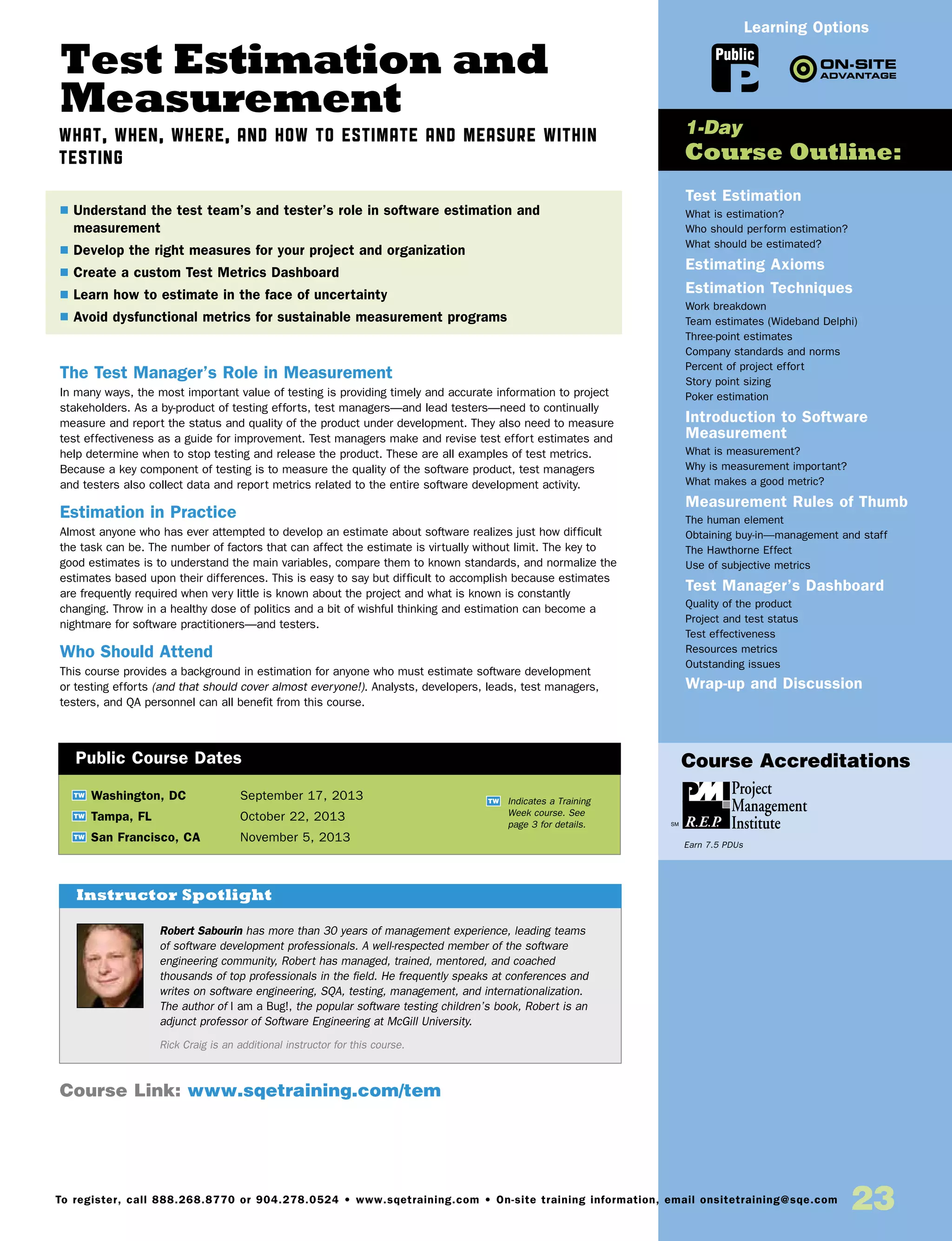 Test Estimation and
Measurement
What, When, Where, and How to Estimate and Measure within
Testing
The Test Manager’s Role in Measurement
In many ways, the most important value of testing is providing timely and accurate information to project
stakeholders. As a by-product of testing efforts, test managers—and lead testers—need to continually
measure and report the status and quality of the product under development. They also need to measure
test effectiveness as a guide for improvement. Test managers make and revise test effort estimates and
help determine when to stop testing and release the product. These are all examples of test metrics.
Because a key component of testing is to measure the quality of the software product, test managers
and testers also collect data and report metrics related to the entire software development activity.
Estimation in Practice
Almost anyone who has ever attempted to develop an estimate about software realizes just how difficult
the task can be. The number of factors that can affect the estimate is virtually without limit. The key to
good estimates is to understand the main variables, compare them to known standards, and normalize the
estimates based upon their differences. This is easy to say but difficult to accomplish because estimates
are frequently required when very little is known about the project and what is known is constantly
changing. Throw in a healthy dose of politics and a bit of wishful thinking and estimation can become a
nightmare for software practitioners—and testers.
Who Should Attend
This course provides a background in estimation for anyone who must estimate software development
or testing efforts (and that should cover almost everyone!). Analysts, developers, leads, test managers,
testers, and QA personnel can all benefit from this course.
Test Estimation
What is estimation?
Who should perform estimation?
What should be estimated?
Estimating Axioms
Estimation Techniques
Work breakdown
Team estimates (Wideband Delphi)
Three-point estimates
Company standards and norms
Percent of project effort
Story point sizing
Poker estimation
Introduction to Software
Measurement
What is measurement?
Why is measurement important?
What makes a good metric?
Measurement Rules of Thumb
The human element
Obtaining buy-in—management and staff
The Hawthorne Effect
Use of subjective metrics
Test Manager’s Dashboard
Quality of the product
Project and test status
Test effectiveness
Resources metrics
Outstanding issues
Wrap-up and Discussion
TW Washington, DC	 September 17, 2013
TW Tampa, FL	 October 22, 2013
TW San Francisco, CA	 November 5, 2013
$ Understand the test team’s and tester’s role in software estimation and
measurement
$ Develop the right measures for your project and organization
$ Create a custom Test Metrics Dashboard
$ Learn how to estimate in the face of uncertainty
$ Avoid dysfunctional metrics for sustainable measurement programs
1-Day
Course Outline:
Public Course Dates
TW Indicates a Training
Week course. See
page 3 for details.
Public
Learning Options
Course Link: www.sqetraining.com/tem
23To register, call 888.268.8770 or 904.278.0524 • www.sqetraining.com • On-site training information, email onsitetraining@sqe.com
Course Accreditations
Earn 7.5 PDUs
Robert Sabourin has more than 30 years of management experience, leading teams
of software development professionals. A well-respected member of the software
engineering community, Robert has managed, trained, mentored, and coached
thousands of top professionals in the field. He frequently speaks at conferences and
writes on software engineering, SQA, testing, management, and internationalization.
The author of I am a Bug!, the popular software testing children’s book, Robert is an
adjunct professor of Software Engineering at McGill University.
Rick Craig is an additional instructor for this course.
Instructor Spotlight
 
