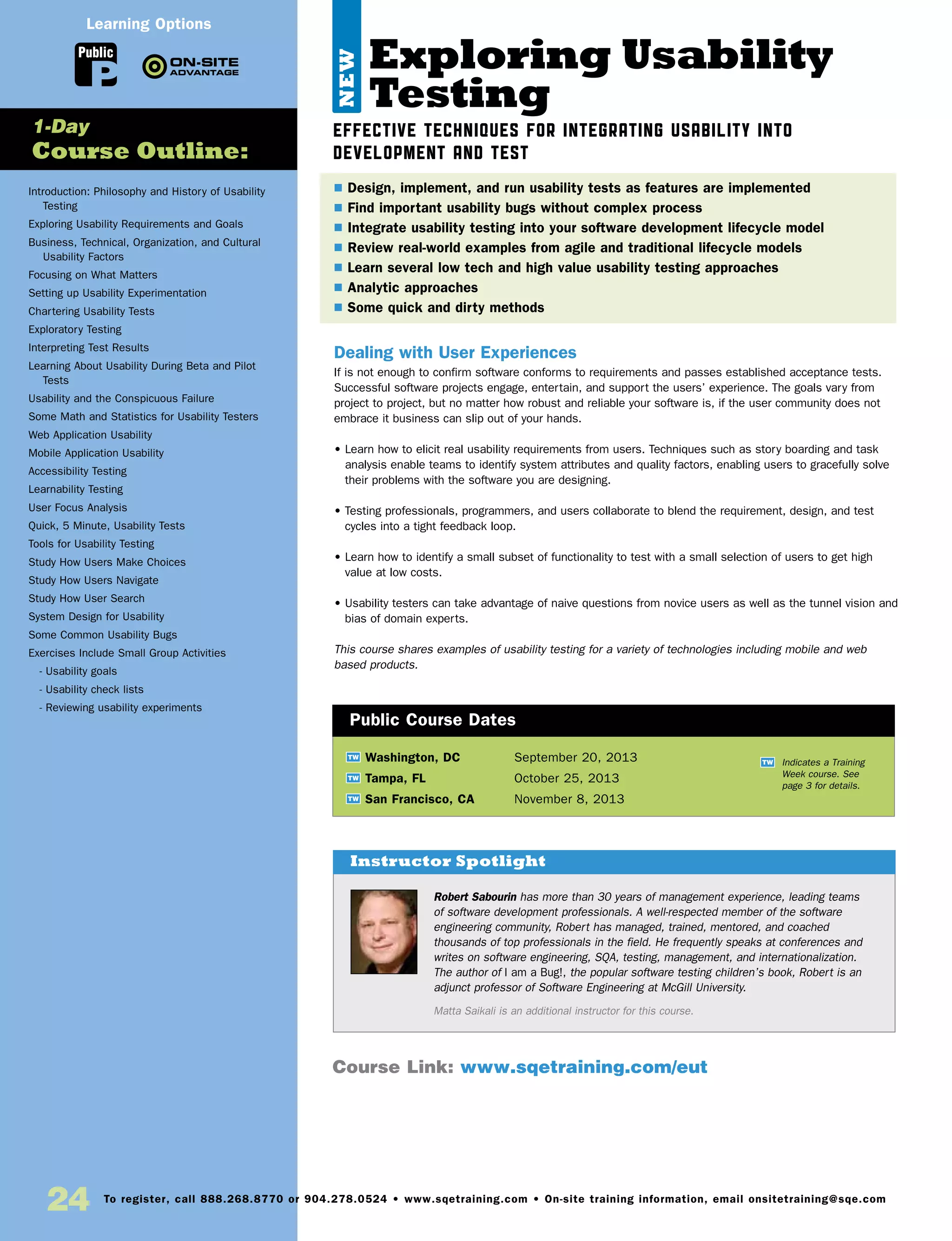 24 To register, call 888.268.8770 or 904.278.0524 • www.sqetraining.com • On-site training information, email onsitetraining@sqe.com
Exploring Usability
Testing
Effective techniques for integrating usability into
development and test
Dealing with User Experiences
If is not enough to confirm software conforms to requirements and passes established acceptance tests.
Successful software projects engage, entertain, and support the users’ experience. The goals vary from
project to project, but no matter how robust and reliable your software is, if the user community does not
embrace it business can slip out of your hands.
• Learn how to elicit real usability requirements from users. Techniques such as story boarding and task
analysis enable teams to identify system attributes and quality factors, enabling users to gracefully solve
their problems with the software you are designing.
• Testing professionals, programmers, and users collaborate to blend the requirement, design, and test
cycles into a tight feedback loop.
• Learn how to identify a small subset of functionality to test with a small selection of users to get high
value at low costs.
• Usability testers can take advantage of naive questions from novice users as well as the tunnel vision and
bias of domain experts.
This course shares examples of usability testing for a variety of technologies including mobile and web
based products.
TW Washington, DC	 September 20, 2013
TW Tampa, FL	 October 25, 2013
TW San Francisco, CA	 November 8, 2013
$ Design, implement, and run usability tests as features are implemented
$ Find important usability bugs without complex process
$ Integrate usability testing into your software development lifecycle model
$ Review real-world examples from agile and traditional lifecycle models
$ Learn several low tech and high value usability testing approaches
$ Analytic approaches
$ Some quick and dirty methods
Public Course Dates
TW Indicates a Training
Week course. See
page 3 for details.
Introduction: Philosophy and History of Usability
Testing
Exploring Usability Requirements and Goals
Business, Technical, Organization, and Cultural
Usability Factors
Focusing on What Matters
Setting up Usability Experimentation
Chartering Usability Tests
Exploratory Testing
Interpreting Test Results
Learning About Usability During Beta and Pilot
Tests
Usability and the Conspicuous Failure
Some Math and Statistics for Usability Testers
Web Application Usability
Mobile Application Usability
Accessibility Testing
Learnability Testing
User Focus Analysis
Quick, 5 Minute, Usability Tests
Tools for Usability Testing
Study How Users Make Choices
Study How Users Navigate
Study How User Search
System Design for Usability
Some Common Usability Bugs
Exercises Include Small Group Activities
- Usability goals
- Usability check lists
- Reviewing usability experiments
1-Day
Course Outline:
Public
Course Link: www.sqetraining.com/eut
Learning Options
Robert Sabourin has more than 30 years of management experience, leading teams
of software development professionals. A well-respected member of the software
engineering community, Robert has managed, trained, mentored, and coached
thousands of top professionals in the field. He frequently speaks at conferences and
writes on software engineering, SQA, testing, management, and internationalization.
The author of I am a Bug!, the popular software testing children’s book, Robert is an
adjunct professor of Software Engineering at McGill University.
Matta Saikali is an additional instructor for this course.
Instructor Spotlight
NEW
 