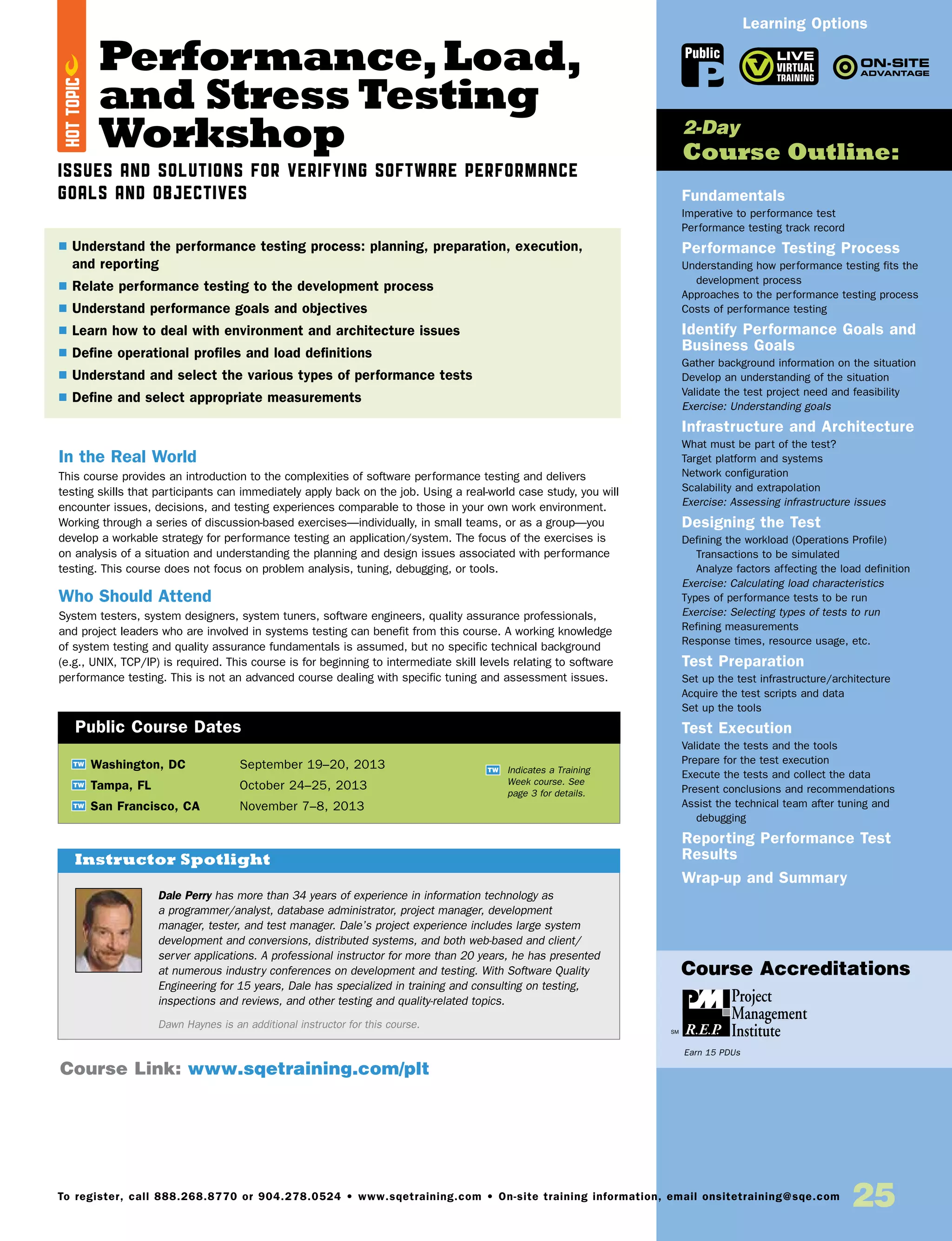 Performance,Load,
and Stress Testing
Workshop
Issues and Solutions for Verifying Software Performance
Goals and Objectives
In the Real World
This course provides an introduction to the complexities of software performance testing and delivers
testing skills that participants can immediately apply back on the job. Using a real-world case study, you will
encounter issues, decisions, and testing experiences comparable to those in your own work environment.
Working through a series of discussion-based exercises—individually, in small teams, or as a group—you
develop a workable strategy for performance testing an application/system. The focus of the exercises is
on analysis of a situation and understanding the planning and design issues associated with performance
testing. This course does not focus on problem analysis, tuning, debugging, or tools.
Who Should Attend
System testers, system designers, system tuners, software engineers, quality assurance professionals,
and project leaders who are involved in systems testing can benefit from this course. A working knowledge
of system testing and quality assurance fundamentals is assumed, but no specific technical background
(e.g., UNIX, TCP/IP) is required. This course is for beginning to intermediate skill levels relating to software
performance testing. This is not an advanced course dealing with specific tuning and assessment issues.
Fundamentals
Imperative to performance test
Performance testing track record
Performance Testing Process
Understanding how performance testing fits the
development process
Approaches to the performance testing process
Costs of performance testing
Identify Performance Goals and
Business Goals
Gather background information on the situation
Develop an understanding of the situation
Validate the test project need and feasibility
Exercise: Understanding goals
Infrastructure and Architecture
What must be part of the test?
Target platform and systems
Network configuration
Scalability and extrapolation
Exercise: Assessing infrastructure issues
Designing the Test
Defining the workload (Operations Profile)
Transactions to be simulated
Analyze factors affecting the load definition
Exercise: Calculating load characteristics
Types of performance tests to be run
Exercise: Selecting types of tests to run
Refining measurements
Response times, resource usage, etc.
Test Preparation
Set up the test infrastructure/architecture
Acquire the test scripts and data
Set up the tools
Test Execution
Validate the tests and the tools
Prepare for the test execution
Execute the tests and collect the data
Present conclusions and recommendations
Assist the technical team after tuning and
debugging
Reporting Performance Test
Results
Wrap-up and Summary
TW Washington, DC	 September 19–20, 2013
TW Tampa, FL	 October 24–25, 2013
TW San Francisco, CA	 November 7–8, 2013
$ Understand the performance testing process: planning, preparation, execution,
and reporting
$ Relate performance testing to the development process
$ Understand performance goals and objectives
$ Learn how to deal with environment and architecture issues
$ Define operational profiles and load definitions
$ Understand and select the various types of performance tests
$ Define and select appropriate measurements
2-Day
Course Outline:
Public Course Dates
TW Indicates a Training
Week course. See
page 3 for details.
Course Link: www.sqetraining.com/plt
Learning Options
To register, call 888.268.8770 or 904.278.0524 • www.sqetraining.com • On-site training information, email onsitetraining@sqe.com
25
Dale Perry has more than 34 years of experience in information technology as
a programmer/analyst, database administrator, project manager, development
manager, tester, and test manager. Dale’s project experience includes large system
development and conversions, distributed systems, and both web-based and client/
server applications. A professional instructor for more than 20 years, he has presented
at numerous industry conferences on development and testing. With Software Quality
Engineering for 15 years, Dale has specialized in training and consulting on testing,
inspections and reviews, and other testing and quality-related topics.
Dawn Haynes is an additional instructor for this course.
Instructor Spotlight
HOTTOPIC
Public
Course Accreditations
Earn 15 PDUs
 