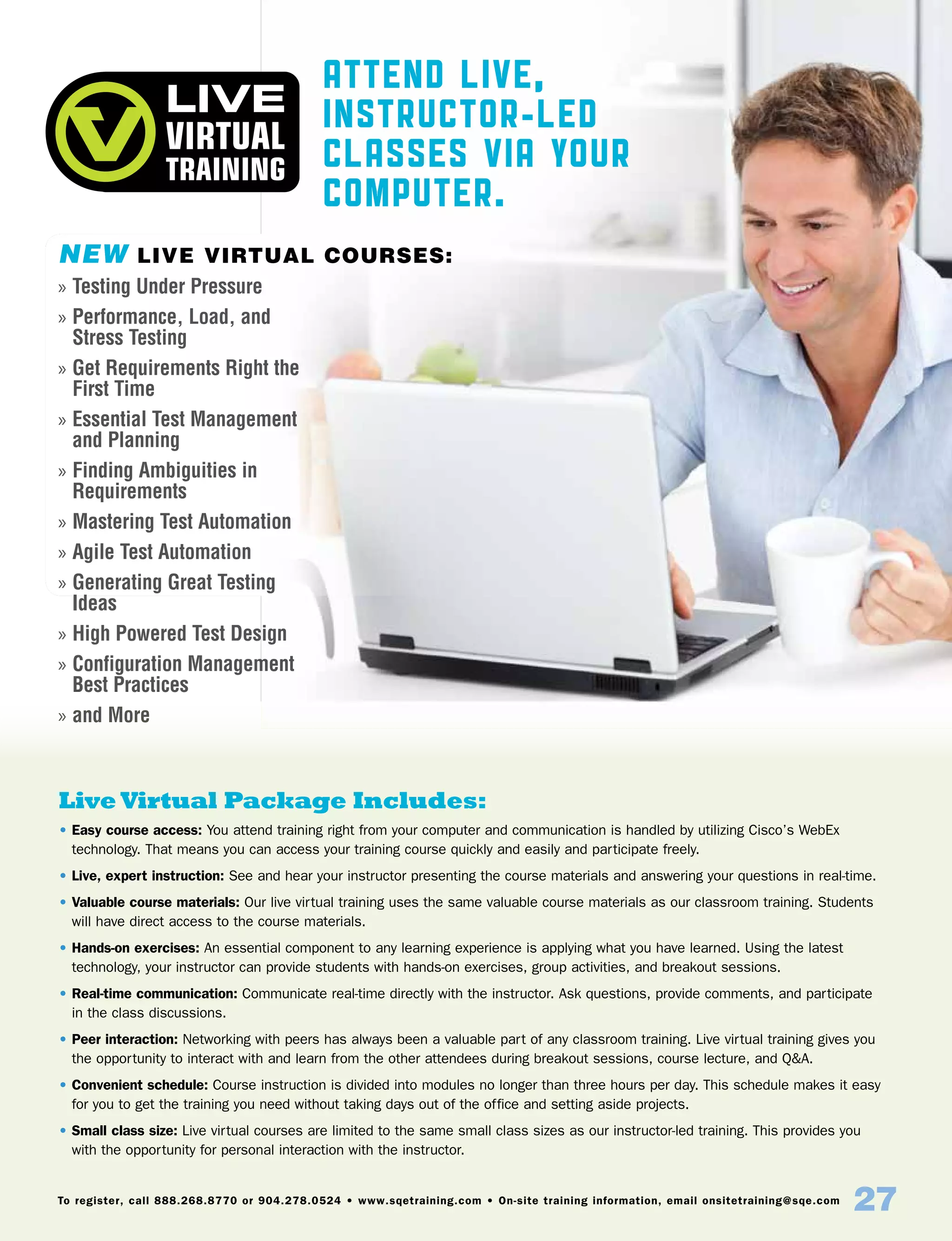 To register, call 888.268.8770 or 904.278.0524 • www.sqetraining.com • On-site training information, email onsitetraining@sqe.com
27
Attend Live,
Instructor-Led
Classes Via Your
Computer.
Live Virtual Package Includes:
• Easy course access: You attend training right from your computer and communication is handled by utilizing Cisco’s WebEx
technology. That means you can access your training course quickly and easily and participate freely.
• Live, expert instruction: See and hear your instructor presenting the course materials and answering your questions in real-time.
• Valuable course materials: Our live virtual training uses the same valuable course materials as our classroom training. Students
will have direct access to the course materials.
• Hands-on exercises: An essential component to any learning experience is applying what you have learned. Using the latest
technology, your instructor can provide students with hands-on exercises, group activities, and breakout sessions.
• Real-time communication: Communicate real-time directly with the instructor. Ask questions, provide comments, and participate
in the class discussions.
• Peer interaction: Networking with peers has always been a valuable part of any classroom training. Live virtual training gives you
the opportunity to interact with and learn from the other attendees during breakout sessions, course lecture, and QA.
• Convenient schedule: Course instruction is divided into modules no longer than three hours per day. This schedule makes it easy
for you to get the training you need without taking days out of the office and setting aside projects.
• Small class size: Live virtual courses are limited to the same small class sizes as our instructor-led training. This provides you
with the opportunity for personal interaction with the instructor.
NEW Live Virtual Courses:
»» Testing Under Pressure
»» Performance, Load, and
Stress Testing
»» Get Requirements Right the
First Time
»» Essential Test Management
and Planning
»» Finding Ambiguities in
Requirements
»» Mastering Test Automation
»» Agile Test Automation
»» Generating Great Testing
Ideas
»» High Powered Test Design
»» Configuration Management
Best Practices
»» and More
 