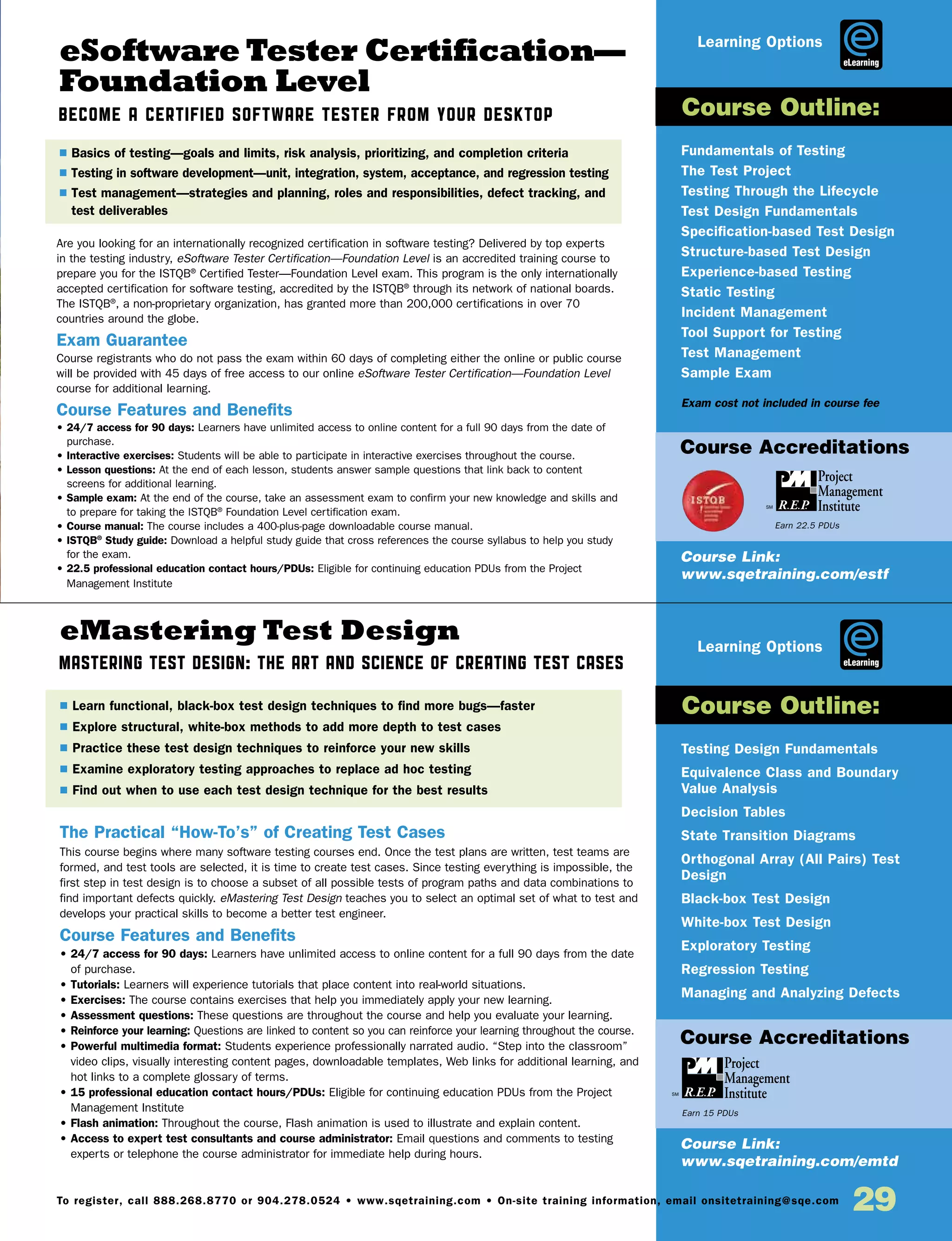 29To register, call 888.268.8770 or 904.278.0524 • www.sqetraining.com • On-site training information, email onsitetraining@sqe.com
eSoftware Tester Certification—
Foundation Level
Become a Certified Software Tester from Your Desktop
eMastering Test Design
Mastering Test Design: The Art and Science of Creating Test Cases
Are you looking for an internationally recognized certification in software testing? Delivered by top experts
in the testing industry, eSoftware Tester Certification—Foundation Level is an accredited training course to
prepare you for the ISTQB®
Certified Tester—Foundation Level exam. This program is the only internationally
accepted certification for software testing, accredited by the ISTQB®
through its network of national boards.
The ISTQB®
, a non-proprietary organization, has granted more than 200,000 certifications in over 70
countries around the globe.
Exam Guarantee
Course registrants who do not pass the exam within 60 days of completing either the online or public course
will be provided with 45 days of free access to our online eSoftware Tester Certification—Foundation Level
course for additional learning.
Course Features and Benefits
• 24/7 access for 90 days: Learners have unlimited access to online content for a full 90 days from the date of
purchase.
• Interactive exercises: Students will be able to participate in interactive exercises throughout the course.
• Lesson questions: At the end of each lesson, students answer sample questions that link back to content
screens for additional learning.
• Sample exam: At the end of the course, take an assessment exam to confirm your new knowledge and skills and
to prepare for taking the ISTQB®
Foundation Level certification exam.
• Course manual: The course includes a 400-plus-page downloadable course manual.
• ISTQB®
Study guide: Download a helpful study guide that cross references the course syllabus to help you study
for the exam.
• 22.5 professional education contact hours/PDUs: Eligible for continuing education PDUs from the Project
Management Institute
The Practical “How-To’s” of Creating Test Cases
This course begins where many software testing courses end. Once the test plans are written, test teams are
formed, and test tools are selected, it is time to create test cases. Since testing everything is impossible, the
first step in test design is to choose a subset of all possible tests of program paths and data combinations to
find important defects quickly. eMastering Test Design teaches you to select an optimal set of what to test and
develops your practical skills to become a better test engineer.
Course Features and Benefits
• 24/7 access for 90 days: Learners have unlimited access to online content for a full 90 days from the date
of purchase.
• Tutorials: Learners will experience tutorials that place content into real-world situations.
• Exercises: The course contains exercises that help you immediately apply your new learning.
• Assessment questions: These questions are throughout the course and help you evaluate your learning.
• Reinforce your learning: Questions are linked to content so you can reinforce your learning throughout the course.
• Powerful multimedia format: Students experience professionally narrated audio. “Step into the classroom”
video clips, visually interesting content pages, downloadable templates, Web links for additional learning, and
hot links to a complete glossary of terms.
• 15 professional education contact hours/PDUs: Eligible for continuing education PDUs from the Project
Management Institute
• Flash animation: Throughout the course, Flash animation is used to illustrate and explain content.
• Access to expert test consultants and course administrator: Email questions and comments to testing
experts or telephone the course administrator for immediate help during hours.
Fundamentals of Testing
The Test Project
Testing Through the Lifecycle
Test Design Fundamentals
Specification-based Test Design
Structure-based Test Design
Experience-based Testing
Static Testing
Incident Management
Tool Support for Testing
Test Management
Sample Exam
Exam cost not included in course fee
Testing Design Fundamentals
Equivalence Class and Boundary
Value Analysis
Decision Tables
State Transition Diagrams
Orthogonal Array (All Pairs) Test
Design
Black-box Test Design
White-box Test Design
Exploratory Testing
Regression Testing
Managing and Analyzing Defects
$ Basics of testing—goals and limits, risk analysis, prioritizing, and completion criteria
$ Testing in software development—unit, integration, system, acceptance, and regression testing
$ Test management—strategies and planning, roles and responsibilities, defect tracking, and
test deliverables
$ Learn functional, black-box test design techniques to find more bugs—faster
$ Explore structural, white-box methods to add more depth to test cases
$ Practice these test design techniques to reinforce your new skills
$ Examine exploratory testing approaches to replace ad hoc testing
$ Find out when to use each test design technique for the best results
Course Outline:
Course Outline:
Course Link:
www.sqetraining.com/estf
Course Link:
www.sqetraining.com/emtd
eLearning
eLearning
Course Accreditations
Course Accreditations
Earn 22.5 PDUs
Earn 15 PDUs
Learning Options
Learning Options
 