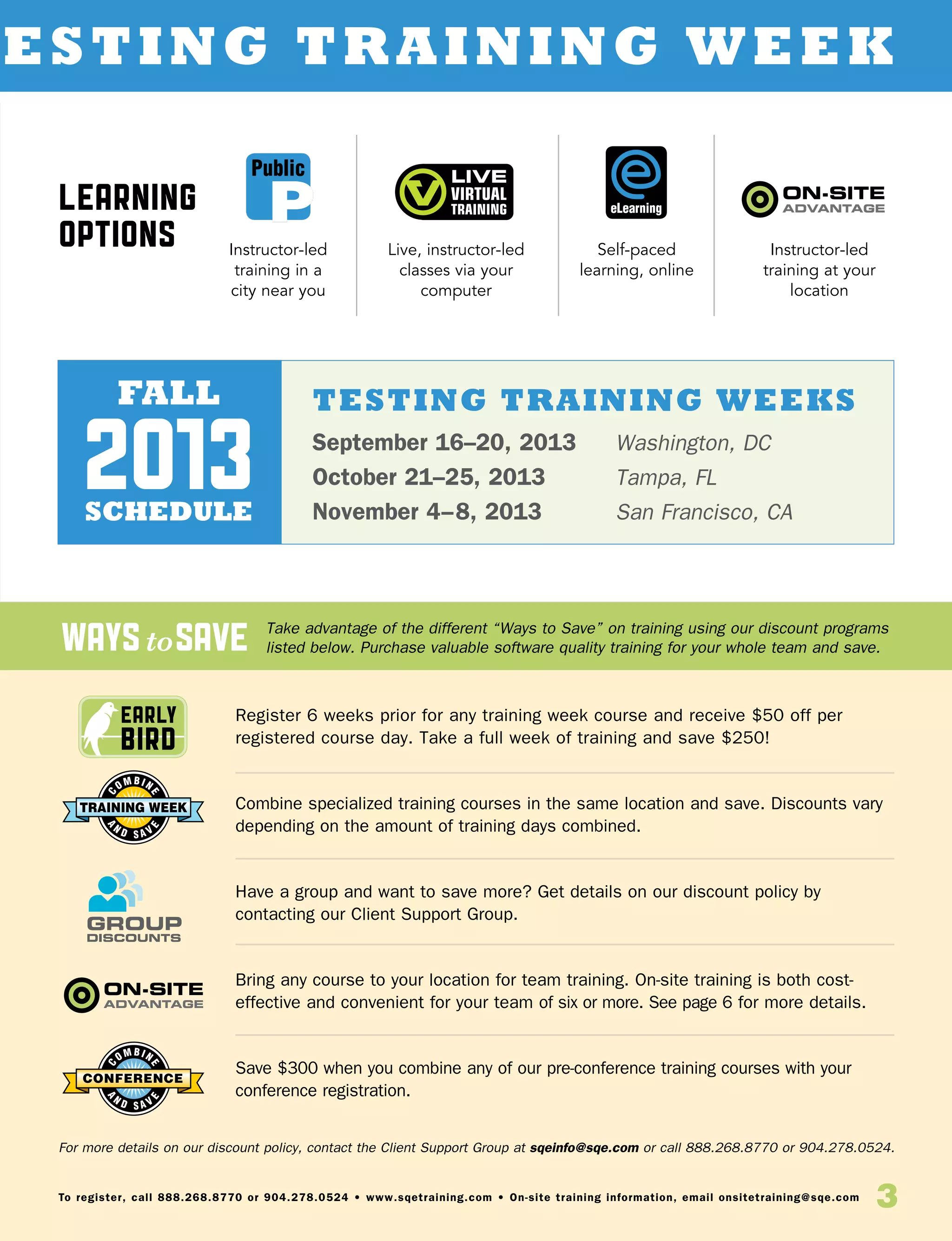 waystosave
3To register, call 888.268.8770 or 904.278.0524 • www.sqetraining.com • On-site training information, email onsitetraining@sqe.com
Early
Bird
esting Training Week
Register 6 weeks prior for any training week course and receive $50 off per
registered course day. Take a full week of training and save $250!
Combine specialized training courses in the same location and save. Discounts vary
depending on the amount of training days combined.
Have a group and want to save more? Get details on our discount policy by
contacting our Client Support Group.
Bring any course to your location for team training. On-site training is both cost-
effective and convenient for your team of six or more. See page 6 for more details.
Save $300 when you combine any of our pre-conference training courses with your
conference registration.
Take advantage of the different “Ways to Save” on training using our discount programs
listed below. Purchase valuable software quality training for your whole team and save.
For more details on our discount policy, contact the Client Support Group at sqeinfo@sqe.com or call 888.268.8770 or 904.278.0524.
Learning
Options
eLearning
Public
Instructor-led
training in a
city near you
Live, instructor-led
classes via your
computer
Self-paced
learning, online
Instructor-led
training at your
location
TESTING training weeks
September 16–20, 2013	 Washington, DC
October 21–25, 2013	 Tampa, FL
November 4–8, 2013 	 San Francisco, CA
fall
schedule
2013
 