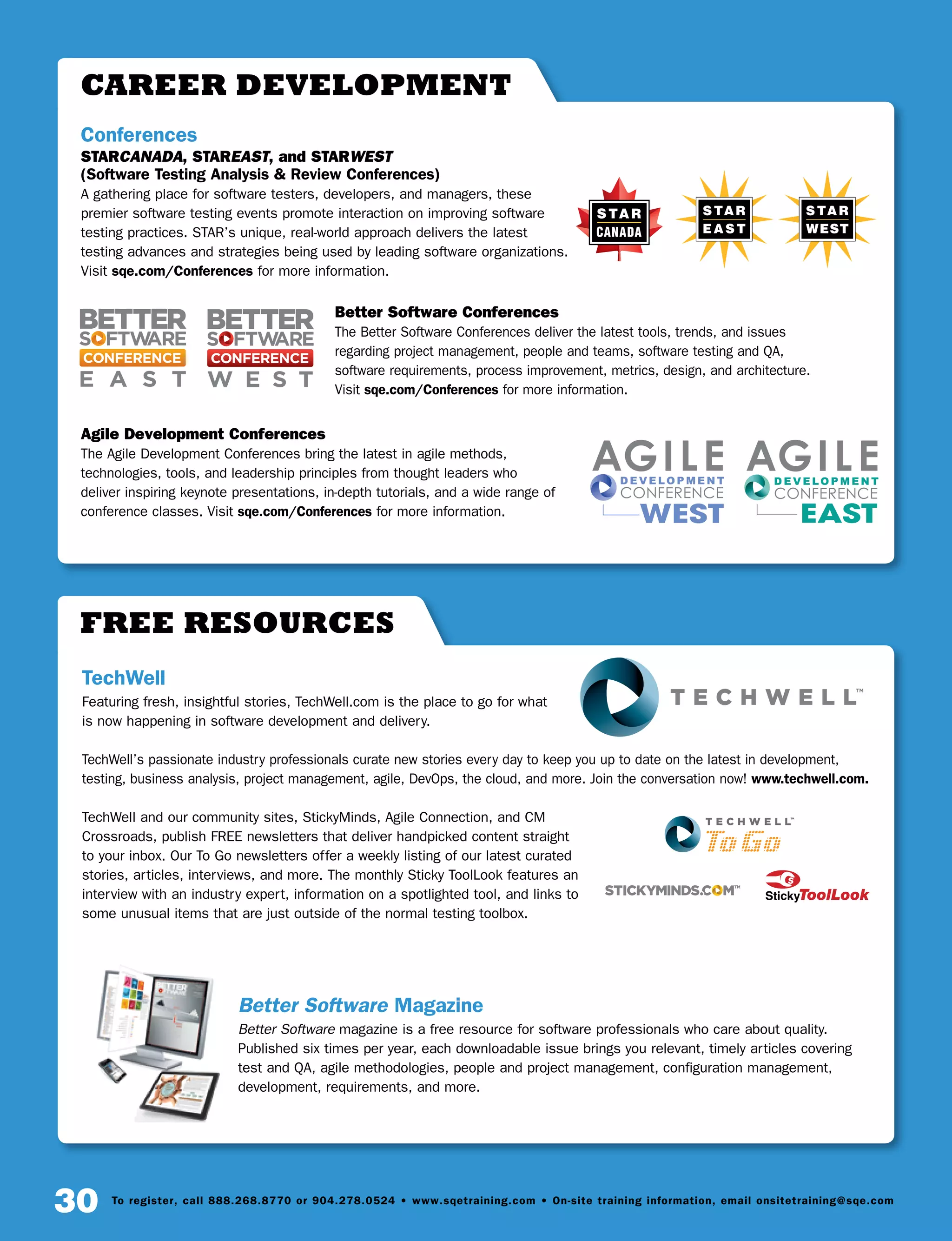 30 To register, call 888.268.8770 or 904.278.0524 • www.sqetraining.com • On-site training information, email onsitetraining@sqe.com
Free Resources
TechWell
Featuring fresh, insightful stories, TechWell.com is the place to go for what
is now happening in software development and delivery.
TechWell’s passionate industry professionals curate new stories every day to keep you up to date on the latest in development,
testing, business analysis, project management, agile, DevOps, the cloud, and more. Join the conversation now! www.techwell.com.
TechWell and our community sites, StickyMinds, Agile Connection, and CM
Crossroads, publish FREE newsletters that deliver handpicked content straight
to your inbox. Our To Go newsletters offer a weekly listing of our latest curated
stories, articles, interviews, and more. The monthly Sticky ToolLook features an
interview with an industry expert, information on a spotlighted tool, and links to
some unusual items that are just outside of the normal testing toolbox.
Better Software Magazine
Better Software magazine is a free resource for software professionals who care about quality.
Published six times per year, each downloadable issue brings you relevant, timely articles covering
test and QA, agile methodologies, people and project management, configuration management,
development, requirements, and more.
career development
Conferences
STARCANADA, STAREAST, and STARWEST
(Software Testing Analysis  Review Conferences)
A gathering place for software testers, developers, and managers, these
premier software testing events promote interaction on improving software
testing practices. STAR’s unique, real-world approach delivers the latest
testing advances and strategies being used by leading software organizations.
Visit sqe.com/Conferences for more information.
Better Software Conferences
The Better Software Conferences deliver the latest tools, trends, and issues
regarding project management, people and teams, software testing and QA,
software requirements, process improvement, metrics, design, and architecture.
Visit sqe.com/Conferences for more information.
Agile Development Conferences
The Agile Development Conferences bring the latest in agile methods,
technologies, tools, and leadership principles from thought leaders who
deliver inspiring keynote presentations, in-depth tutorials, and a wide range of
conference classes. Visit sqe.com/Conferences for more information.
CANADA
 