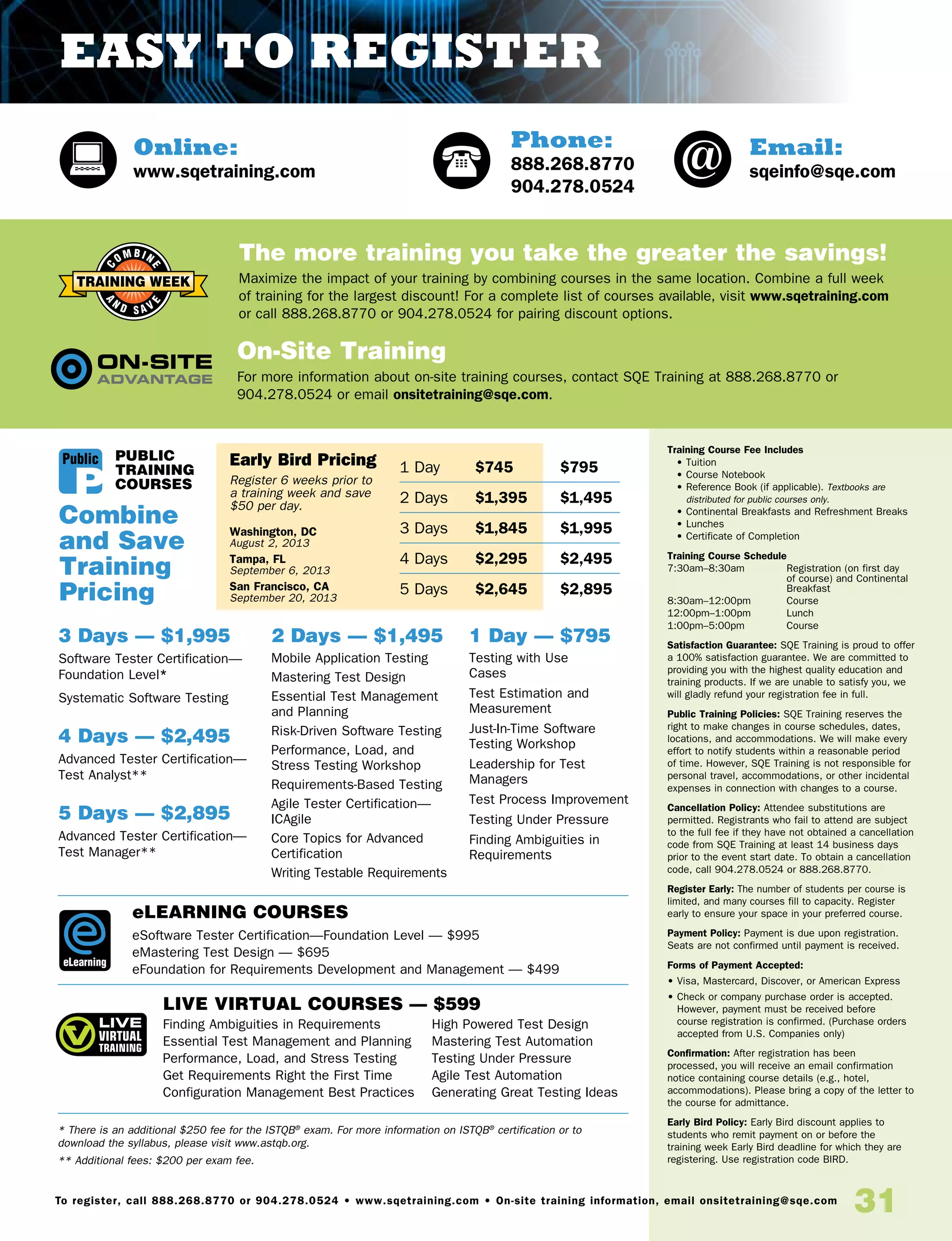 31To register, call 888.268.8770 or 904.278.0524 • www.sqetraining.com • On-site training information, email onsitetraining@sqe.com
Online:
www.sqetraining.com
Email:
sqeinfo@sqe.com
Phone:
888.268.8770
904.278.0524
* There is an additional $250 fee for the ISTQB®
exam. For more information on ISTQB®
certification or to
download the syllabus, please visit www.astqb.org.
** Additional fees: $200 per exam fee.
elearning COURSES
eSoftware Tester Certification—Foundation Level — $995
eMastering Test Design — $695
eFoundation for Requirements Development and Management — $499
LIVE VIRTUAL COURSES — $599
1 Day — $795
Testing with Use
Cases	
Test Estimation and
Measurement
Just-In-Time Software
Testing Workshop
Leadership for Test
Managers	
Test Process Improvement
Testing Under Pressure
Finding Ambiguities in
Requirements
Combine
and Save
Training
Pricing
The more training you take the greater the savings!
Maximize the impact of your training by combining courses in the same location. Combine a full week
of training for the largest discount! For a complete list of courses available, visit www.sqetraining.com
or call 888.268.8770 or 904.278.0524 for pairing discount options.
On-Site Training
For more information about on-site training courses, contact SQE Training at 888.268.8770 or
904.278.0524 or email onsitetraining@sqe.com.
Training Course Fee Includes
• Tuition
• Course Notebook
• Reference Book (if applicable). Textbooks are
distributed for public courses only.
• Continental Breakfasts and Refreshment Breaks
• Lunches
• Certificate of Completion
Training Course Schedule
7:30am–8:30am 	Registration (on first day
of course) and Continental
Breakfast
8:30am–12:00pm 	 Course
12:00pm–1:00pm 	 Lunch
1:00pm–5:00pm 	 Course
Satisfaction Guarantee: SQE Training is proud to offer
a 100% satisfaction guarantee. We are committed to
providing you with the highest quality education and
training products. If we are unable to satisfy you, we
will gladly refund your registration fee in full.
Public Training Policies: SQE Training reserves the
right to make changes in course schedules, dates,
locations, and accommodations. We will make every
effort to notify students within a reasonable period
of time. However, SQE Training is not responsible for
personal travel, accommodations, or other incidental
expenses in connection with changes to a course.
Cancellation Policy: Attendee substitutions are
permitted. Registrants who fail to attend are subject
to the full fee if they have not obtained a cancellation
code from SQE Training at least 14 business days
prior to the event start date. To obtain a cancellation
code, call 904.278.0524 or 888.268.8770.
Register Early: The number of students per course is
limited, and many courses fill to capacity. Register
early to ensure your space in your preferred course.
Payment Policy: Payment is due upon registration.
Seats are not confirmed until payment is received.
Forms of Payment Accepted:
• Visa, Mastercard, Discover, or American Express
• Check or company purchase order is accepted.
However, payment must be received before
course registration is confirmed. (Purchase orders
accepted from U.S. Companies only)
Confirmation: After registration has been
processed, you will receive an email confirmation
notice containing course details (e.g., hotel,
accommodations). Please bring a copy of the letter to
the course for admittance.
Early Bird Policy: Early Bird discount applies to
students who remit payment on or before the
training week Early Bird deadline for which they are
registering. Use registration code BIRD.
1 Day	$745	 $795
2 Days	$1,395	 $1,495
3 Days	$1,845	 $1,995
4 Days	$2,295	 $2,495
5 Days	$2,645	 $2,895
public
TRAINING
COURSES
3 Days — $1,995
Software Tester Certification—
Foundation Level*
Systematic Software Testing
4 Days — $2,495
Advanced Tester Certification—
Test Analyst**
5 Days — $2,895
Advanced Tester Certification—
Test Manager**
2 Days — $1,495
Mobile Application Testing
Mastering Test Design
Essential Test Management
and Planning	
Risk-Driven Software Testing
Performance, Load, and
Stress Testing Workshop	
Requirements-Based Testing
Agile Tester Certification—
ICAgile
Core Topics for Advanced
Certification
Writing Testable Requirements
eLearning
Public
Finding Ambiguities in Requirements
Essential Test Management and Planning
Performance, Load, and Stress Testing
Get Requirements Right the First Time
Configuration Management Best Practices
High Powered Test Design
Mastering Test Automation
Testing Under Pressure
Agile Test Automation
Generating Great Testing Ideas
Early Bird Pricing
Register 6 weeks prior to
a training week and save
$50 per day.
Washington, DC
August 2, 2013
Tampa, FL
September 6, 2013
San Francisco, CA
September 20, 2013
Easy to Register
 