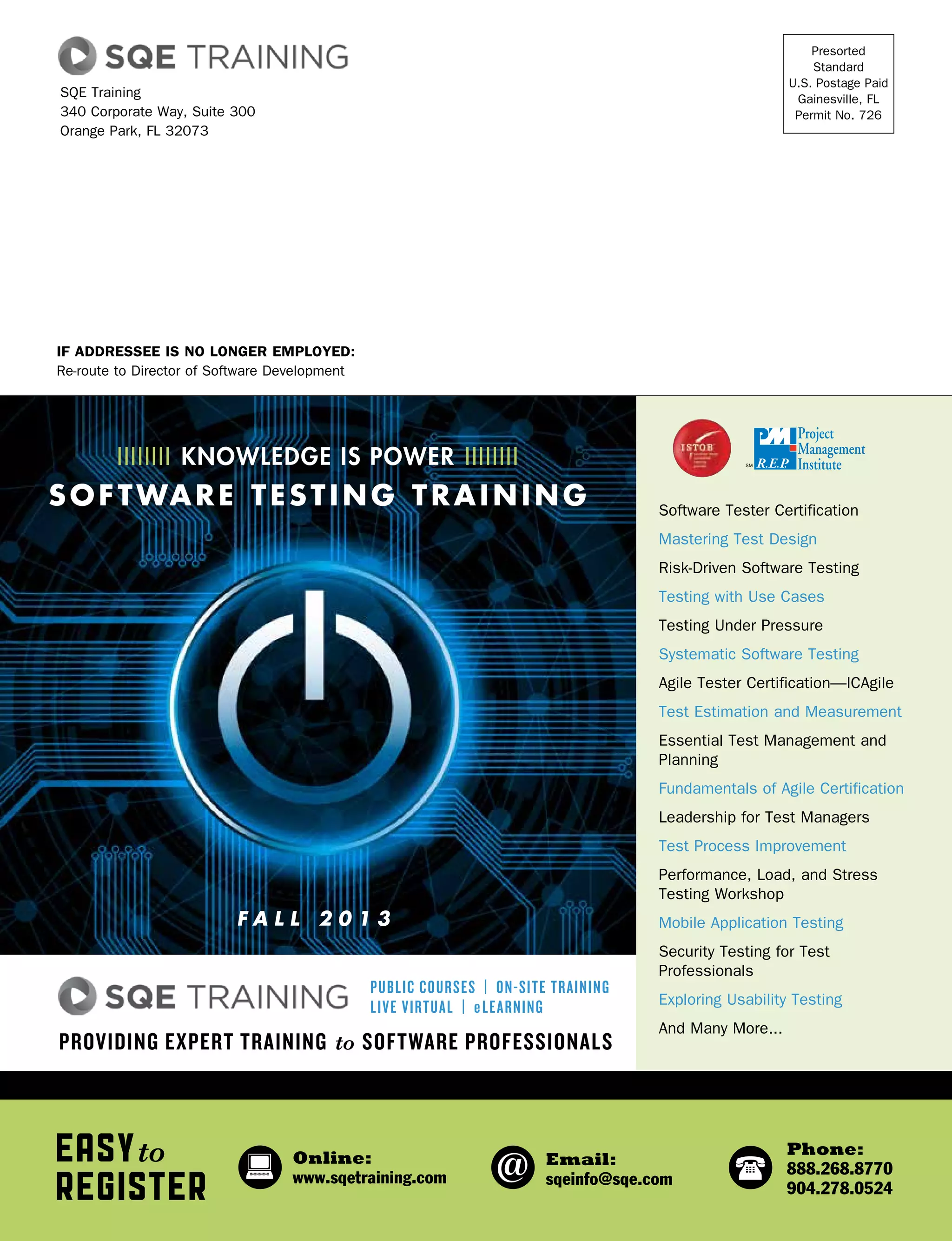 If Addressee is No Longer Employed:
Re-route to Director of Software Development
Presorted
Standard
U.S. Postage Paid
Gainesville, FL
Permit No. 726
SQE Training
340 Corporate Way, Suite 300
Orange Park, FL 32073
Easyto
Register
Online:
www.sqetraining.com
Email:
sqeinfo@sqe.com
Phone:
888.268.8770
904.278.0524
Software Tester Certification
Mastering Test Design
Risk-Driven Software Testing
Testing with Use Cases
Testing Under Pressure
Systematic Software Testing
Agile Tester Certification—ICAgile
Test Estimation and Measurement
Essential Test Management and
Planning
Fundamentals of Agile Certification
Leadership for Test Managers
Test Process Improvement
Performance, Load, and Stress
Testing Workshop
Mobile Application Testing
Security Testing for Test
Professionals
Exploring Usability Testing
And Many More...
Providing Expert Training to Software Professionals
Public Courses | On-site Training
Live Virtual | eLearning
fall 2 0 1 3
IIIIIIII knowledge is POWER IIIIIIII
software testing training
 