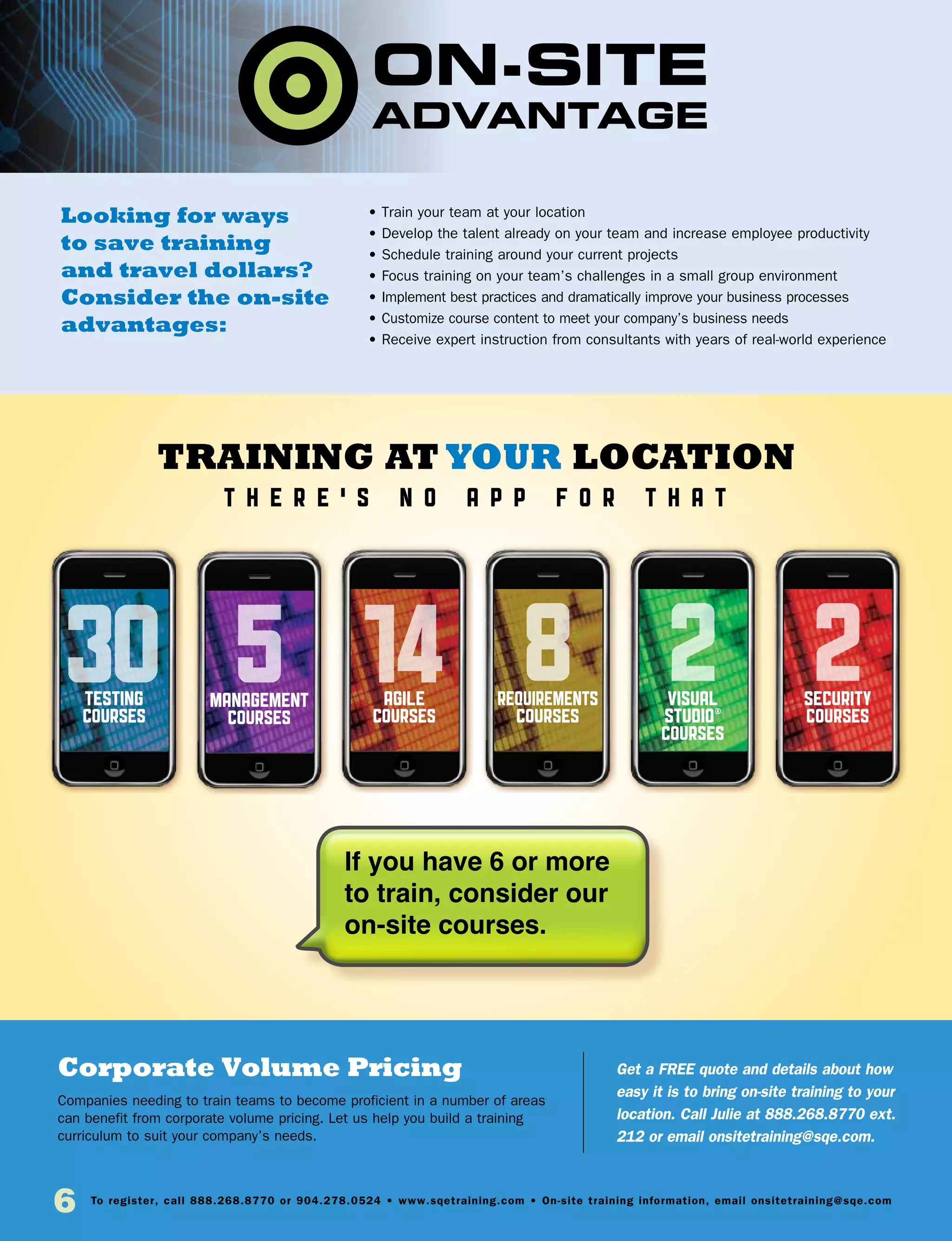 6 To register, call 888.268.8770 or 904.278.0524 • www.sqetraining.com • On-site training information, email onsitetraining@sqe.com
Looking for ways
to save training
and travel dollars?
Consider the on-site
advantages:
Corporate Volume Pricing
Companies needing to train teams to become proficient in a number of areas
can benefit from corporate volume pricing. Let us help you build a training
curriculum to suit your company’s needs.
Get a FREE quote and details about how
easy it is to bring on-site training to your
location. Call Julie at 888.268.8770 ext.
212 or email onsitetraining@sqe.com.
• Train your team at your location
• Develop the talent already on your team and increase employee productivity
• Schedule training around your current projects
• Focus training on your team’s challenges in a small group environment
• Implement best practices and dramatically improve your business processes
• Customize course content to meet your company’s business needs
• Receive expert instruction from consultants with years of real-world experience
Training at your location
t he r e ’ s n o a p p f o r t h a t
testing
courses
5management
courses
agile
courses
8requirements
courses
2visual
studio®
courses
2security
courses
If you have 6 or more
to train, consider our
on-site courses.
30 14
 