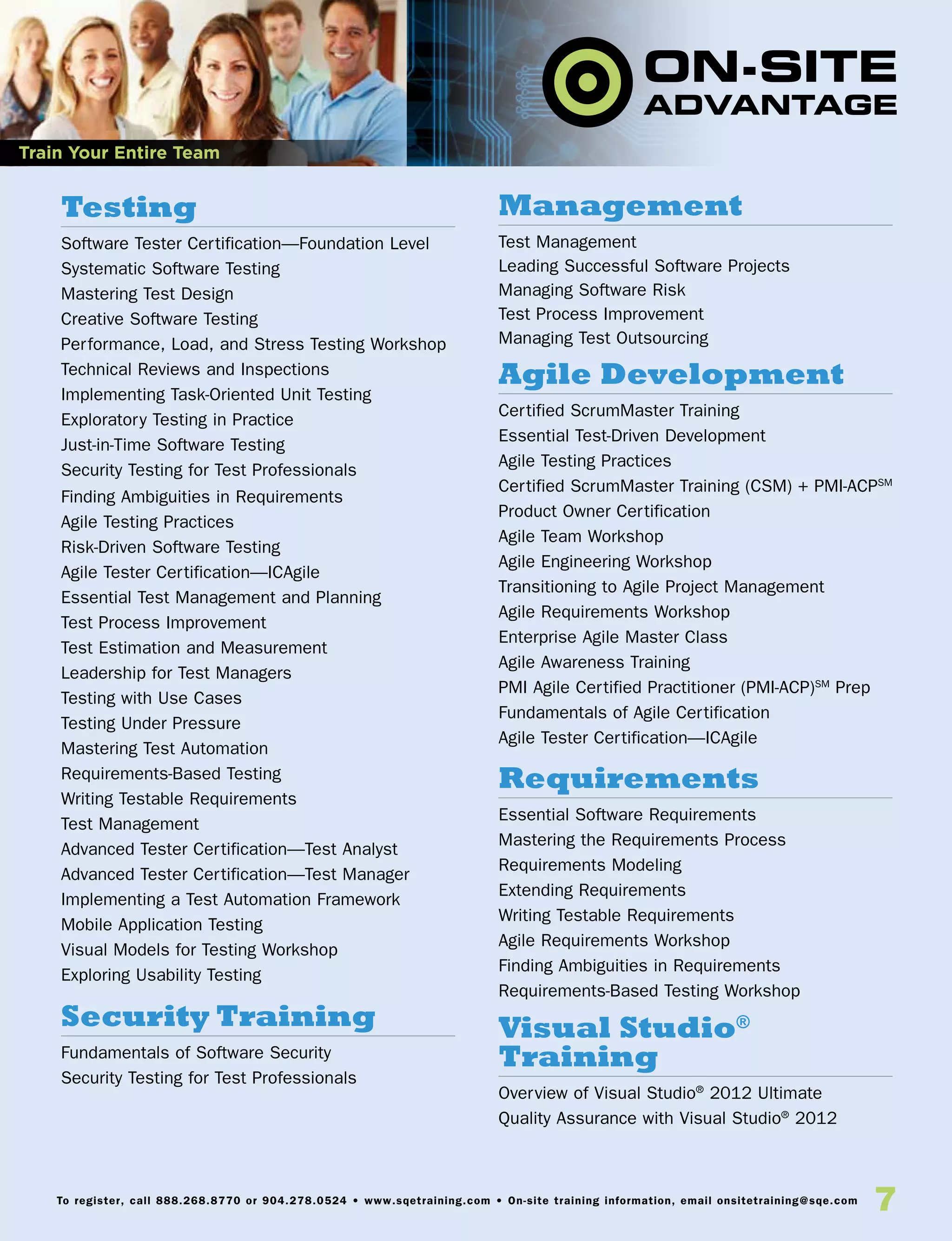 7To register, call 888.268.8770 or 904.278.0524 • www.sqetraining.com • On-site training information, email onsitetraining@sqe.com
Testing
Software Tester Certification—Foundation Level
Systematic Software Testing
Mastering Test Design
Creative Software Testing
Performance, Load, and Stress Testing Workshop
Technical Reviews and Inspections
Implementing Task-Oriented Unit Testing
Exploratory Testing in Practice
Just-in-Time Software Testing
Security Testing for Test Professionals
Finding Ambiguities in Requirements
Agile Testing Practices
Risk-Driven Software Testing
Agile Tester Certification—ICAgile
Essential Test Management and Planning
Test Process Improvement
Test Estimation and Measurement
Leadership for Test Managers
Testing with Use Cases
Testing Under Pressure
Mastering Test Automation
Requirements-Based Testing
Writing Testable Requirements
Test Management
Advanced Tester Certification—Test Analyst
Advanced Tester Certification—Test Manager
Implementing a Test Automation Framework
Mobile Application Testing
Visual Models for Testing Workshop
Exploring Usability Testing
Security Training
Fundamentals of Software Security
Security Testing for Test Professionals
Management
Test Management
Leading Successful Software Projects
Managing Software Risk
Test Process Improvement
Managing Test Outsourcing
Agile Development
Certified ScrumMaster Training
Essential Test-Driven Development
Agile Testing Practices
Certified ScrumMaster Training (CSM) + PMI-ACPSM
Product Owner Certification
Agile Team Workshop
Agile Engineering Workshop
Transitioning to Agile Project Management
Agile Requirements Workshop
Enterprise Agile Master Class
Agile Awareness Training
PMI Agile Certified Practitioner (PMI-ACP)SM
Prep
Fundamentals of Agile Certification
Agile Tester Certification—ICAgile
Requirements
Essential Software Requirements
Mastering the Requirements Process
Requirements Modeling
Extending Requirements
Writing Testable Requirements
Agile Requirements Workshop
Finding Ambiguities in Requirements
Requirements-Based Testing Workshop
Visual Studio®
Training
Overview of Visual Studio®
2012 Ultimate
Quality Assurance with Visual Studio®
2012
Train Your Entire Team
 