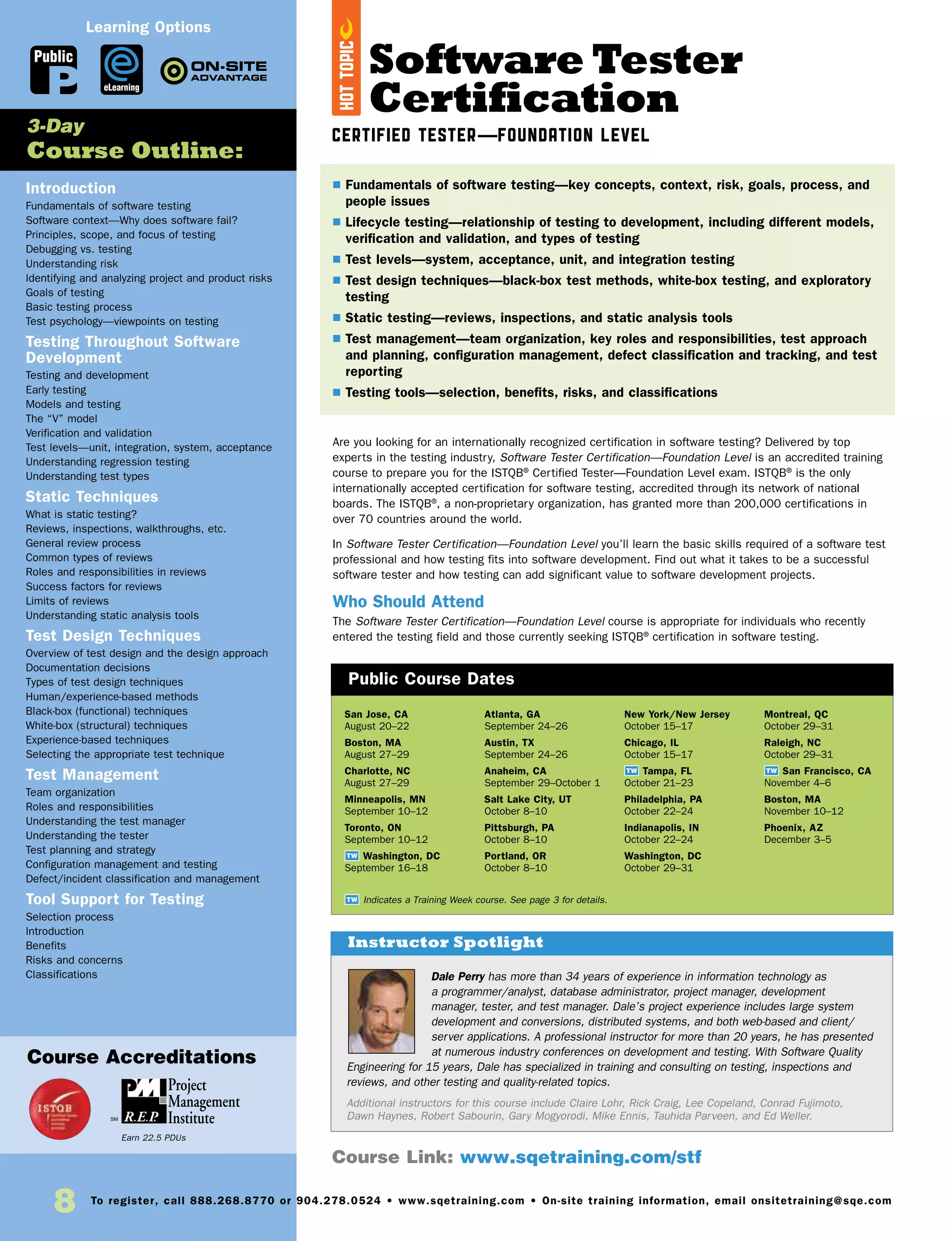 8 To register, call 888.268.8770 or 904.278.0524 • www.sqetraining.com • On-site training information, email onsitetraining@sqe.com
Software Tester
Certification
Certified Tester—Foundation Level
Are you looking for an internationally recognized certification in software testing? Delivered by top
experts in the testing industry, Software Tester Certification—Foundation Level is an accredited training
course to prepare you for the ISTQB®
Certified Tester—Foundation Level exam. ISTQB®
is the only
internationally accepted certification for software testing, accredited through its network of national
boards. The ISTQB®
, a non-proprietary organization, has granted more than 200,000 certifications in
over 70 countries around the world.
In Software Tester Certification—Foundation Level you’ll learn the basic skills required of a software test
professional and how testing fits into software development. Find out what it takes to be a successful
software tester and how testing can add significant value to software development projects.
Who Should Attend
The Software Tester Certification—Foundation Level course is appropriate for individuals who recently
entered the testing field and those currently seeking ISTQB®
certification in software testing.
Introduction
Fundamentals of software testing
Software context—Why does software fail?
Principles, scope, and focus of testing
Debugging vs. testing
Understanding risk
Identifying and analyzing project and product risks
Goals of testing
Basic testing process
Test psychology—viewpoints on testing
Testing Throughout Software
Development
Testing and development
Early testing
Models and testing
The “V” model
Verification and validation
Test levels—unit, integration, system, acceptance
Understanding regression testing
Understanding test types
Static Techniques
What is static testing?
Reviews, inspections, walkthroughs, etc.
General review process
Common types of reviews
Roles and responsibilities in reviews
Success factors for reviews
Limits of reviews
Understanding static analysis tools
Test Design Techniques
Overview of test design and the design approach
Documentation decisions
Types of test design techniques
Human/experience-based methods
Black-box (functional) techniques
White-box (structural) techniques
Experience-based techniques
Selecting the appropriate test technique
Test Management
Team organization
Roles and responsibilities
Understanding the test manager
Understanding the tester
Test planning and strategy
Configuration management and testing
Defect/incident classification and management
Tool Support for Testing
Selection process
Introduction
Benefits
Risks and concerns
Classifications
San Jose, CA
August 20–22
Boston, MA
August 27–29
Charlotte, NC
August 27–29
Minneapolis, MN
September 10–12
Toronto, ON
September 10–12
TW Washington, DC
September 16–18
Atlanta, GA
September 24–26
Austin, TX
September 24–26
Anaheim, CA
September 29–October 1
Salt Lake City, UT
October 8–10
Pittsburgh, PA
October 8–10
Portland, OR
October 8–10
New York/New Jersey
October 15–17
Chicago, IL
October 15–17
TW Tampa, FL
October 21–23
Philadelphia, PA
October 22–24
Indianapolis, IN
October 22–24
Washington, DC
October 29–31
Montreal, QC
October 29–31
Raleigh, NC
October 29–31
TW San Francisco, CA
November 4–6
Boston, MA
November 10–12
Phoenix, AZ
December 3–5
Dale Perry has more than 34 years of experience in information technology as
a programmer/analyst, database administrator, project manager, development
manager, tester, and test manager. Dale’s project experience includes large system
development and conversions, distributed systems, and both web-based and client/
server applications. A professional instructor for more than 20 years, he has presented
at numerous industry conferences on development and testing. With Software Quality
Engineering for 15 years, Dale has specialized in training and consulting on testing, inspections and
reviews, and other testing and quality-related topics.
Additional instructors for this course include Claire Lohr, Rick Craig, Lee Copeland, Conrad Fujimoto,
Dawn Haynes, Robert Sabourin, Gary Mogyorodi, Mike Ennis, Tauhida Parveen, and Ed Weller.
$ Fundamentals of software testing—key concepts, context, risk, goals, process, and
people issues
$ Lifecycle testing—relationship of testing to development, including different models,
verification and validation, and types of testing
$ Test levels—system, acceptance, unit, and integration testing
$ Test design techniques—black-box test methods, white-box testing, and exploratory
testing
$ Static testing—reviews, inspections, and static analysis tools
$ Test management—team organization, key roles and responsibilities, test approach
and planning, configuration management, defect classification and tracking, and test
reporting
$ Testing tools—selection, benefits, risks, and classifications
3-Day
Course Outline:
Course Accreditations
Public Course Dates
TW Indicates a Training Week course. See page 3 for details.
Public
Earn 22.5 PDUs
Course Link: www.sqetraining.com/stf
eLearning
Learning Options
Instructor Spotlight
HOTTOPIC
 