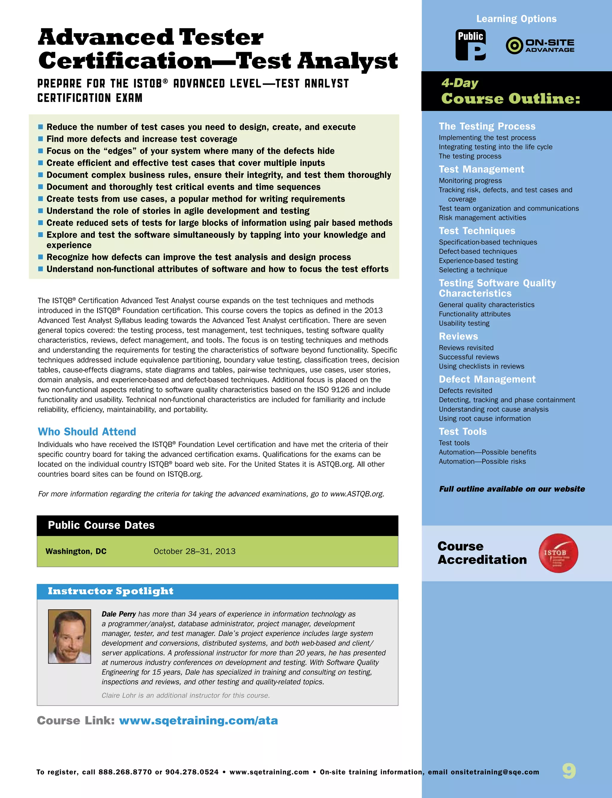 9To register, call 888.268.8770 or 904.278.0524 • www.sqetraining.com • On-site training information, email onsitetraining@sqe.com
Advanced Tester
Certification—Test Analyst
Prepare for the ISTQB® Advanced Level—Test Analyst
Certification Exam
The ISTQB®
Certification Advanced Test Analyst course expands on the test techniques and methods
introduced in the ISTQB®
Foundation certification. This course covers the topics as defined in the 2013
Advanced Test Analyst Syllabus leading towards the Advanced Test Analyst certification. There are seven
general topics covered: the testing process, test management, test techniques, testing software quality
characteristics, reviews, defect management, and tools. The focus is on testing techniques and methods
and understanding the requirements for testing the characteristics of software beyond functionality. Specific
techniques addressed include equivalence partitioning, boundary value testing, classification trees, decision
tables, cause-effects diagrams, state diagrams and tables, pair-wise techniques, use cases, user stories,
domain analysis, and experience-based and defect-based techniques. Additional focus is placed on the
two non-functional aspects relating to software quality characteristics based on the ISO 9126 and include
functionality and usability. Technical non-functional characteristics are included for familiarity and include
reliability, efficiency, maintainability, and portability.
Who Should Attend
Individuals who have received the ISTQB®
Foundation Level certification and have met the criteria of their
specific country board for taking the advanced certification exams. Qualifications for the exams can be
located on the individual country ISTQB®
board web site. For the United States it is ASTQB.org. All other
countries board sites can be found on ISTQB.org.
For more information regarding the criteria for taking the advanced examinations, go to www.ASTQB.org.
Washington, DC	 October 28–31, 2013
$ Reduce the number of test cases you need to design, create, and execute
$ Find more defects and increase test coverage
$ Focus on the “edges” of your system where many of the defects hide
$ Create efficient and effective test cases that cover multiple inputs
$ Document complex business rules, ensure their integrity, and test them thoroughly
$ Document and thoroughly test critical events and time sequences
$ Create tests from use cases, a popular method for writing requirements
$ Understand the role of stories in agile development and testing
$ Create reduced sets of tests for large blocks of information using pair based methods
$ Explore and test the software simultaneously by tapping into your knowledge and
experience
$ Recognize how defects can improve the test analysis and design process
$ Understand non-functional attributes of software and how to focus the test efforts
Public Course Dates
The Testing Process
Implementing the test process
Integrating testing into the life cycle
The testing process
Test Management
Monitoring progress
Tracking risk, defects, and test cases and
coverage
Test team organization and communications
Risk management activities
Test Techniques
Specification-based techniques
Defect-based techniques
Experience-based testing
Selecting a technique
Testing Software Quality
Characteristics
General quality characteristics
Functionality attributes
Usability testing
Reviews
Reviews revisited
Successful reviews
Using checklists in reviews
Defect Management
Defects revisited
Detecting, tracking and phase containment
Understanding root cause analysis
Using root cause information
Test Tools
Test tools
Automation—Possible benefits
Automation—Possible risks
Full outline available on our website
4-Day
Course Outline:
Course Link: www.sqetraining.com/ata
Public
Learning Options
Course
Accreditation
Dale Perry has more than 34 years of experience in information technology as
a programmer/analyst, database administrator, project manager, development
manager, tester, and test manager. Dale’s project experience includes large system
development and conversions, distributed systems, and both web-based and client/
server applications. A professional instructor for more than 20 years, he has presented
at numerous industry conferences on development and testing. With Software Quality
Engineering for 15 years, Dale has specialized in training and consulting on testing,
inspections and reviews, and other testing and quality-related topics.
Claire Lohr is an additional instructor for this course.
Instructor Spotlight
 