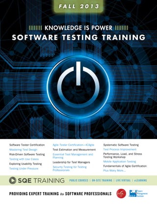 Providing Expert Training to Software Professionals
Software Tester Certification
Mastering Test Design
Risk-Driven Software Testing
Testing with Use Cases
Exploring Usability Testing
Testing Under Pressure
Agile Tester Certification—ICAgile
Test Estimation and Measurement
Essential Test Management and
Planning
Leadership for Test Managers
Security Testing for Testing
Professionals
Systematic Software Testing
Test Process Improvement
Performance, Load, and Stress
Testing Workshop
Mobile Application Testing
Fundamentals of Agile Certification
Plus Many More...
Public Courses | On-site Training | Live Virtual | eLearning
IIIIIIII knowledge is POWER IIIIIIII
software testing training
F A L L 2 0 1 3
 
