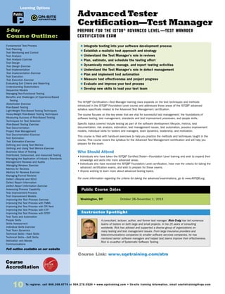 10 To register, call 888.268.8770 or 904.278.0524 • www.sqetraining.com • On-site training information, email onsitetraining@sqe.com
Advanced Tester
Certification—Test Manager
Prepare for the ISTQB® Advanced Level—Test Manager
Certification Exam
The ISTQB®
Certification—Test Manager training class expands on the test techniques and methods
introduced in the ISTQB®
Foundation Level course and addresses those areas of the ISTQB®
advanced
syllabus specifically related to the Advanced Test Management certification.
The course focuses on the key areas that are vital for successful test management: the foundations of
software testing, test management, standards and test improvement processes, and people skills.
Specific topics covered include testing as part of the software development lifecycle, metrics, test
documentation, risk analysis, estimation, test management issues, test automation, process improvement
models, individual skills for testers and managers, team dynamics, leadership, and motivation.
This course is filled with hands-on exercises to help you practice the methods and techniques taught in the
course. This course covers the syllabus for the Advanced Test Management certification and will help you
prepare for the exam.
Who Should Attend
• Individuals who have taken the ISTQB®
Certified Tester—Foundation Level training and wish to expand their
knowledge and skills into more advanced areas.
• Individuals who have received the ISTQB®
Foundation Level certification, have met the criteria for taking the
advanced certification exams, and wish to prepare for those exams.
• Anyone wishing to learn more about advanced testing topics.
For more information regarding the criteria for taking the advanced examinations, go to www.ASTQB.org.
Washington, DC	 October 28–November 1, 2013
$ Integrate testing into your software development process
$ Establish a realistic test approach and strategy
$ Understand the Test Manager’s role in reviews
$ Plan, estimate, and schedule the testing effort
$ Dynamically monitor, manage, and report testing activities
$ Understand the Test Manager’s role in defect management
$ Plan and implement test automation
$ Measure test effectiveness and project progress
$ Evaluate and improve your test process
$ Develop new skills to lead your test team
Public Course Dates
Course Link: www.sqetraining.com/atm
Course
Accreditation
A consultant, lecturer, author, and former test manager, Rick Craig has led numerous
teams of testers on both large and small projects. In his 25 years of consulting
worldwide, Rick has advised and supported a diverse group of organizations on
many testing and test management issues. From large insurance providers and
telecommunications companies to smaller software services companies, he has
mentored senior software managers and helped test teams improve their effectiveness.
Rick is co-author of Systematic Software Testing.
Instructor Spotlight
Fundamental Test Process
Test Planning
Test Monitoring and Control
Test Analysis
Test Analysis Exercise
Test Design
Test Design Exercise
Test Implementation
Test Implementation Exercise
Test Execution
Test Execution Exercise
Evaluating Exit Criteria and Reporting
Understanding Stakeholders
Sequential Models
Managing Non-Functional Testing
Benefits and Challenges of Experience-Based
Testing
Stakeholder Exercise
Risk-Based Testing
Light-Weight Risk-Based Testing Techniques
Heavy-Weight Risk-Based Testing Techniques
Measuring Success of Risk-Based Testing
Techniques for Test Selection
Risk-Based Testing Exercise
Test Documentation
Project Risk Management
Test Documentation Exercise
Test Estimation
Test Estimation Exercise
Defining and Using Test Metrics
Defining and Using Test Metrics Exercise
Business Value of Testing
Distributed, Outsourced, and Insourced Testing
Managing the Application of Industry Standards
Management Reviews and Audits
Managing Reviews Exercise
Metrics for Reviews
Metrics for Reviews Exercise
Managing Formal Reviews
Defect Lifecycle and SDLC
Defect Report Information
Defect Report Information Exercise
Assessing Process Capability
Test Improvement Process
Test Improvement Models
Improving the Test Process Exercise
Improving the Test Process with TMMi
Improving the Test Process with TPI Next
Improving the Test Process with CTP
Improving the Test Process with STEP
Test Tools and Automation
People Skills
Skills Assessment
Individual Skills Exercise
Test Team Dynamics
Technical Skills—Hard Skills
Technical Skills—Soft Skills
Motivation and Morale
Communications
Full outline available on our website
5-Day
Course Outline:
Public
Learning Options
 