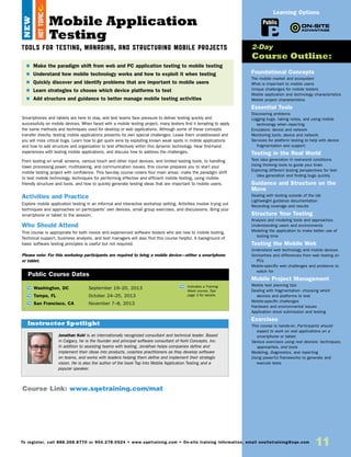 11To register, call 888.268.8770 or 904.278.0524 • www.sqetraining.com • On-site training information, email onsitetraining@sqe.com
Mobile Application
Testing
Tools for Testing, Managing, and Structuring Mobile Projects
Smartphones and tablets are here to stay, and test teams face pressure to deliver testing quickly and
successfully on mobile devices. When faced with a mobile testing project, many testers find it tempting to apply
the same methods and techniques used for desktop or web applications. Although some of these concepts
transfer directly, testing mobile applications presents its own special challenges. Leave them unaddressed and
you will miss critical bugs. Learn how to get quick wins by exploiting known weak spots in mobile applications
and how to add structure and organization to test effectively within this dynamic technology. Hear first-hand
experiences with testing mobile applications, and discuss how to address the challenges.
From testing on small screens, various touch and other input devices, and limited testing tools, to handling
lower processing power, multitasking, and communication issues, this course prepares you to start your
mobile testing project with confidence. This two-day course covers four main areas: make the paradigm shift
to test mobile technology, techniques for performing effective and efficient mobile testing, using mobile-
friendly structure and tools, and how to quickly generate testing ideas that are important to mobile users.
Activities and Practice
Explore mobile application testing in an informal and interactive workshop setting. Activities involve trying out
techniques and approaches on participants’ own devices, small group exercises, and discussions. Bring your
smartphone or tablet to the session.
Who Should Attend
This course is appropriate for both novice and experienced software testers who are new to mobile testing.
Technical support, business analysts, and test managers will also find this course helpful. A background of
basic software testing principles is useful but not required.
Please note: For this workshop participants are required to bring a mobile device—either a smartphone
or tablet.
Foundational Concepts
The mobile market and ecosystem
What is important to mobile users
Unique challenges for mobile testers
Mobile application and technology characteristics
Mobile project characteristics
Essential Tools
Discovering problems
Logging bugs, taking notes, and using mobile
technology when reporting
Emulators: device and network
Monitoring tools: device and network
Services for platform testing to help with device
fragmentation and support
Testing in the Real World
Test idea generation in real-world conditions
Using thinking tools to guide your brain
Exploring different testing perspectives for test
idea generation and finding bugs quickly
Guidance and Structure on the
Move
Dealing with testing outside of the lab
Lightweight guidance documentation
Recording coverage and results
Structure Your Testing
Analysis and modeling tools and approaches
Understanding users and environments
Modeling the application to make better use of
testing time
Testing the Mobile Web
Understand web technology and mobile devices
Similarities and differences from web testing on
PCs
Mobile-specific web challenges and problems to
watch for
Mobile Project Management
Mobile test planning tips
Dealing with fragmentation: choosing which
devices and platforms to test
Mobile-specific challenges
Hardware and environmental issues
Application store submission and testing
Exercises
This course is hands-on. Participants should
expect to work on real applications on a
smartphone or tablet.
Various exercises using real devices: techniques,
approaches, and tools
Modeling, diagnostics, and reporting
Using powerful frameworks to generate and
execute tests
$ Make the paradigm shift from web and PC application testing to mobile testing
$ Understand how mobile technology works and how to exploit it when testing
$ Quickly discover and identify problems that are important to mobile users
$  Learn strategies to choose which device platforms to test
$ Add structure and guidance to better manage mobile testing activities
2-Day
Course Outline:
Course Link: www.sqetraining.com/mat
Public
Learning Options
Jonathan Kohl is an internationally recognized consultant and technical leader. Based
in Calgary, he is the founder and principal software consultant of Kohl Concepts, Inc.
In addition to assisting teams with testing, Jonathan helps companies define and
implement their ideas into products, coaches practitioners as they develop software
on teams, and works with leaders helping them define and implement their strategic
vision. He is also the author of the book Tap Into Mobile Application Testing and a
popular speaker.
Instructor Spotlight
NEW
TW Washington, DC	 September 19–20, 2013
TW Tampa, FL	 October 24–25, 2013
TW San Francisco, CA	 November 7–8, 2013
Public Course Dates
TW Indicates a Training
Week course. See
page 3 for details.
HOTTOPIC
 