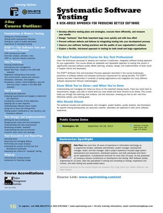 Systematic Software
Testing
A Risk-Based Approach for Producing Better Software
The Best Fundamental Course for Any Test Professional
Learn the techniques necessary to develop and maintain a systematic, integrated software testing approach
for your organization. This course details an adaptable and repeatable approach to testing that results in
significantly improved software quality. Better planning, analysis, design, and implementation of tests result
in happier clients and developers.
The STEP™ (Software Test and Evaluation Process) approach described in this course emphasizes
prevention of software defects and stresses continuous improvement for lasting benefits. The STEP™
process has been implemented in hundreds of testing organizations and integrated into many different
software development lifecycle methodologies.
Know What You’ve Done—and When You’re Done
Understanding and managing risk helps you focus on the important testing issues. Trace your tests back to
requirements, design, and code to reveal what you have tested and what remains to be tested. This course
leads you through test planning, test analysis, and test execution, showing you how to set—and then
effectively satisfy—your testing goals.
Who Should Attend
The audience includes test professionals, test managers, project leaders, quality analysts, and developers.
No specific testing prerequisites are assumed; however, attendees are expected to have some software
experience.
Foundations of Modern Testing
Testing as a formal process
Testing within development lifecycles
Testing as a part of quality assurance
Importance of risk-based testing
STEP™—The Software Test and
Evaluation Process
STEP architectural model
Overview: phases, activities, roles
STEP vs. common industry practices
Test Planning
Planning fundamentals
Planning and risk management
Master Test Plan—based on the IEEE 829
standard
Regression testing focus and issues
Test environments—issues and concerns
Schedules, estimates, and budgets
Acceptance, system, build/integration, and unit
level test plans—based on the IEEE 829
standard
Test Analysis
Identifying test objectives
Analyzing requirements and designs to determine
test objectives
Creating the inventory of test objectives
Applying risk to each objective
Understanding software failure modes
Using risk to focus the testing effort
Testing system modifications, new versions, and
third-party software
Test Design and Implementation
Defining the test architecture
Designing test cases and test procedures
Understanding test data requirements
Developing reusable “testware”
Understanding the test environment
Inventory trace matrix and coverage
Test Execution and Reporting
Executing tests
Reporting and managing defects
Performing root cause analysis
Evaluating the product and the test and
development processes
Assessing the criteria for “stopping” testing
Wrap-up
Improving your testing process
Guidelines for fostering change
TW Washington, DC	 September 16–18, 2013
$ Develop effective testing plans and strategies, execute them efficiently, and measure
your results
$ Design “testware” that finds important bugs more quickly and with less effort
$ Prevent software defects and failures by integrating testing into your development process
$ Improve your software testing practices and the quality of your organization’s software
$ Explore a flexible, risk-based approach to testing for both small and large organizations
3-Day
Course Outline:
Public Course Dates
TW Indicates a Training
Week course. See
page 3 for details.
Course Link: www.sqetraining.com/sst
Public
Learning Options
Dale Perry has more than 34 years of experience in information technology as
a programmer/analyst, database administrator, project manager, development
manager, tester, and test manager. Dale’s project experience includes large system
development and conversions, distributed systems, and both web-based and client/
server applications. A professional instructor for more than 20 years, he has presented
at numerous industry conferences on development and testing. With Software Quality
Engineering for 15 years, Dale has specialized in training and consulting on testing, inspections and
reviews, and other testing and quality-related topics.
Additional instructors for this course include Lee Copeland, Rick Craig, Claire Lohr, Robert Sabourin, and
Dawn Haynes.
Instructor Spotlight
Course Accreditations
Earn 22.5 PDUs
16 To register, call 888.268.8770 or 904.278.0524 • www.sqetraining.com • On-site training information, email onsitetraining@sqe.com
 