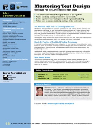 Mastering Test Design
Techniques for Developing Focused Test Cases
The Practical “How To’s” of Creating Test Cases
After the test plans are written, the test teams formed, and the tools selected, it’s time to develop test
cases and start the testing. So, what test design techniques should you use? How do you decide what
tests are most important? What does a good test case look like? How can you reduce the number of
tests while increasing coverage? When and how should you use white-box testing to complement black-box
techniques? How can you maximize the value of exploratory testing?
Mastering Test Design answers these tester questions and many more while helping test analysts develop
their professional testing skills and expand their personal tester toolkit of techniques.
Hands-0n Practice of Real-World Testing Techniques
In this hands-on workshop, you’ll learn about and practice the most important functional, black-box testing
techniques and be on your way to becoming a master test designer. The course includes student exercises
covering equivalence class partitioning, boundary value analysis, decision tables, state diagrams, pair-
based testing, and more.
Mastering Test Design is a great opportunity to hone your test design skills, improve your effectiveness,
and increase your professionalism as a test analyst. You will leave the class with a newfound confidence
for designing great test cases that find important bugs sooner.
Who Should Attend
This course is appropriate for both novice and experienced software testers. Developers who are
expected to create test cases will find this course extremely useful. Test and development managers
also can benefit from this course. A background of basic development processes and test levels is
helpful but not required.
Introduction
Where test design fits in the testing process
Elements of a good test case
Test oracles
Test case design trade-offs
Functional—Black-box Test
Techniques
What is black-box testing?
Black-box testing at different test levels
Equivalence class partitioning
Discovering and documenting partitions
Partitioning complex fields
Equivalence classes for multiple requirements
Exercise
Boundary value analysis
Challenging boundary issues
Exercise
Decision table construction
Decision tables into test cases
Exercise
State-transition diagrams and tables
Designing tests from diagrams
Exercise
Pair-based test methods
Exercise
Exploratory and Creative Testing
Exploratory testing process
Creative invalids
Error guessing
Group insights
	
TW Washington, DC	 September 19–20, 2013
TW Tampa, FL	 October 24–25, 2013
TW San Francisco, CA	 November 7–8, 2013
Claire Lohr has been a professional in the computer field for more than 30 years,
with the last 15 years focused on software process improvement for companies
including GTE, Motorola, Westinghouse, SAIC, Boeing, and Aetna. Claire currently
provides training and consulting services for a wide variety of both government and
commercial clients. Her certifications are CSQE, CSDP, and CTFL. Claire is an SEI
CMM Software Capability Evaluator and a Lloyd’s Register ISO 9000 Lead Auditor.
Additional instructors for this course include Lee Copeland, Dale Perry, Robert Sabourin, and Dawn Haynes.
$ Learn functional, black-box test design techniques to find bugs faster
$ Practice test design techniques to reinforce your new skills
$ Examine experience-based testing approaches to replace ad hoc testing
$ Find out when to use each test design technique for the best results
2-Day
Course Outline:
Instructor Spotlight
Public Course Dates
TW Indicates a Training
Week course. See
page 3 for details.
Course Link: www.sqetraining.com/mtd
Public
eLearning
Learning Options
18 To register, call 888.268.8770 or 904.278.0524 • www.sqetraining.com • On-site training information, email onsitetraining@sqe.com
Course Accreditations
Earn 15 PDUs
 