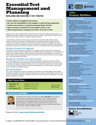 Essential Test
Management and
Planning
Developing and Executing a Test Strategy
Whether you are a test manager leading a small test team, the director managing multiple test teams, or a
development manager or lead who is responsible for testing, you already know that poor testing can waste
time and money—and sometimes even destroy a project or product.
In this interactive, discussion-oriented course, you’ll learn about and explore what it takes to develop,
maintain, and execute a successful test strategy. Rather than teaching an inflexible checklist process of
“things to do” for testing, you’ll learn to think and plan the test effort based on the situations you face in
your project and product: the application to test; the development environment and lifecycle; time available for
testing; test resources and staff skills; risk factors; and all of the variables that should drive testing decisions.
Develop a Practical Test Approach
The purpose of the test approach—or strategy—is to manage and direct the test effort to a successful
conclusion by finding the important defects early and providing project stakeholders with the information they
need to make informed decisions. Through numerous class discussions and explorations, you’ll learn the
critical success factors for developing a practical test approach and the roles that testers and test managers
play in successful development projects.
Manage the Test Effort from Start to Finish
For a test strategy to have value, it must be skillfully implemented and updated as the project unfolds.
Risks must continuously be re-evaluated based on both internal and external influences. Exit criteria must
be reviewed and changed if necessary based upon the current state of the project. Find out what it takes to
run a test project from early planning and resourcing, developing the tests, executing tests, reporting test
results, and finally, evaluating the process.
Who Should Attend
This course is appropriate for anyone who influences the direction of the testing strategy—test managers,
development managers responsible for testing, test leads, senior testers—and QA analysts, test leads, and
senior test engineers and analysts. Participants should have at least two years of test experience and some
leadership experience or training.
TW Washington, DC	 September 16–17, 2013
TW Tampa, FL	 October 21–22, 2013
TW San Francisco, CA	 November 4–5, 2013
A consultant, lecturer, author, and former test manager, Rick Craig has led numerous
teams of testers on both large and small projects. In his 25 years of consulting
worldwide, Rick has advised and supported a diverse group of organizations on
many testing and test management issues. From large insurance providers and
telecommunications companies to smaller software services companies, he has
mentored senior software managers and helped test teams improve their effectiveness.
Rick is co-author of Systematic Software Testing.
Mike Ennis is an additional instructor for this course.
$ Factors critical for managing the test process
$ Key roles and responsibilities of test managers in small and large organizations
$ Creation and execution of a practical and dynamic Master Test Plan
$ Steps to develop a prioritized set of test objectives based on risk
$ Skills and approaches to manage the test effort—from start to finish
Instructor Spotlight
Public Course Dates
TW Indicates a Training
Week course. See
page 3 for details.
Testing and Quality
Software quality vs. testing
Class Discussion: Your organization’s culture
Test levels—unit, integration, system, and
acceptance
Preventive testing vs. reactive testing
STEP™ – Software Test and Evaluation Process
Class Discussion: Can we test quality into the
software?
The Test Manager
Roles and responsibilities of the test manager
Communicating with stakeholders
Class Discussion: Ways to obtain management
buy-in
Raising testing value proposition and profile
Class Discussion: The developer-to-tester ratio
Test manager attributes and skills
Test Teams
Attitudes and psychology of testing
Class Exercise and Discussion
Test team organization alternatives
Keys for successful test teams
Class Discussion: Handling concurrent projects
Staff attributes and skills development
Class Discussion: Characteristics of a good tester
Configuration Management
Library management
Change control board
Defect analysis
Master Test Plan
Process vs. documentation
Class Discussion: Who is the audience for the
Master Test Plan?
What—and what not—to test
Product and project risks and contingencies
Class Exercise and Discussion
Test approach/strategy
Scheduling and estimating
Class Discussion: Who sets the test schedule?
Why test planning fails
Testware Design
Influence of risk
Testers’ role in requirements
The inventory process
Execution Management
Logging and reporting tests and incidents
Failures vs. defects
Class Discussion: How do you measure test
effectiveness?
Predicting release dates
When to stop testing
Tools
What—and what not—to automate
Class Discussion: Test tool issues
Manager’s role in tool implementation
Process Benchmarks and Baselines
Implementing changes
Process assessments
Test process improvement models
2-Day
Course Outline:
Course Link: www.sqetraining.com/etm
Learning Options
To register, call 888.268.8770 or 904.278.0524 • www.sqetraining.com • On-site training information, email onsitetraining@sqe.com
19
Public
Course Accreditations
Earn 15 PDUs
 