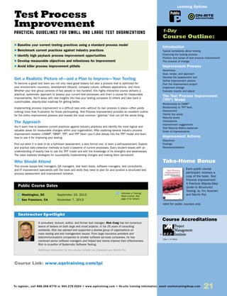 Test Process
Improvement
Practical Guidelines for Small and Large Test Organizations
Get a Realistic Picture of—and a Plan to Improve—Your Testing
To become a great test team you not only need great testers but also a process that is optimized for
your environment—business, development lifecycle, company culture, software applications, and more.
Whether your test group consists of two people or two hundred, this highly interactive course delivers a
practical, systematic approach to assess your current test processes and chart a course for measurable
improvements. You’ll leave with new insights into how your testing compares to others and take back a
customizable, step-by-step roadmap for getting better.
Implementing process improvement is a difficult task and—without its own process in place—often yields
nothing more than frustration for those participating. Test Process Improvement provides an excellent outline
for the entire improvement process and reveals the most common “gotchas” that can kill the whole thing.
The Approach
You’ll learn how to baseline current practices against industry practices and identify the most logical and
valuable areas for measurable changes within your organization. After exploring several industry process
improvement models—CMMI®
, TMMi®
, TPI®
, and TPI®
Next—you’ll dive deeply into the TPI®
model and learn
how to use it for improving your testing.
Find out when it is best to do a full-blown assessment, a less formal one, or even a self-assessment. Explore
and practice data collection methods to build a baseline of current processes. Every student leaves with an
understanding of exactly how to use the TPI®
model and with the knowledge of its strengths and weaknesses.
The class explores strategies for successfully implementing changes and making them permanent.
Who Should Attend
This course equips test managers, QA managers, test team leads, software managers, test consultants,
and IT improvement specialists with the tools and skills they need to plan for and conduct a structured test
process assessment and improvement initiative.
Introduction
Typical complaints about testing
Improving the testing process
Position and scope of test process improvement
The process of change
Improvement Process
Awareness
Goal, scope, and approach
Develop the assessment tool
Define improvement actions
Plan the improvement project
Implement change
Evaluate results and adjust
The Test Process Improvement
(TPI®
) Model
Relationship to CMMI®
Relationship to TPI®
Next
Assessment
Twenty key areas
Maturity levels
Checkpoints
Improvement suggestions
Test Maturity Matrix explained
Order of improvements
Improvement Actions
Objectives
Findings
Recommendations
Take-Home Bonus
Each public course
participant receives a
copy of the book, Test
Process Improvement:
A Practical Step-by-Step
Guide to Structured
Testing, by Tim Koomen
and Martin Pol.
Valid for public courses only.
TW Washington, DC	 September 19, 2013
TW San Francisco, CA	 November 7, 2013
$ Baseline your current testing practices using a standard process model
$ Benchmark current practices against industry practices
$ Identify high payback process improvement opportunities
$ Develop measurable objectives and milestones for improvement
$ Avoid killer process improvement pitfalls
1-Day
Course Outline:
Public Course Dates
TW Indicates a Training
Week course. See
page 3 for details.
Course Link: www.sqetraining.com/tpi
A consultant, lecturer, author, and former test manager, Rick Craig has led numerous
teams of testers on both large and small projects. In his 25 years of consulting
worldwide, Rick has advised and supported a diverse group of organizations on
many testing and test management issues. From large insurance providers and
telecommunications companies to smaller software services companies, he has
mentored senior software managers and helped test teams improve their effectiveness.
Rick is co-author of Systematic Software Testing.
Additional instructors for this course include Lee Copeland and Martin Pol.
Instructor Spotlight
Public
Learning Options
To register, call 888.268.8770 or 904.278.0524 • www.sqetraining.com • On-site training information, email onsitetraining@sqe.com
21
Course Accreditations
Earn 7.5 PDUs
 