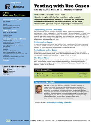 22 To register, call 888.268.8770 or 904.278.0524 • www.sqetraining.com • On-site training information, email onsitetraining@sqe.com
Testing with Use Cases
Using the Use Case Model in Test Analysis and Design
Understanding the Use Case Model
The use case model is a very useful tool for gathering, defining, and documenting the functional
requirements of a system or application. In many organizations, it has taken the place of the classic many
hundred-page requirements document. As a tester, you need to understand the general characteristics
of the use case model, its strengths and weaknesses, and most importantly, how it is being used in the
project on which you are working. Several different styles of use cases are used in system development,
and you need to be knowledgeable about them.
Testing the Use Cases
As requirements, documented in a use case model, are being created, testers help ensure that the use
case model is complete, correct, and consistent. Early discovery of defects in the model and in specific
use cases will prevent defects from being introduced into the design and code.
Testing Based on Use Cases
Once use cases are tested, then the system or application is built from them. The use case model
becomes the basis for functional testing. Testers analyze the details of each use case and create one or
more test cases that will be used to verify that the design and code are correct.
Who Should Attend
This course is appropriate for anyone involved in using the use case model for software development.
Novice and experienced software testers—as well as developers, test and development managers,
customers, and project managers—can benefit from this course. A background of basic development
processes is helpful but not essential.
TW Tampa, FL	 October 23, 2013
TW San Francisco, CA	 November 6, 2013
Dale Perry has more than 34 years of experience in information technology as
a programmer/analyst, database administrator, project manager, development
manager, tester, and test manager. Dale’s project experience includes large system
development and conversions, distributed systems, and both web-based and client/
server applications. A professional instructor for more than 20 years, he has presented
at numerous industry conferences on development and testing. With Software Quality
Engineering for 15 years, Dale has specialized in training and consulting on testing,
inspections and reviews, and other testing and quality-related topics.
Robert Sabourin is an additional instructor for this course.
$ Understand the basics of the use case model
$ Learn the strengths and limits of use cases from a testing perspective
$ Learn how to assess specific use cases for correctness and completeness
$ Learn how use cases become the basis of test analysis and test design
$ Learn a flexible approach to early test design using use cases as a basis
Instructor Spotlight
Public Course Dates
TW Indicates a Training
Week course. See
page 3 for details.
Introduction to Use Cases
Basic concepts
Focus
Benefits
Understanding the use case model
Concepts, notation, and formats
General concerns
Testing Use Cases
Testing the use case model
Domain testing
Traceability testing
Syntax testing
From Use Cases to Test Cases
Example use case
Actors—secondary and sub-actors
Actors and their goals
Examining a use case for key test issues
Main elements
Description
Scenarios
Alternatives and exceptions
Dealing with ambiguity in use cases
Using test techniques to assess use cases and
scenarios
Developing test objectives from use cases
Designing the test cases
Wrap-up
1-Day
Course Outline:
Course Link: www.sqetraining.com/tuc
Public
Learning Options
Course Accreditations
Earn 7.5 PDUs
 