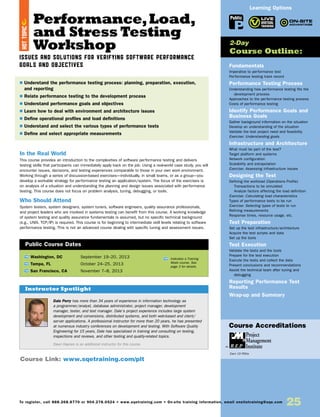 Performance,Load,
and Stress Testing
Workshop
Issues and Solutions for Verifying Software Performance
Goals and Objectives
In the Real World
This course provides an introduction to the complexities of software performance testing and delivers
testing skills that participants can immediately apply back on the job. Using a real-world case study, you will
encounter issues, decisions, and testing experiences comparable to those in your own work environment.
Working through a series of discussion-based exercises—individually, in small teams, or as a group—you
develop a workable strategy for performance testing an application/system. The focus of the exercises is
on analysis of a situation and understanding the planning and design issues associated with performance
testing. This course does not focus on problem analysis, tuning, debugging, or tools.
Who Should Attend
System testers, system designers, system tuners, software engineers, quality assurance professionals,
and project leaders who are involved in systems testing can benefit from this course. A working knowledge
of system testing and quality assurance fundamentals is assumed, but no specific technical background
(e.g., UNIX, TCP/IP) is required. This course is for beginning to intermediate skill levels relating to software
performance testing. This is not an advanced course dealing with specific tuning and assessment issues.
Fundamentals
Imperative to performance test
Performance testing track record
Performance Testing Process
Understanding how performance testing fits the
development process
Approaches to the performance testing process
Costs of performance testing
Identify Performance Goals and
Business Goals
Gather background information on the situation
Develop an understanding of the situation
Validate the test project need and feasibility
Exercise: Understanding goals
Infrastructure and Architecture
What must be part of the test?
Target platform and systems
Network configuration
Scalability and extrapolation
Exercise: Assessing infrastructure issues
Designing the Test
Defining the workload (Operations Profile)
Transactions to be simulated
Analyze factors affecting the load definition
Exercise: Calculating load characteristics
Types of performance tests to be run
Exercise: Selecting types of tests to run
Refining measurements
Response times, resource usage, etc.
Test Preparation
Set up the test infrastructure/architecture
Acquire the test scripts and data
Set up the tools
Test Execution
Validate the tests and the tools
Prepare for the test execution
Execute the tests and collect the data
Present conclusions and recommendations
Assist the technical team after tuning and
debugging
Reporting Performance Test
Results
Wrap-up and Summary
TW Washington, DC	 September 19–20, 2013
TW Tampa, FL	 October 24–25, 2013
TW San Francisco, CA	 November 7–8, 2013
$ Understand the performance testing process: planning, preparation, execution,
and reporting
$ Relate performance testing to the development process
$ Understand performance goals and objectives
$ Learn how to deal with environment and architecture issues
$ Define operational profiles and load definitions
$ Understand and select the various types of performance tests
$ Define and select appropriate measurements
2-Day
Course Outline:
Public Course Dates
TW Indicates a Training
Week course. See
page 3 for details.
Course Link: www.sqetraining.com/plt
Learning Options
To register, call 888.268.8770 or 904.278.0524 • www.sqetraining.com • On-site training information, email onsitetraining@sqe.com
25
Dale Perry has more than 34 years of experience in information technology as
a programmer/analyst, database administrator, project manager, development
manager, tester, and test manager. Dale’s project experience includes large system
development and conversions, distributed systems, and both web-based and client/
server applications. A professional instructor for more than 20 years, he has presented
at numerous industry conferences on development and testing. With Software Quality
Engineering for 15 years, Dale has specialized in training and consulting on testing,
inspections and reviews, and other testing and quality-related topics.
Dawn Haynes is an additional instructor for this course.
Instructor Spotlight
HOTTOPIC
Public
Course Accreditations
Earn 15 PDUs
 