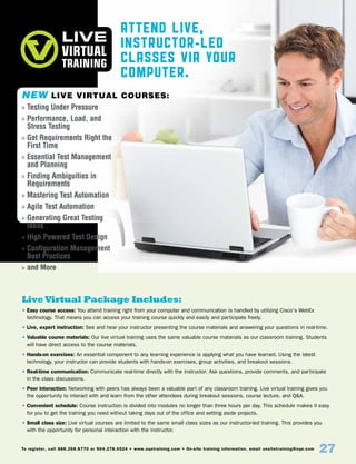 To register, call 888.268.8770 or 904.278.0524 • www.sqetraining.com • On-site training information, email onsitetraining@sqe.com
27
Attend Live,
Instructor-Led
Classes Via Your
Computer.
Live Virtual Package Includes:
• Easy course access: You attend training right from your computer and communication is handled by utilizing Cisco’s WebEx
technology. That means you can access your training course quickly and easily and participate freely.
• Live, expert instruction: See and hear your instructor presenting the course materials and answering your questions in real-time.
• Valuable course materials: Our live virtual training uses the same valuable course materials as our classroom training. Students
will have direct access to the course materials.
• Hands-on exercises: An essential component to any learning experience is applying what you have learned. Using the latest
technology, your instructor can provide students with hands-on exercises, group activities, and breakout sessions.
• Real-time communication: Communicate real-time directly with the instructor. Ask questions, provide comments, and participate
in the class discussions.
• Peer interaction: Networking with peers has always been a valuable part of any classroom training. Live virtual training gives you
the opportunity to interact with and learn from the other attendees during breakout sessions, course lecture, and QA.
• Convenient schedule: Course instruction is divided into modules no longer than three hours per day. This schedule makes it easy
for you to get the training you need without taking days out of the office and setting aside projects.
• Small class size: Live virtual courses are limited to the same small class sizes as our instructor-led training. This provides you
with the opportunity for personal interaction with the instructor.
NEW Live Virtual Courses:
»» Testing Under Pressure
»» Performance, Load, and
Stress Testing
»» Get Requirements Right the
First Time
»» Essential Test Management
and Planning
»» Finding Ambiguities in
Requirements
»» Mastering Test Automation
»» Agile Test Automation
»» Generating Great Testing
Ideas
»» High Powered Test Design
»» Configuration Management
Best Practices
»» and More
 