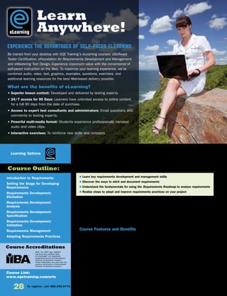 Introduction to Requirements
Setting the Stage for Developing
Requirements
Requirements Development:
Elicitation
Requirements Development:
Analysis
Requirements Development:
Specification
Requirements Development:
Validation
Requirements Management
Adapting Requirements Practices
Course Link:
www.sqetraining.com/erts
eLearning
Course Outline:
Course Accreditations
Learning Options
Experience the Advantages of Self-Paced eLearning
Be trained from your desktop with SQE Training’s eLearning courses: eSoftware
Tester Certification, eFoundation for Requirements Development and Management,
and eMastering Test Design. Experience classroom value with the convenience of
self-paced instruction on the Web. To maximize your learning experience, we’ve
combined audio, video, text, graphics, examples, questions, exercises, and
additional learning resources for the best Web-based delivery possible.
What are the benefits of eLearning?
• Superior lesson content: Developed and delivered by testing experts
• 24/7 access for 90 Days: Learners have unlimited access to online content
for a full 90 days from the date of purchase.
• Access to expert test consultants and administrators: Email questions and
comments to testing experts.
• Powerful multi-media format: Students experience professionally narrated
audio and video clips.
• Interactive exercises: To reinforce new skills and concepts
IIBA®
, the IIBA®
logo, BABOK®
and Business Analysis Body
of Knowledge®
are registered
trademarks owned by International
Institute of Business Analysis.
These trademarks are used with the
express permission of International
Institute of Business Analysis.
28 To register, call 888.268.8770 or 904.278.0524 • www.sqetraining.com • On-site training information, email onsitetraining@sqe.com
eLearning
eFoundation for Requirements
Development and Management
A Roadmap to Success
If you currently develop and manage requirements, manage people who do, or plan to do either in the future,
this course is for you. This course teaches essential requirements development and management skills in
a flexible self-paced eLearning format. The curriculum is a series of eight self–paced courses that build the
foundation you need to successfully develop and manage requirements for business projects and software
products. You’ll learn how to develop and manage requirements, gain tips for eliciting and documenting
requirements, discover how to use the EBG Requirements Roadmap to analyze requirements, and study the
steps for adapting your requirements practices to your project.
Course Features and Benefits
• 24/7 access for 90 days: Learners have unlimited access to online content for a full 90 days from the date of
purchase.
• Comprehensive curriculum of eight courses with multiple topics
• Integrated glossary based on a glossary from The Software Requirements Memory Jogger, which is incorporated
into the International Institute of Business Analysis (IIBA) BABOK®
version 2.0
• Downloadable tips, checklists, and templates to use on the job for years to come
• 24 CDUs (Continuing Development Units)
• A detailed cross-reference guide so you can reference the IIBA BABOK®
Knowledge Areas Techniques and Tasks
• Concise, yet rich in content
• Easy-to-follow navigation
• Scenarios that engage and reinforce learning
• “Quick check” exercises that test your learning
• Flash animation that provides an interactive experience
• SCORM-compliant: You can license the training and run it on your own Learning Management System (LMS).
$ Learn key requirements development and management skills
$ Discover the ways to elicit and document requirements
$ Understand the fundamentals for using the Requirements Roadmap to analyze requirements
$ Realize steps to adapt and improve requirements practices on your project
Learn
Anywhere!
 
