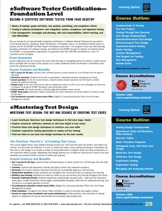 29To register, call 888.268.8770 or 904.278.0524 • www.sqetraining.com • On-site training information, email onsitetraining@sqe.com
eSoftware Tester Certification—
Foundation Level
Become a Certified Software Tester from Your Desktop
eMastering Test Design
Mastering Test Design: The Art and Science of Creating Test Cases
Are you looking for an internationally recognized certification in software testing? Delivered by top experts
in the testing industry, eSoftware Tester Certification—Foundation Level is an accredited training course to
prepare you for the ISTQB®
Certified Tester—Foundation Level exam. This program is the only internationally
accepted certification for software testing, accredited by the ISTQB®
through its network of national boards.
The ISTQB®
, a non-proprietary organization, has granted more than 200,000 certifications in over 70
countries around the globe.
Exam Guarantee
Course registrants who do not pass the exam within 60 days of completing either the online or public course
will be provided with 45 days of free access to our online eSoftware Tester Certification—Foundation Level
course for additional learning.
Course Features and Benefits
• 24/7 access for 90 days: Learners have unlimited access to online content for a full 90 days from the date of
purchase.
• Interactive exercises: Students will be able to participate in interactive exercises throughout the course.
• Lesson questions: At the end of each lesson, students answer sample questions that link back to content
screens for additional learning.
• Sample exam: At the end of the course, take an assessment exam to confirm your new knowledge and skills and
to prepare for taking the ISTQB®
Foundation Level certification exam.
• Course manual: The course includes a 400-plus-page downloadable course manual.
• ISTQB®
Study guide: Download a helpful study guide that cross references the course syllabus to help you study
for the exam.
• 22.5 professional education contact hours/PDUs: Eligible for continuing education PDUs from the Project
Management Institute
The Practical “How-To’s” of Creating Test Cases
This course begins where many software testing courses end. Once the test plans are written, test teams are
formed, and test tools are selected, it is time to create test cases. Since testing everything is impossible, the
first step in test design is to choose a subset of all possible tests of program paths and data combinations to
find important defects quickly. eMastering Test Design teaches you to select an optimal set of what to test and
develops your practical skills to become a better test engineer.
Course Features and Benefits
• 24/7 access for 90 days: Learners have unlimited access to online content for a full 90 days from the date
of purchase.
• Tutorials: Learners will experience tutorials that place content into real-world situations.
• Exercises: The course contains exercises that help you immediately apply your new learning.
• Assessment questions: These questions are throughout the course and help you evaluate your learning.
• Reinforce your learning: Questions are linked to content so you can reinforce your learning throughout the course.
• Powerful multimedia format: Students experience professionally narrated audio. “Step into the classroom”
video clips, visually interesting content pages, downloadable templates, Web links for additional learning, and
hot links to a complete glossary of terms.
• 15 professional education contact hours/PDUs: Eligible for continuing education PDUs from the Project
Management Institute
• Flash animation: Throughout the course, Flash animation is used to illustrate and explain content.
• Access to expert test consultants and course administrator: Email questions and comments to testing
experts or telephone the course administrator for immediate help during hours.
Fundamentals of Testing
The Test Project
Testing Through the Lifecycle
Test Design Fundamentals
Specification-based Test Design
Structure-based Test Design
Experience-based Testing
Static Testing
Incident Management
Tool Support for Testing
Test Management
Sample Exam
Exam cost not included in course fee
Testing Design Fundamentals
Equivalence Class and Boundary
Value Analysis
Decision Tables
State Transition Diagrams
Orthogonal Array (All Pairs) Test
Design
Black-box Test Design
White-box Test Design
Exploratory Testing
Regression Testing
Managing and Analyzing Defects
$ Basics of testing—goals and limits, risk analysis, prioritizing, and completion criteria
$ Testing in software development—unit, integration, system, acceptance, and regression testing
$ Test management—strategies and planning, roles and responsibilities, defect tracking, and
test deliverables
$ Learn functional, black-box test design techniques to find more bugs—faster
$ Explore structural, white-box methods to add more depth to test cases
$ Practice these test design techniques to reinforce your new skills
$ Examine exploratory testing approaches to replace ad hoc testing
$ Find out when to use each test design technique for the best results
Course Outline:
Course Outline:
Course Link:
www.sqetraining.com/estf
Course Link:
www.sqetraining.com/emtd
eLearning
eLearning
Course Accreditations
Course Accreditations
Earn 22.5 PDUs
Earn 15 PDUs
Learning Options
Learning Options
 