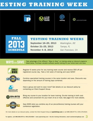 waystosave
3To register, call 888.268.8770 or 904.278.0524 • www.sqetraining.com • On-site training information, email onsitetraining@sqe.com
Early
Bird
esting Training Week
Register 6 weeks prior for any training week course and receive $50 off per
registered course day. Take a full week of training and save $250!
Combine specialized training courses in the same location and save. Discounts vary
depending on the amount of training days combined.
Have a group and want to save more? Get details on our discount policy by
contacting our Client Support Group.
Bring any course to your location for team training. On-site training is both cost-
effective and convenient for your team of six or more. See page 6 for more details.
Save $300 when you combine any of our pre-conference training courses with your
conference registration.
Take advantage of the different “Ways to Save” on training using our discount programs
listed below. Purchase valuable software quality training for your whole team and save.
For more details on our discount policy, contact the Client Support Group at sqeinfo@sqe.com or call 888.268.8770 or 904.278.0524.
Learning
Options
eLearning
Public
Instructor-led
training in a
city near you
Live, instructor-led
classes via your
computer
Self-paced
learning, online
Instructor-led
training at your
location
TESTING training weeks
September 16–20, 2013	 Washington, DC
October 21–25, 2013	 Tampa, FL
November 4–8, 2013 	 San Francisco, CA
fall
schedule
2013
 