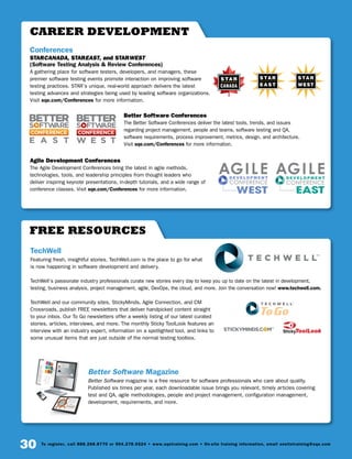 30 To register, call 888.268.8770 or 904.278.0524 • www.sqetraining.com • On-site training information, email onsitetraining@sqe.com
Free Resources
TechWell
Featuring fresh, insightful stories, TechWell.com is the place to go for what
is now happening in software development and delivery.
TechWell’s passionate industry professionals curate new stories every day to keep you up to date on the latest in development,
testing, business analysis, project management, agile, DevOps, the cloud, and more. Join the conversation now! www.techwell.com.
TechWell and our community sites, StickyMinds, Agile Connection, and CM
Crossroads, publish FREE newsletters that deliver handpicked content straight
to your inbox. Our To Go newsletters offer a weekly listing of our latest curated
stories, articles, interviews, and more. The monthly Sticky ToolLook features an
interview with an industry expert, information on a spotlighted tool, and links to
some unusual items that are just outside of the normal testing toolbox.
Better Software Magazine
Better Software magazine is a free resource for software professionals who care about quality.
Published six times per year, each downloadable issue brings you relevant, timely articles covering
test and QA, agile methodologies, people and project management, configuration management,
development, requirements, and more.
career development
Conferences
STARCANADA, STAREAST, and STARWEST
(Software Testing Analysis  Review Conferences)
A gathering place for software testers, developers, and managers, these
premier software testing events promote interaction on improving software
testing practices. STAR’s unique, real-world approach delivers the latest
testing advances and strategies being used by leading software organizations.
Visit sqe.com/Conferences for more information.
Better Software Conferences
The Better Software Conferences deliver the latest tools, trends, and issues
regarding project management, people and teams, software testing and QA,
software requirements, process improvement, metrics, design, and architecture.
Visit sqe.com/Conferences for more information.
Agile Development Conferences
The Agile Development Conferences bring the latest in agile methods,
technologies, tools, and leadership principles from thought leaders who
deliver inspiring keynote presentations, in-depth tutorials, and a wide range of
conference classes. Visit sqe.com/Conferences for more information.
CANADA
 