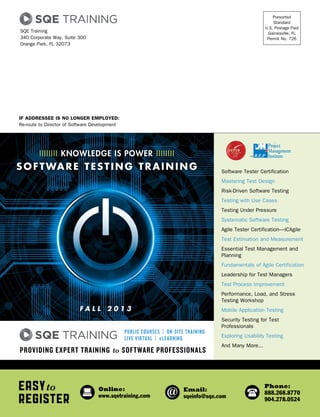 If Addressee is No Longer Employed:
Re-route to Director of Software Development
Presorted
Standard
U.S. Postage Paid
Gainesville, FL
Permit No. 726
SQE Training
340 Corporate Way, Suite 300
Orange Park, FL 32073
Easyto
Register
Online:
www.sqetraining.com
Email:
sqeinfo@sqe.com
Phone:
888.268.8770
904.278.0524
Software Tester Certification
Mastering Test Design
Risk-Driven Software Testing
Testing with Use Cases
Testing Under Pressure
Systematic Software Testing
Agile Tester Certification—ICAgile
Test Estimation and Measurement
Essential Test Management and
Planning
Fundamentals of Agile Certification
Leadership for Test Managers
Test Process Improvement
Performance, Load, and Stress
Testing Workshop
Mobile Application Testing
Security Testing for Test
Professionals
Exploring Usability Testing
And Many More...
Providing Expert Training to Software Professionals
Public Courses | On-site Training
Live Virtual | eLearning
fall 2 0 1 3
IIIIIIII knowledge is POWER IIIIIIII
software testing training
 