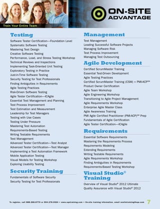 7To register, call 888.268.8770 or 904.278.0524 • www.sqetraining.com • On-site training information, email onsitetraining@sqe.com
Testing
Software Tester Certification—Foundation Level
Systematic Software Testing
Mastering Test Design
Creative Software Testing
Performance, Load, and Stress Testing Workshop
Technical Reviews and Inspections
Implementing Task-Oriented Unit Testing
Exploratory Testing in Practice
Just-in-Time Software Testing
Security Testing for Test Professionals
Finding Ambiguities in Requirements
Agile Testing Practices
Risk-Driven Software Testing
Agile Tester Certification—ICAgile
Essential Test Management and Planning
Test Process Improvement
Test Estimation and Measurement
Leadership for Test Managers
Testing with Use Cases
Testing Under Pressure
Mastering Test Automation
Requirements-Based Testing
Writing Testable Requirements
Test Management
Advanced Tester Certification—Test Analyst
Advanced Tester Certification—Test Manager
Implementing a Test Automation Framework
Mobile Application Testing
Visual Models for Testing Workshop
Exploring Usability Testing
Security Training
Fundamentals of Software Security
Security Testing for Test Professionals
Management
Test Management
Leading Successful Software Projects
Managing Software Risk
Test Process Improvement
Managing Test Outsourcing
Agile Development
Certified ScrumMaster Training
Essential Test-Driven Development
Agile Testing Practices
Certified ScrumMaster Training (CSM) + PMI-ACPSM
Product Owner Certification
Agile Team Workshop
Agile Engineering Workshop
Transitioning to Agile Project Management
Agile Requirements Workshop
Enterprise Agile Master Class
Agile Awareness Training
PMI Agile Certified Practitioner (PMI-ACP)SM
Prep
Fundamentals of Agile Certification
Agile Tester Certification—ICAgile
Requirements
Essential Software Requirements
Mastering the Requirements Process
Requirements Modeling
Extending Requirements
Writing Testable Requirements
Agile Requirements Workshop
Finding Ambiguities in Requirements
Requirements-Based Testing Workshop
Visual Studio®
Training
Overview of Visual Studio®
2012 Ultimate
Quality Assurance with Visual Studio®
2012
Train Your Entire Team
 