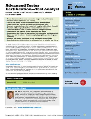 9To register, call 888.268.8770 or 904.278.0524 • www.sqetraining.com • On-site training information, email onsitetraining@sqe.com
Advanced Tester
Certification—Test Analyst
Prepare for the ISTQB® Advanced Level—Test Analyst
Certification Exam
The ISTQB®
Certification Advanced Test Analyst course expands on the test techniques and methods
introduced in the ISTQB®
Foundation certification. This course covers the topics as defined in the 2013
Advanced Test Analyst Syllabus leading towards the Advanced Test Analyst certification. There are seven
general topics covered: the testing process, test management, test techniques, testing software quality
characteristics, reviews, defect management, and tools. The focus is on testing techniques and methods
and understanding the requirements for testing the characteristics of software beyond functionality. Specific
techniques addressed include equivalence partitioning, boundary value testing, classification trees, decision
tables, cause-effects diagrams, state diagrams and tables, pair-wise techniques, use cases, user stories,
domain analysis, and experience-based and defect-based techniques. Additional focus is placed on the
two non-functional aspects relating to software quality characteristics based on the ISO 9126 and include
functionality and usability. Technical non-functional characteristics are included for familiarity and include
reliability, efficiency, maintainability, and portability.
Who Should Attend
Individuals who have received the ISTQB®
Foundation Level certification and have met the criteria of their
specific country board for taking the advanced certification exams. Qualifications for the exams can be
located on the individual country ISTQB®
board web site. For the United States it is ASTQB.org. All other
countries board sites can be found on ISTQB.org.
For more information regarding the criteria for taking the advanced examinations, go to www.ASTQB.org.
Washington, DC	 October 28–31, 2013
$ Reduce the number of test cases you need to design, create, and execute
$ Find more defects and increase test coverage
$ Focus on the “edges” of your system where many of the defects hide
$ Create efficient and effective test cases that cover multiple inputs
$ Document complex business rules, ensure their integrity, and test them thoroughly
$ Document and thoroughly test critical events and time sequences
$ Create tests from use cases, a popular method for writing requirements
$ Understand the role of stories in agile development and testing
$ Create reduced sets of tests for large blocks of information using pair based methods
$ Explore and test the software simultaneously by tapping into your knowledge and
experience
$ Recognize how defects can improve the test analysis and design process
$ Understand non-functional attributes of software and how to focus the test efforts
Public Course Dates
The Testing Process
Implementing the test process
Integrating testing into the life cycle
The testing process
Test Management
Monitoring progress
Tracking risk, defects, and test cases and
coverage
Test team organization and communications
Risk management activities
Test Techniques
Specification-based techniques
Defect-based techniques
Experience-based testing
Selecting a technique
Testing Software Quality
Characteristics
General quality characteristics
Functionality attributes
Usability testing
Reviews
Reviews revisited
Successful reviews
Using checklists in reviews
Defect Management
Defects revisited
Detecting, tracking and phase containment
Understanding root cause analysis
Using root cause information
Test Tools
Test tools
Automation—Possible benefits
Automation—Possible risks
Full outline available on our website
4-Day
Course Outline:
Course Link: www.sqetraining.com/ata
Public
Learning Options
Course
Accreditation
Dale Perry has more than 34 years of experience in information technology as
a programmer/analyst, database administrator, project manager, development
manager, tester, and test manager. Dale’s project experience includes large system
development and conversions, distributed systems, and both web-based and client/
server applications. A professional instructor for more than 20 years, he has presented
at numerous industry conferences on development and testing. With Software Quality
Engineering for 15 years, Dale has specialized in training and consulting on testing,
inspections and reviews, and other testing and quality-related topics.
Claire Lohr is an additional instructor for this course.
Instructor Spotlight
 