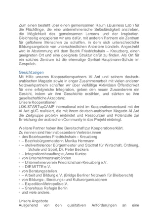 Zum einen besteht über einen gemeinsamen Raum (‚Business Lab‘) für
die Flüchtlinge, die eine unternehmerische Selbständigkeit anstreben,
die Möglichkeit des gemeinsamen Lernens und der Inspiration.
Gleichzeitig engagieren wir uns dafür, mit anderen Partnern ein Zentrum
für geflohene Menschen zu schaffen, in dem sich unterschiedliche
Bildungsangebote von unterschiedlichen Anbietern bündeln. Angestrebt
wird in Abstimmung mit dem Bezirk Friedrichshain – Kreuzberg, einen
geeigneten Ort und eine geeignete Struktur dafür zu finden. Als Ort für
ein solches Zentrum ist die ehemalige Gerhart-Hauptmann-Schule im
Gespräch.
Gesicht zeigen
Mit Hilfe unseres Kooperationspartners Al Ard und seinem deutsch-
arabischen Magazin sowie in enger Zusammenarbeit mit vielen anderen
Netzwerkpartnern schaffen wir über vielfältige Aktivitäten Öffentlichkeit
für eine erfolgreiche Integration, geben den neuen Zuwanderern ein
Gesicht, indem wir ihre Geschichte erzählen, und stärken so ihre
gesellschaftliche Akzeptanz.
Unsere Kooperationen
LOK.STARTupCAMP international wird im Kooperationsverbund mit der
Al Ard gUG realisiert, die mit ihrem deutsch-arabischen Magazin Al Ard
die Zielgruppe proaktiv einbindet und Ressourcen und Potenziale zur
Erreichung der arabischen Community in das Projekt einbringt.
Weitere Partner haben ihre Bereitschaftzur Kooperationerklärt.
Zu nennen sind hier insbesondere Vertreter.innen
◦ des Bezirksamtes Friedrichshain – Kreuzberg
◦ – Bezirksbürgermeisterin,Monika Herrmann
◦ – stellvertretender Bürgermeister und Stadtrat für Wirtschaft, Ordnung,
Schule und Sport, Dr. Peter Beckers
◦ – Integrationsbeauftragte,Anna Kuntze
◦ von Unternehmensverbänden
◦ – Unternehmerverein Friedrichshain-Kreuzberg e.V.
◦ – DIE MITTE e.V.
◦ von Beratungsstellen
◦ – Arbeit und Bildung e.V. (Bridge Berliner Netzwerk für Bleiberecht)
◦ von Bildungs-, Beratungs- und Kulturorganisationen
◦ – ExpeditionMetropolis e.V.
◦ – Sharehaus Refugio Berlin
◦ und viele andere.
Unsere Angebote
Ausgehend von den qualitativen Anforderungen an eine
 