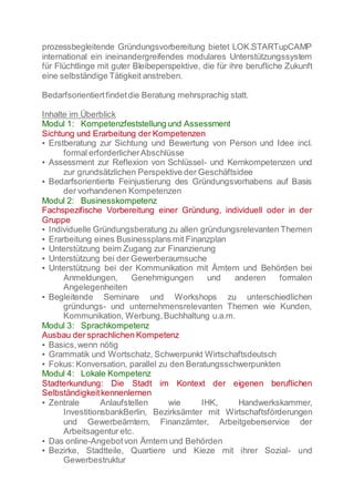 prozessbegleitende Gründungsvorbereitung bietet LOK.STARTupCAMP
international ein ineinandergreifendes modulares Unterstützungssystem
für Flüchtlinge mit guter Bleibeperspektive, die für ihre berufliche Zukunft
eine selbständige Tätigkeit anstreben.
Bedarfsorientiertfindetdie Beratung mehrsprachig statt.
Inhalte im Überblick
Modul 1: Kompetenzfeststellung und Assessment
Sichtung und Erarbeitung der Kompetenzen
▪ Erstberatung zur Sichtung und Bewertung von Person und Idee incl.
formal erforderlicherAbschlüsse
▪ Assessment zur Reflexion von Schlüssel- und Kernkompetenzen und
zur grundsätzlichen Perspektive der Geschäftsidee
▪ Bedarfsorientierte Feinjustierung des Gründungsvorhabens auf Basis
der vorhandenen Kompetenzen
Modul 2: Businesskompetenz
Fachspezifische Vorbereitung einer Gründung, individuell oder in der
Gruppe
▪ Individuelle Gründungsberatung zu allen gründungsrelevanten Themen
▪ Erarbeitung eines Businessplans mit Finanzplan
▪ Unterstützung beim Zugang zur Finanzierung
▪ Unterstützung bei der Gewerberaumsuche
▪ Unterstützung bei der Kommunikation mit Ämtern und Behörden bei
Anmeldungen, Genehmigungen und anderen formalen
Angelegenheiten
▪ Begleitende Seminare und Workshops zu unterschiedlichen
gründungs- und unternehmensrelevanten Themen wie Kunden,
Kommunikation, Werbung,Buchhaltung u.a.m.
Modul 3: Sprachkompetenz
Ausbau der sprachlichen Kompetenz
▪ Basics,wenn nötig
▪ Grammatik und Wortschatz, Schwerpunkt Wirtschaftsdeutsch
▪ Fokus: Konversation, parallel zu den Beratungsschwerpunkten
Modul 4: Lokale Kompetenz
Stadterkundung: Die Stadt im Kontext der eigenen beruflichen
Selbständigkeitkennenlernen
▪ Zentrale Anlaufstellen wie IHK, Handwerkskammer,
InvestitionsbankBerlin, Bezirksämter mit Wirtschaftsförderungen
und Gewerbeämtern, Finanzämter, Arbeitgeberservice der
Arbeitsagentur etc.
▪ Das online-Angebotvon Ämtern und Behörden
▪ Bezirke, Stadtteile, Quartiere und Kieze mit ihrer Sozial- und
Gewerbestruktur
 
