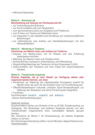 ▪ Hilfreiche Netzwerke
Modul 4: Business Lab
Bereitstellung und Nutzung von Workspaceals Ort
▪ zur Vorbereitung des Business
▪ zur Kommunikation und zum Netzwerken
▪ zum gemeinsamenLösenvon Aufgabenund Problemen
▪ zum Finden von Teams und Mitarbeiter.innen
▪ zur Integration in den Stadtteil und Schaffung von nachbarschaftlichen
Beziehungen
▪ zur Unterstützung zum Aufbau von Handelsbeziehungen mit den
Herkunftsländern
Modul 5: Mentoring in Tandems
Gewinnung von Mentor.innen und Aufbau von Tandems
▪ Akquise von Mentor.innen, die ihr Wissen und ihre Erfahrung
weitergebenmöchten
▪ Matching von Mentor.innen und Gründer.innen
▪ Kontinuierlicher Austausch, Unterstützung und Hilfestellung
▪ RegelmäßigeMeetings der Tandems mit dem Organisator (LOK)
▪ Dokumentation der Tandems und ihrer Arbeit auf unterschiedlichen
Kanälen
Modul 6: Flankierende Angebote
Diverse Angebote, die je nach Bedarf zur Verfügung stehen oder
organisiert werden können, wie etwa
▪ Workshops zur Stärkung der interkulturellen Kompetenz sowohl für
Mentor.innen als auch für die Gründer.innen mit Fluchthintergrund
▪ Öffentlichkeitwirksame kulturelle und/oder Sport-Veranstaltungen zur
Stärkung der Akzeptanz und damit Förderung der Integration
▪ Fachforen
Kurzinformation: deutsch , englisch und arabisch
Unsere Rahmenbedingungen
Zeitlicher Umfang
Durchschnittlich stehen pro Gründer.in bis zu 20 Std. Einzelcoaching zur
Verfügung. Die Workshops und weiteren Angebote können von den
Teilnehmenden entsprechend ihres individuellen Bedarfs genutzt
werden.
Die Teilnahme an Modul 1 ist Voraussetzung, um weitere Angebote
nutzen zu können.
Die Gründungsvorbereitung sollte in sechs Monaten abgeschlossensein.
Vereinbarungen
 