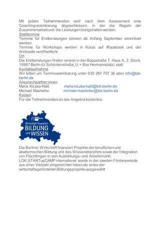 Mit jedem Teilnehmenden wird nach dem Assessment eine
Coachingvereinbarung abgeschlossen, in der die Regeln der
Zusammenarbeitund die Leistungenfestgehaltenwerden.
Starttermine
Termine für Erstberatungen können ab Anfang September vereinbart
werden.
Termine für Workshops werden in Kürze auf #facebook und der
Webseite veröffentlicht.
Ort
Die Erstberatungen finden vorerst in der Boppstraße 7, Haus A, 3. Stock,
10967 Berlin (U Schönleinstraße,U + Bus Hermannplatz) statt.
Kontaktaufnahme
Wir bitten um Terminvereinbarung unter 030 297 797 36 oder info@lok-
berlin.de
Ansprechpartner.innen
Maria Kiczka-Halit maria.kiczka-halit@lok-berlin.de
Michael Mashofer michael.mashofer@lok-berlin.de
Kosten
Für die Teilnehmendenist das Angebotkostenlos.
Die Berliner Wirtschaftfinanziert Projekte der beruflichenund
akademischen Bildung und des Wissenstransfers sowie der Integration
von Flüchtlingen in den Ausbildungs-und Arbeitsmarkt.
LOK.STARTupCAMP international wurde in der zweiten Förderperiode
aus einer Vielzahl eingereichterIdeenals eines der
wirtschaftsgefördertenBildungsprojekte ausgewählt
 