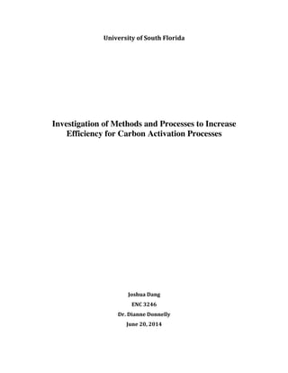 University	
  of	
  South	
  Florida	
  
	
  
	
  
	
  
	
  
	
  
	
  
	
  
	
  
	
  
	
  
Investigation of Methods and Processes to Increase
Efficiency for Carbon Activation Processes
	
  
	
  
	
  
	
  
	
  
	
  
	
  
	
  
	
  
	
  
	
  
	
  
	
  
	
  
	
  
	
  
Joshua	
  Dang	
  
ENC	
  3246	
  
Dr.	
  Dianne	
  Donnelly	
  
June	
  20,	
  2014	
  
 