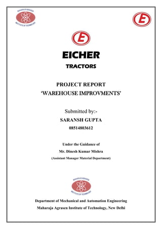 EICHER
TRACTORS
PROJECT REPORT
‘WAREHOUSE IMPROVMENTS’
Submitted by:-
SARANSH GUPTA
08514803612
Under the Guidance of
Mr. Dinesh Kumar Mishra
(Assistant Manager Material Department)
Department of Mechanical and Automation Engineering
Maharaja Agrasen Institute of Technology, New Delhi
 